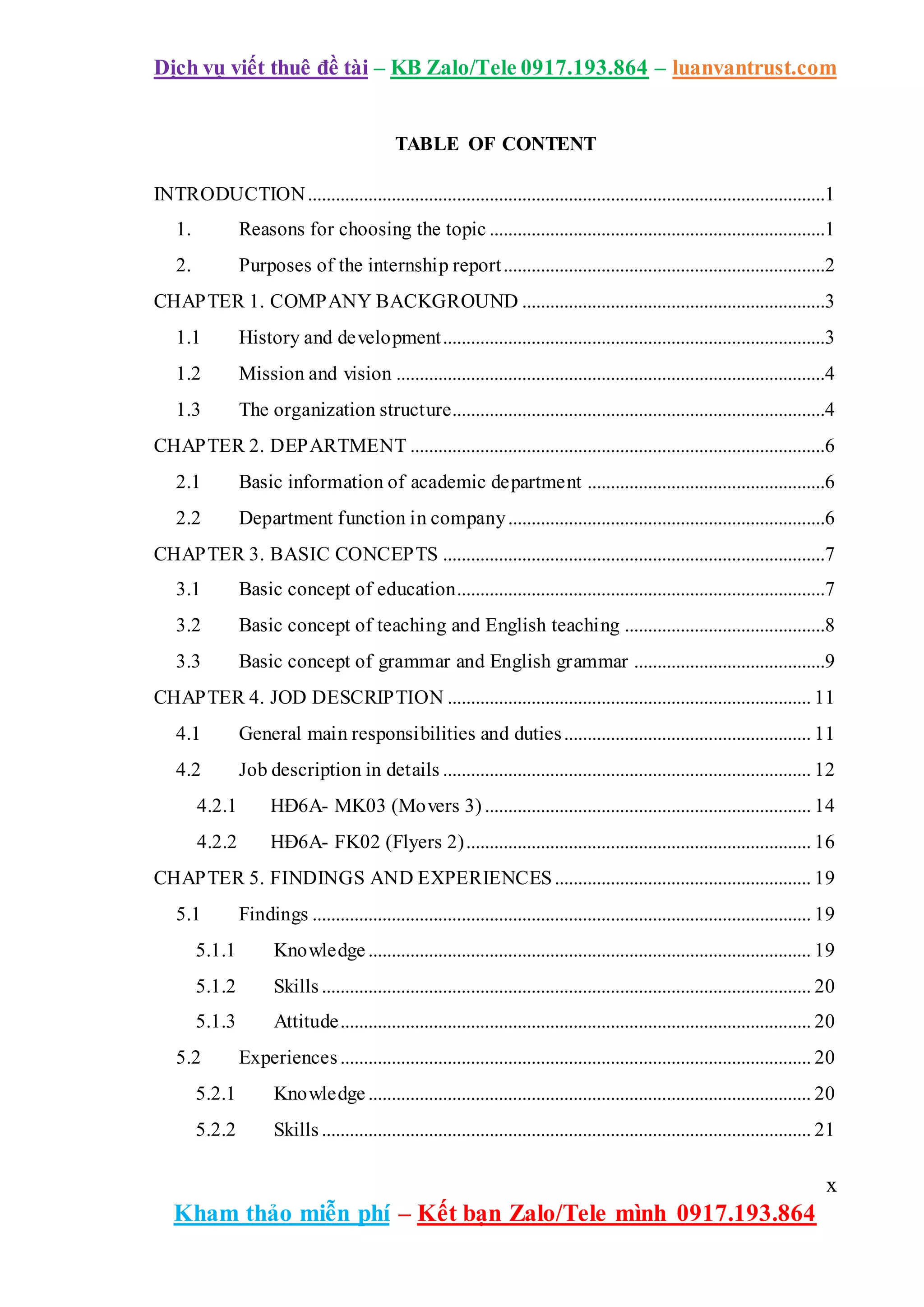 Dịch vụ viết thuê đề tài – KB Zalo/Tele 0917.193.864 – luanvantrust.com
x
Kham thảo miễn phí – Kết bạn Zalo/Tele mình 0917.193.864
TABLE OF CONTENT
INTRODUCTION...............................................................................................................1
1. Reasons for choosing the topic ........................................................................1
2. Purposes of the internship report.....................................................................2
CHAPTER 1. COMPANY BACKGROUND .................................................................3
1.1 History and development..................................................................................3
1.2 Mission and vision ............................................................................................4
1.3 The organization structure................................................................................4
CHAPTER 2. DEPARTMENT .........................................................................................6
2.1 Basic information of academic department ...................................................6
2.2 Department function in company....................................................................6
CHAPTER 3. BASIC CONCEPTS ..................................................................................7
3.1 Basic concept of education...............................................................................7
3.2 Basic concept of teaching and English teaching ...........................................8
3.3 Basic concept of grammar and English grammar .........................................9
CHAPTER 4. JOD DESCRIPTION .............................................................................. 11
4.1 General main responsibilities and duties..................................................... 11
4.2 Job description in details ............................................................................... 12
4.2.1 HĐ6A- MK03 (Movers 3) ...................................................................... 14
4.2.2 HĐ6A- FK02 (Flyers 2).......................................................................... 16
CHAPTER 5. FINDINGS AND EXPERIENCES....................................................... 19
5.1 Findings ........................................................................................................... 19
5.1.1 Knowledge ............................................................................................... 19
5.1.2 Skills......................................................................................................... 20
5.1.3 Attitude..................................................................................................... 20
5.2 Experiences..................................................................................................... 20
5.2.1 Knowledge ............................................................................................... 20
5.2.2 Skills......................................................................................................... 21
 