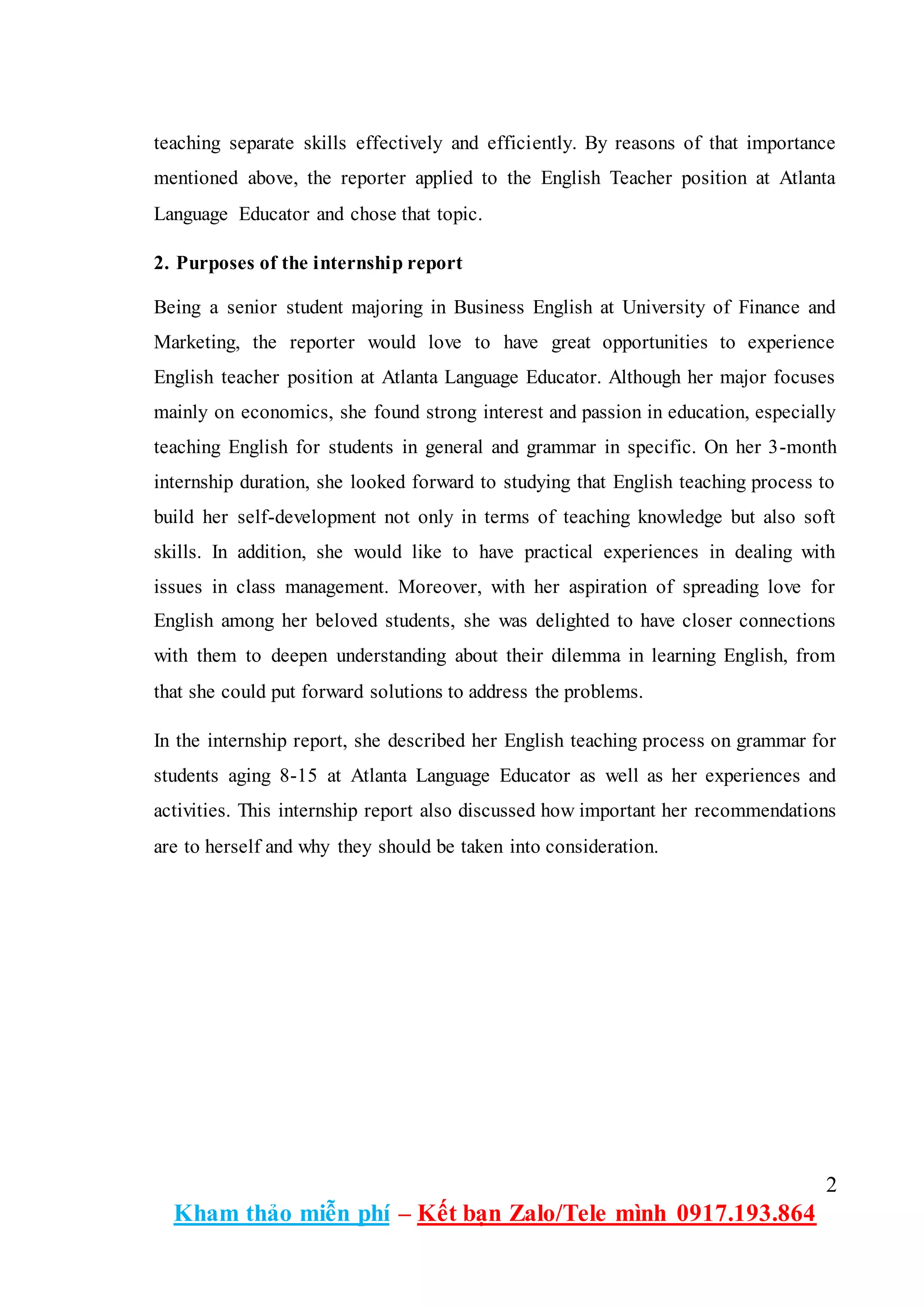 2
Kham thảo miễn phí – Kết bạn Zalo/Tele mình 0917.193.864
teaching separate skills effectively and efficiently. By reasons of that importance
mentioned above, the reporter applied to the English Teacher position at Atlanta
Language Educator and chose that topic.
2. Purposes of the internship report
Being a senior student majoring in Business English at University of Finance and
Marketing, the reporter would love to have great opportunities to experience
English teacher position at Atlanta Language Educator. Although her major focuses
mainly on economics, she found strong interest and passion in education, especially
teaching English for students in general and grammar in specific. On her 3-month
internship duration, she looked forward to studying that English teaching process to
build her self-development not only in terms of teaching knowledge but also soft
skills. In addition, she would like to have practical experiences in dealing with
issues in class management. Moreover, with her aspiration of spreading love for
English among her beloved students, she was delighted to have closer connections
with them to deepen understanding about their dilemma in learning English, from
that she could put forward solutions to address the problems.
In the internship report, she described her English teaching process on grammar for
students aging 8-15 at Atlanta Language Educator as well as her experiences and
activities. This internship report also discussed how important her recommendations
are to herself and why they should be taken into consideration.
 