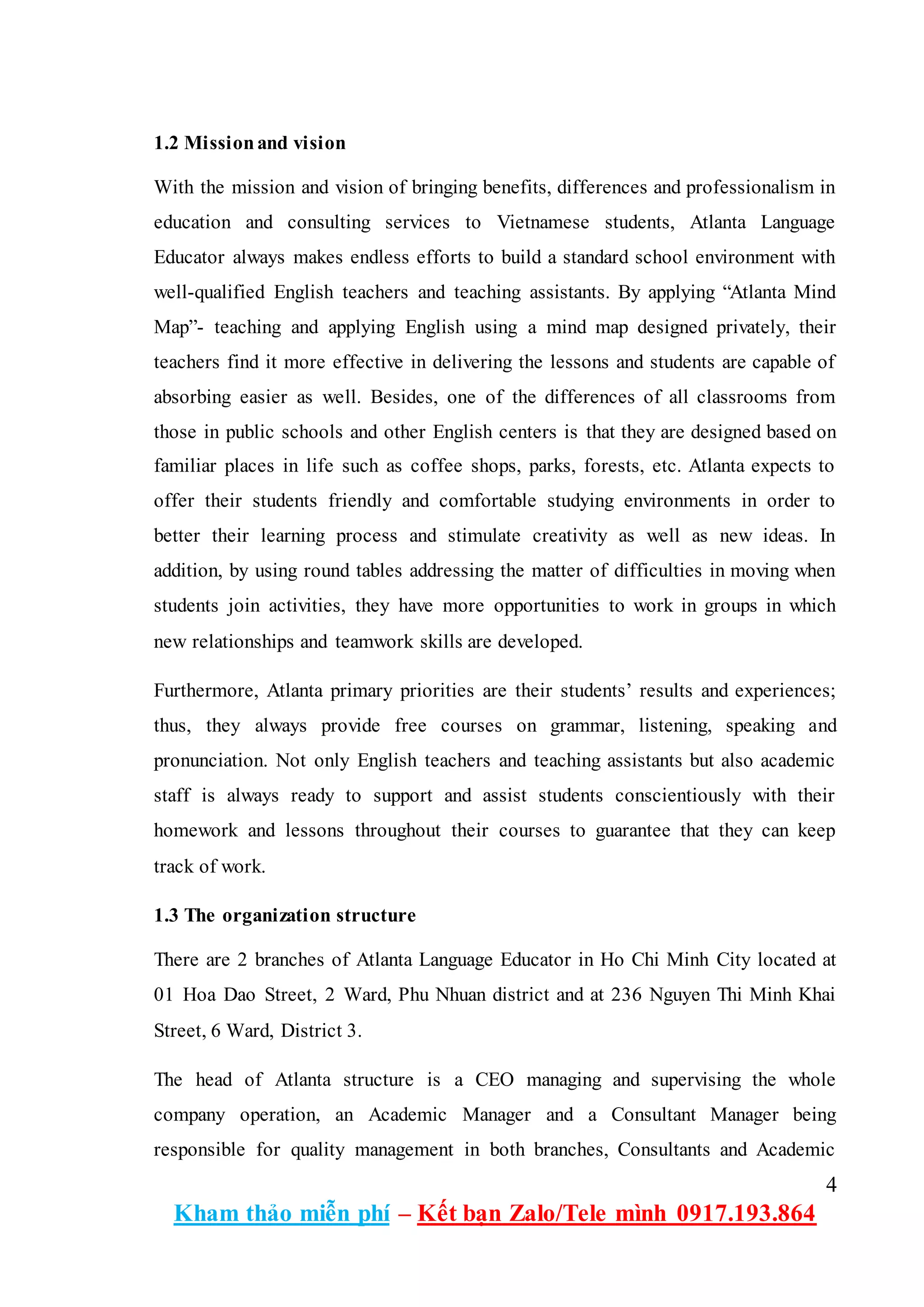 4
Kham thảo miễn phí – Kết bạn Zalo/Tele mình 0917.193.864
1.2 Missionand vision
With the mission and vision of bringing benefits, differences and professionalism in
education and consulting services to Vietnamese students, Atlanta Language
Educator always makes endless efforts to build a standard school environment with
well-qualified English teachers and teaching assistants. By applying “Atlanta Mind
Map”- teaching and applying English using a mind map designed privately, their
teachers find it more effective in delivering the lessons and students are capable of
absorbing easier as well. Besides, one of the differences of all classrooms from
those in public schools and other English centers is that they are designed based on
familiar places in life such as coffee shops, parks, forests, etc. Atlanta expects to
offer their students friendly and comfortable studying environments in order to
better their learning process and stimulate creativity as well as new ideas. In
addition, by using round tables addressing the matter of difficulties in moving when
students join activities, they have more opportunities to work in groups in which
new relationships and teamwork skills are developed.
Furthermore, Atlanta primary priorities are their students’ results and experiences;
thus, they always provide free courses on grammar, listening, speaking and
pronunciation. Not only English teachers and teaching assistants but also academic
staff is always ready to support and assist students conscientiously with their
homework and lessons throughout their courses to guarantee that they can keep
track of work.
1.3 The organization structure
There are 2 branches of Atlanta Language Educator in Ho Chi Minh City located at
01 Hoa Dao Street, 2 Ward, Phu Nhuan district and at 236 Nguyen Thi Minh Khai
Street, 6 Ward, District 3.
The head of Atlanta structure is a CEO managing and supervising the whole
company operation, an Academic Manager and a Consultant Manager being
responsible for quality management in both branches, Consultants and Academic
 