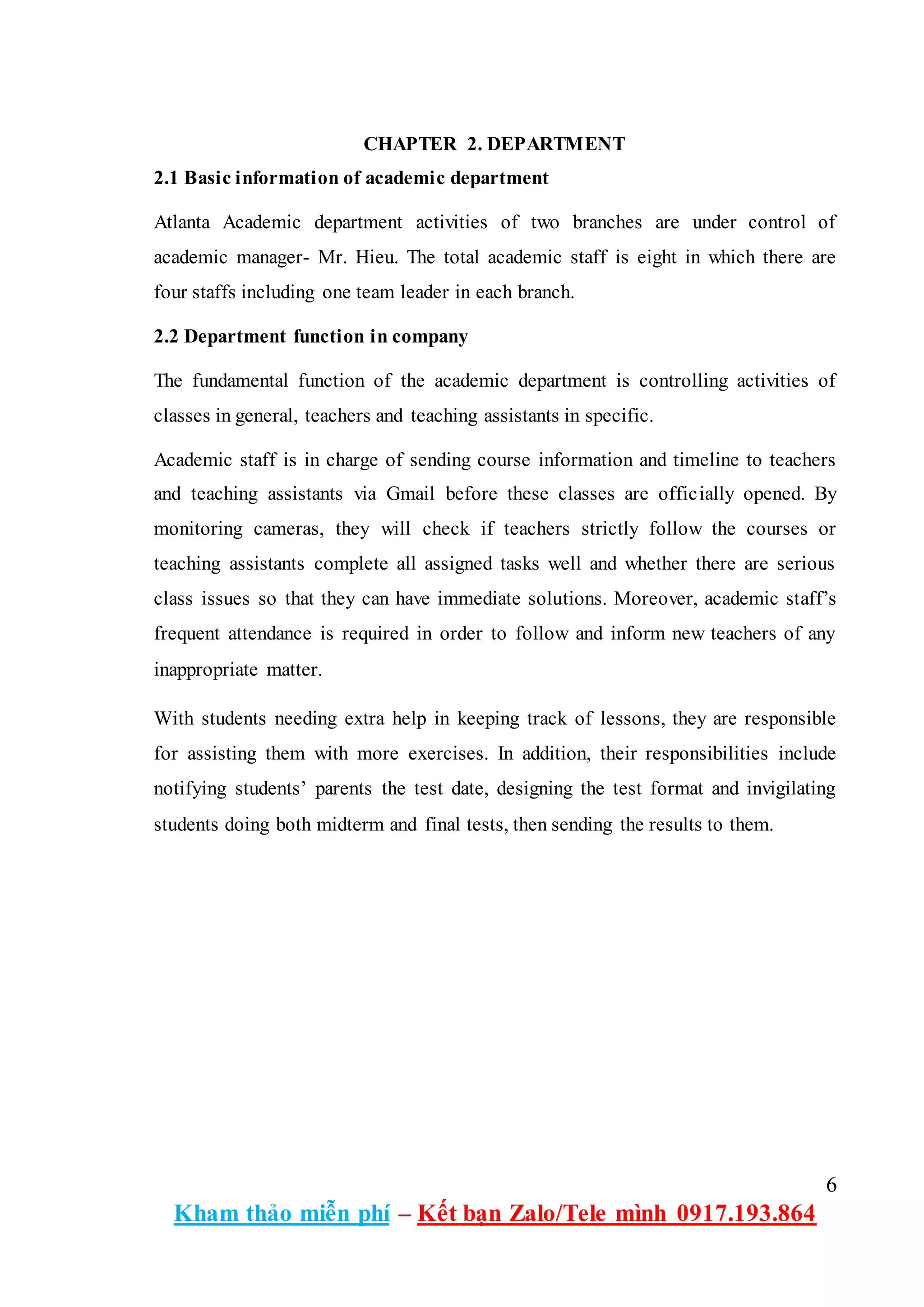 6
Kham thảo miễn phí – Kết bạn Zalo/Tele mình 0917.193.864
CHAPTER 2. DEPARTMENT
2.1 Basic information of academic department
Atlanta Academic department activities of two branches are under control of
academic manager- Mr. Hieu. The total academic staff is eight in which there are
four staffs including one team leader in each branch.
2.2 Department function in company
The fundamental function of the academic department is controlling activities of
classes in general, teachers and teaching assistants in specific.
Academic staff is in charge of sending course information and timeline to teachers
and teaching assistants via Gmail before these classes are officially opened. By
monitoring cameras, they will check if teachers strictly follow the courses or
teaching assistants complete all assigned tasks well and whether there are serious
class issues so that they can have immediate solutions. Moreover, academic staff’s
frequent attendance is required in order to follow and inform new teachers of any
inappropriate matter.
With students needing extra help in keeping track of lessons, they are responsible
for assisting them with more exercises. In addition, their responsibilities include
notifying students’ parents the test date, designing the test format and invigilating
students doing both midterm and final tests, then sending the results to them.
 