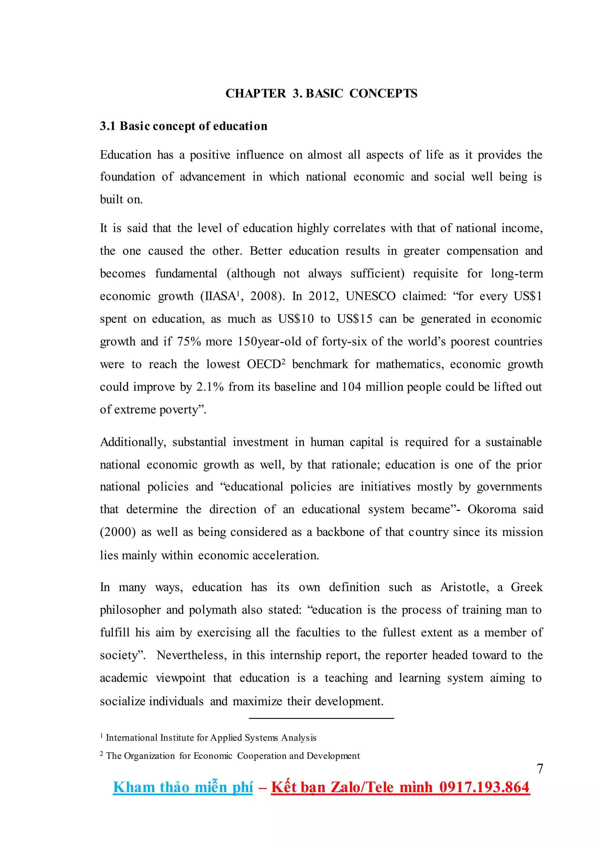 7
Kham thảo miễn phí – Kết bạn Zalo/Tele mình 0917.193.864
CHAPTER 3. BASIC CONCEPTS
3.1 Basic concept of education
Education has a positive influence on almost all aspects of life as it provides the
foundation of advancement in which national economic and social well being is
built on.
It is said that the level of education highly correlates with that of national income,
the one caused the other. Better education results in greater compensation and
becomes fundamental (although not always sufficient) requisite for long-term
economic growth (IIASA1, 2008). In 2012, UNESCO claimed: “for every US$1
spent on education, as much as US$10 to US$15 can be generated in economic
growth and if 75% more 150year-old of forty-six of the world’s poorest countries
were to reach the lowest OECD2 benchmark for mathematics, economic growth
could improve by 2.1% from its baseline and 104 million people could be lifted out
of extreme poverty”.
Additionally, substantial investment in human capital is required for a sustainable
national economic growth as well, by that rationale; education is one of the prior
national policies and “educational policies are initiatives mostly by governments
that determine the direction of an educational system became”- Okoroma said
(2000) as well as being considered as a backbone of that country since its mission
lies mainly within economic acceleration.
In many ways, education has its own definition such as Aristotle, a Greek
philosopher and polymath also stated: “education is the process of training man to
fulfill his aim by exercising all the faculties to the fullest extent as a member of
society”. Nevertheless, in this internship report, the reporter headed toward to the
academic viewpoint that education is a teaching and learning system aiming to
socialize individuals and maximize their development.
1 International Institute for Applied Systems Analysis
2 The Organization for Economic Cooperation and Development
 