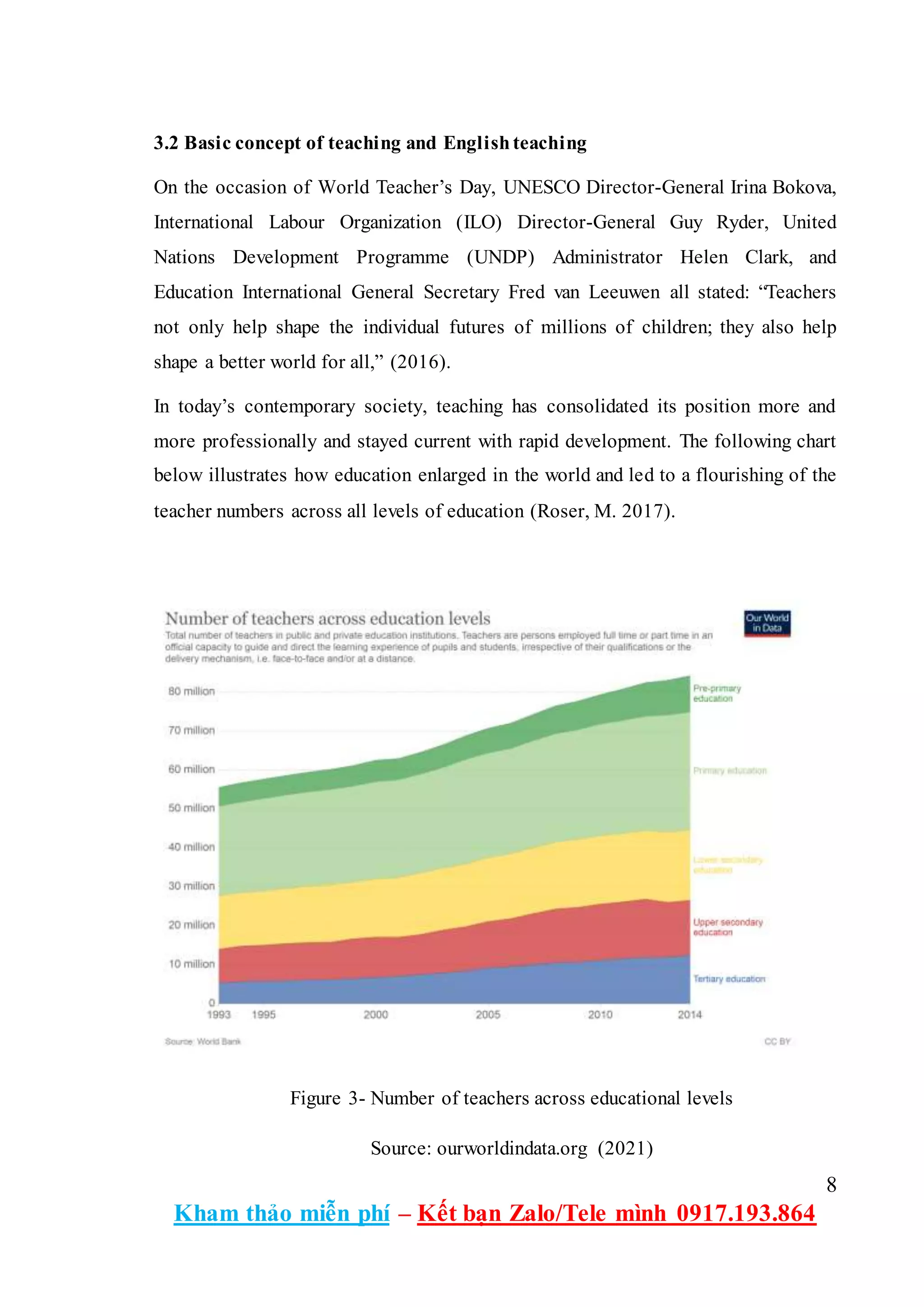 8
Kham thảo miễn phí – Kết bạn Zalo/Tele mình 0917.193.864
3.2 Basic concept of teaching and Englishteaching
On the occasion of World Teacher’s Day, UNESCO Director-General Irina Bokova,
International Labour Organization (ILO) Director-General Guy Ryder, United
Nations Development Programme (UNDP) Administrator Helen Clark, and
Education International General Secretary Fred van Leeuwen all stated: “Teachers
not only help shape the individual futures of millions of children; they also help
shape a better world for all,” (2016).
In today’s contemporary society, teaching has consolidated its position more and
more professionally and stayed current with rapid development. The following chart
below illustrates how education enlarged in the world and led to a flourishing of the
teacher numbers across all levels of education (Roser, M. 2017).
Figure 3- Number of teachers across educational levels
Source: ourworldindata.org (2021)
 