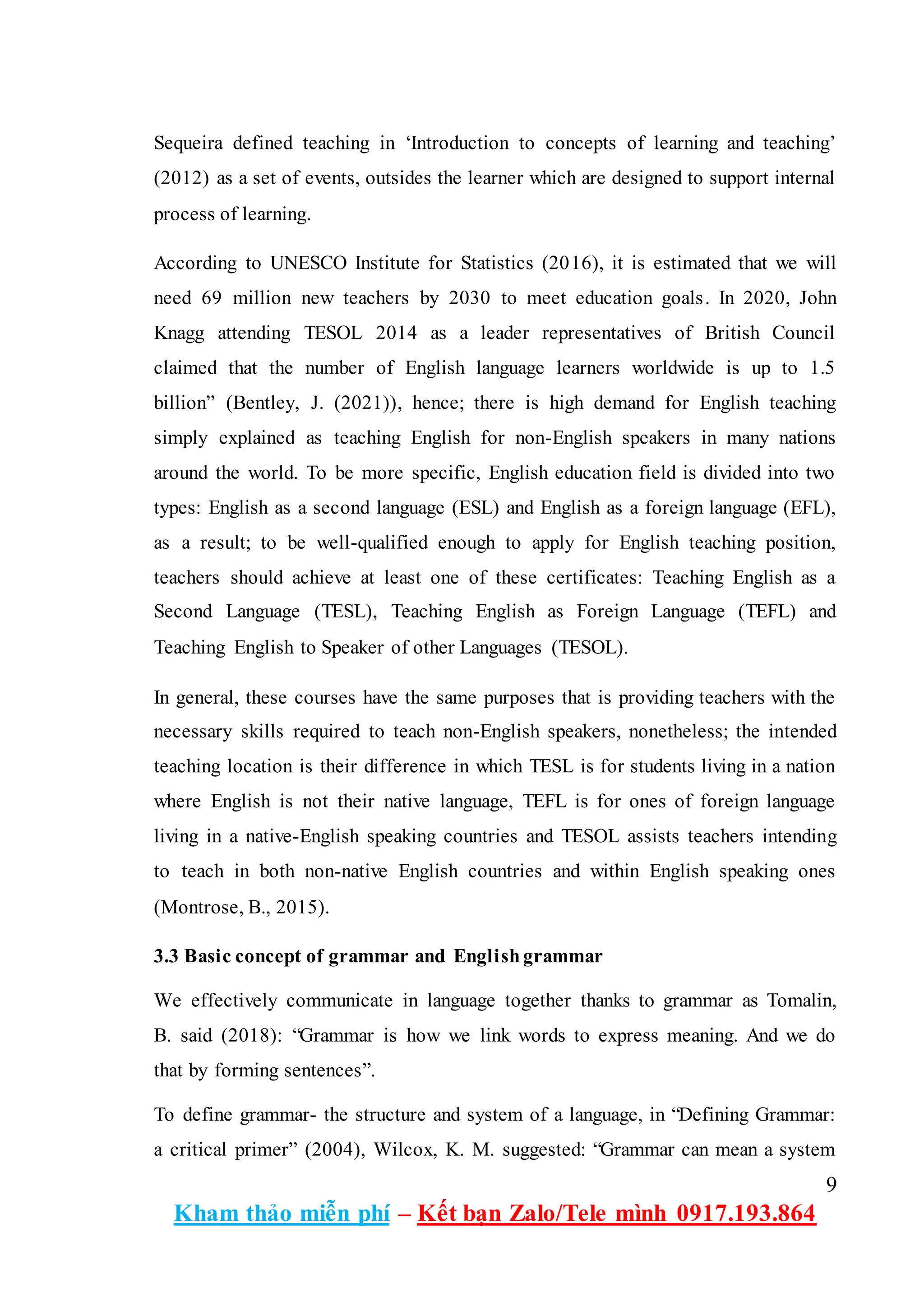 9
Kham thảo miễn phí – Kết bạn Zalo/Tele mình 0917.193.864
Sequeira defined teaching in ‘Introduction to concepts of learning and teaching’
(2012) as a set of events, outsides the learner which are designed to support internal
process of learning.
According to UNESCO Institute for Statistics (2016), it is estimated that we will
need 69 million new teachers by 2030 to meet education goals. In 2020, John
Knagg attending TESOL 2014 as a leader representatives of British Council
claimed that the number of English language learners worldwide is up to 1.5
billion” (Bentley, J. (2021)), hence; there is high demand for English teaching
simply explained as teaching English for non-English speakers in many nations
around the world. To be more specific, English education field is divided into two
types: English as a second language (ESL) and English as a foreign language (EFL),
as a result; to be well-qualified enough to apply for English teaching position,
teachers should achieve at least one of these certificates: Teaching English as a
Second Language (TESL), Teaching English as Foreign Language (TEFL) and
Teaching English to Speaker of other Languages (TESOL).
In general, these courses have the same purposes that is providing teachers with the
necessary skills required to teach non-English speakers, nonetheless; the intended
teaching location is their difference in which TESL is for students living in a nation
where English is not their native language, TEFL is for ones of foreign language
living in a native-English speaking countries and TESOL assists teachers intending
to teach in both non-native English countries and within English speaking ones
(Montrose, B., 2015).
3.3 Basic concept of grammar and Englishgrammar
We effectively communicate in language together thanks to grammar as Tomalin,
B. said (2018): “Grammar is how we link words to express meaning. And we do
that by forming sentences”.
To define grammar- the structure and system of a language, in “Defining Grammar:
a critical primer” (2004), Wilcox, K. M. suggested: “Grammar can mean a system
 