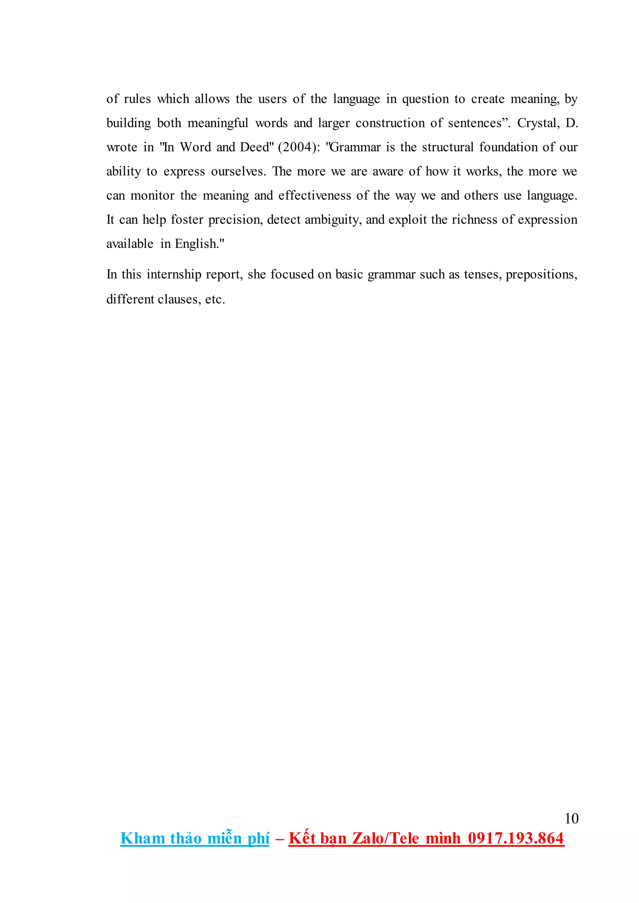 10
Kham thảo miễn phí – Kết bạn Zalo/Tele mình 0917.193.864
of rules which allows the users of the language in question to create meaning, by
building both meaningful words and larger construction of sentences”. Crystal, D.
wrote in "In Word and Deed" (2004): "Grammar is the structural foundation of our
ability to express ourselves. The more we are aware of how it works, the more we
can monitor the meaning and effectiveness of the way we and others use language.
It can help foster precision, detect ambiguity, and exploit the richness of expression
available in English."
In this internship report, she focused on basic grammar such as tenses, prepositions,
different clauses, etc.
 