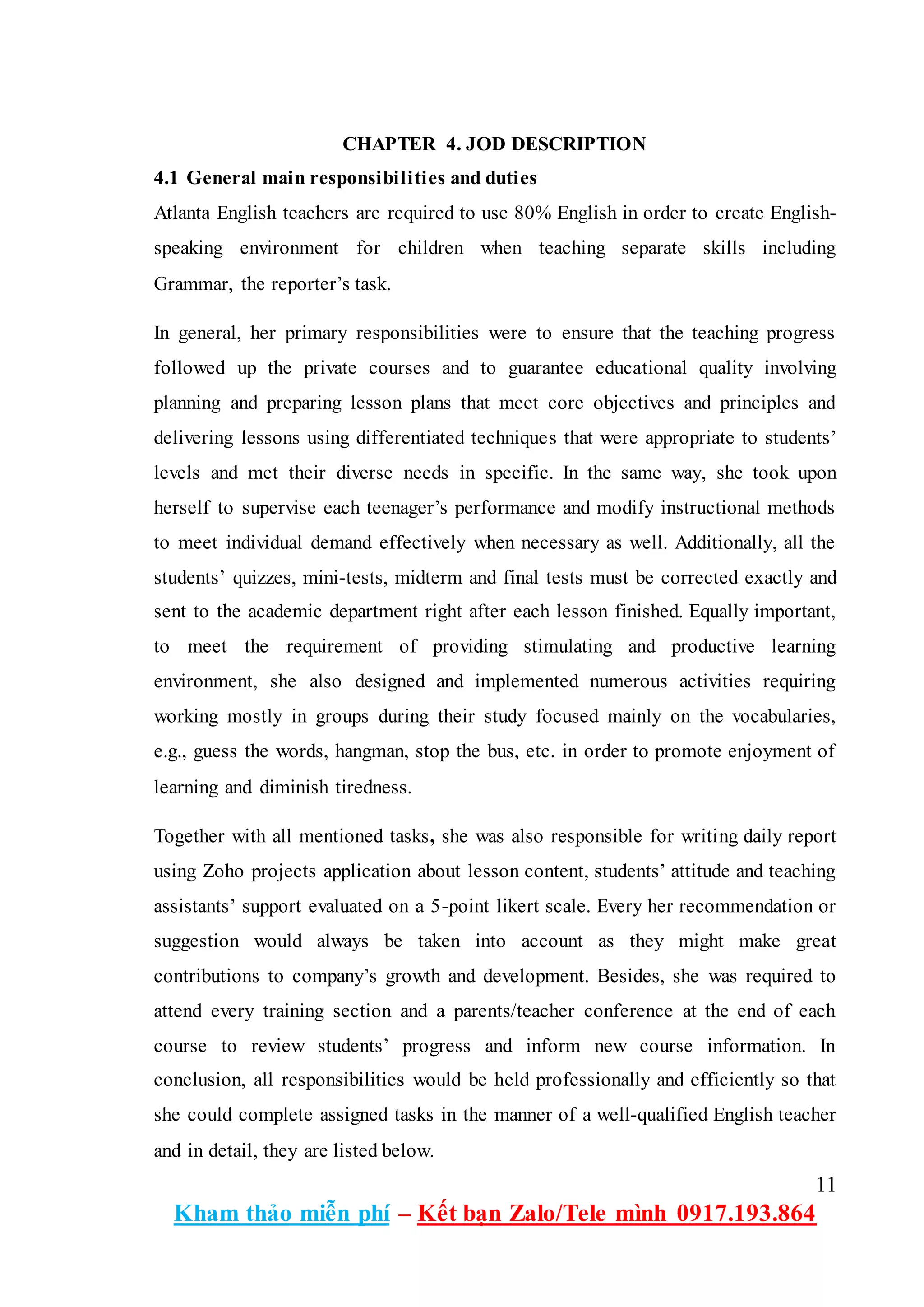 11
Kham thảo miễn phí – Kết bạn Zalo/Tele mình 0917.193.864
CHAPTER 4. JOD DESCRIPTION
4.1 General main responsibilities and duties
Atlanta English teachers are required to use 80% English in order to create English-
speaking environment for children when teaching separate skills including
Grammar, the reporter’s task.
In general, her primary responsibilities were to ensure that the teaching progress
followed up the private courses and to guarantee educational quality involving
planning and preparing lesson plans that meet core objectives and principles and
delivering lessons using differentiated techniques that were appropriate to students’
levels and met their diverse needs in specific. In the same way, she took upon
herself to supervise each teenager’s performance and modify instructional methods
to meet individual demand effectively when necessary as well. Additionally, all the
students’ quizzes, mini-tests, midterm and final tests must be corrected exactly and
sent to the academic department right after each lesson finished. Equally important,
to meet the requirement of providing stimulating and productive learning
environment, she also designed and implemented numerous activities requiring
working mostly in groups during their study focused mainly on the vocabularies,
e.g., guess the words, hangman, stop the bus, etc. in order to promote enjoyment of
learning and diminish tiredness.
Together with all mentioned tasks, she was also responsible for writing daily report
using Zoho projects application about lesson content, students’ attitude and teaching
assistants’ support evaluated on a 5-point likert scale. Every her recommendation or
suggestion would always be taken into account as they might make great
contributions to company’s growth and development. Besides, she was required to
attend every training section and a parents/teacher conference at the end of each
course to review students’ progress and inform new course information. In
conclusion, all responsibilities would be held professionally and efficiently so that
she could complete assigned tasks in the manner of a well-qualified English teacher
and in detail, they are listed below.
 