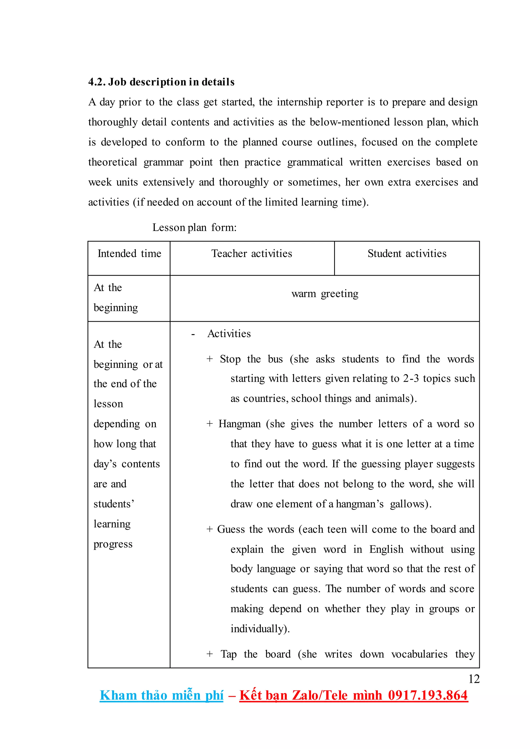 12
Kham thảo miễn phí – Kết bạn Zalo/Tele mình 0917.193.864
4.2. Job description in details
A day prior to the class get started, the internship reporter is to prepare and design
thoroughly detail contents and activities as the below-mentioned lesson plan, which
is developed to conform to the planned course outlines, focused on the complete
theoretical grammar point then practice grammatical written exercises based on
week units extensively and thoroughly or sometimes, her own extra exercises and
activities (if needed on account of the limited learning time).
Lesson plan form:
Intended time Teacher activities Student activities
At the
beginning
warm greeting
At the
beginning or at
the end of the
lesson
depending on
how long that
day’s contents
are and
students’
learning
progress
- Activities
+ Stop the bus (she asks students to find the words
starting with letters given relating to 2-3 topics such
as countries, school things and animals).
+ Hangman (she gives the number letters of a word so
that they have to guess what it is one letter at a time
to find out the word. If the guessing player suggests
the letter that does not belong to the word, she will
draw one element of a hangman’s gallows).
+ Guess the words (each teen will come to the board and
explain the given word in English without using
body language or saying that word so that the rest of
students can guess. The number of words and score
making depend on whether they play in groups or
individually).
+ Tap the board (she writes down vocabularies they
 