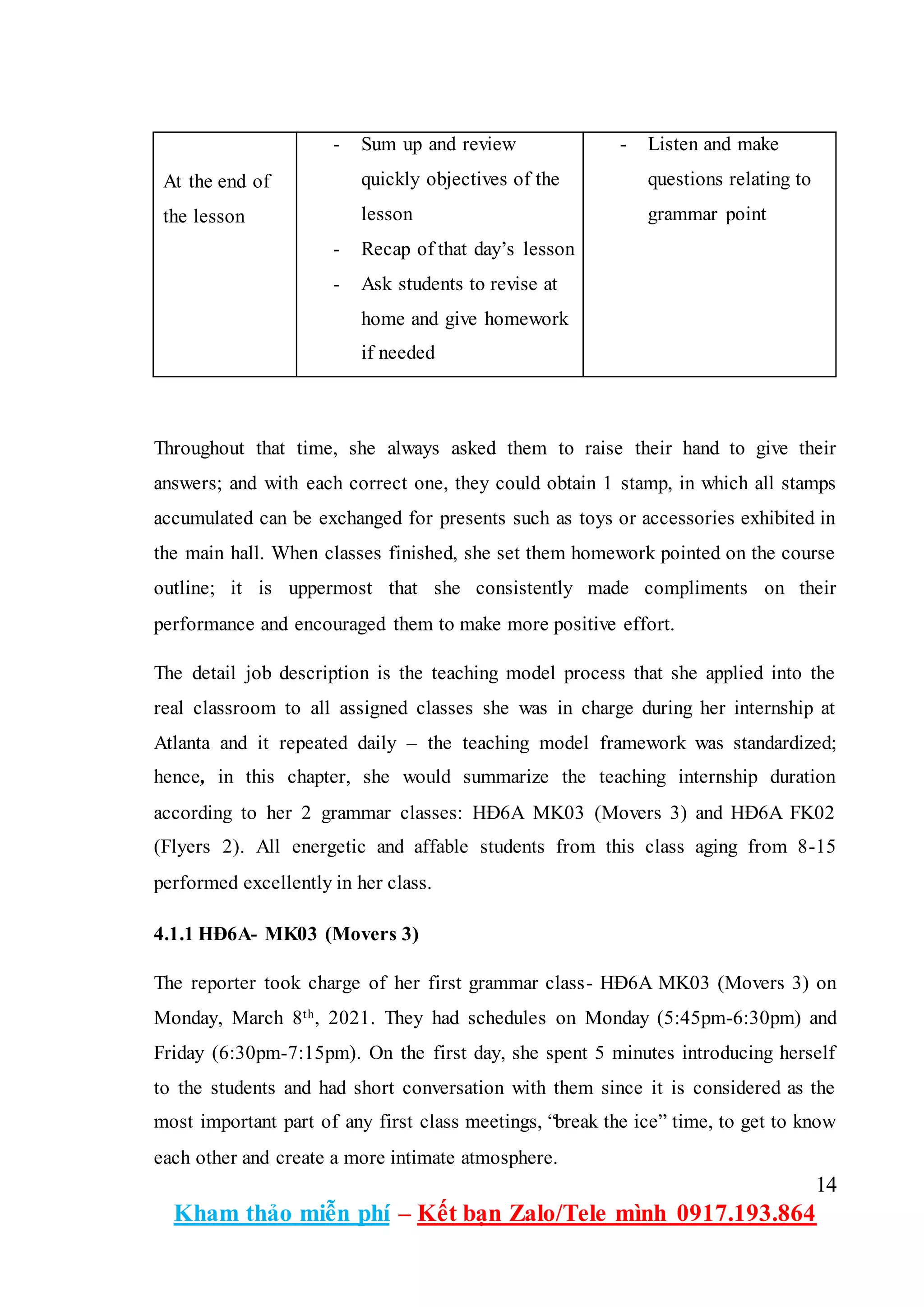 14
Kham thảo miễn phí – Kết bạn Zalo/Tele mình 0917.193.864
At the end of
the lesson
- Sum up and review
quickly objectives of the
lesson
- Recap of that day’s lesson
- Ask students to revise at
home and give homework
if needed
- Listen and make
questions relating to
grammar point
Throughout that time, she always asked them to raise their hand to give their
answers; and with each correct one, they could obtain 1 stamp, in which all stamps
accumulated can be exchanged for presents such as toys or accessories exhibited in
the main hall. When classes finished, she set them homework pointed on the course
outline; it is uppermost that she consistently made compliments on their
performance and encouraged them to make more positive effort.
The detail job description is the teaching model process that she applied into the
real classroom to all assigned classes she was in charge during her internship at
Atlanta and it repeated daily – the teaching model framework was standardized;
hence, in this chapter, she would summarize the teaching internship duration
according to her 2 grammar classes: HĐ6A MK03 (Movers 3) and HĐ6A FK02
(Flyers 2). All energetic and affable students from this class aging from 8-15
performed excellently in her class.
4.1.1 HĐ6A- MK03 (Movers 3)
The reporter took charge of her first grammar class- HĐ6A MK03 (Movers 3) on
Monday, March 8th, 2021. They had schedules on Monday (5:45pm-6:30pm) and
Friday (6:30pm-7:15pm). On the first day, she spent 5 minutes introducing herself
to the students and had short conversation with them since it is considered as the
most important part of any first class meetings, “break the ice” time, to get to know
each other and create a more intimate atmosphere.
 