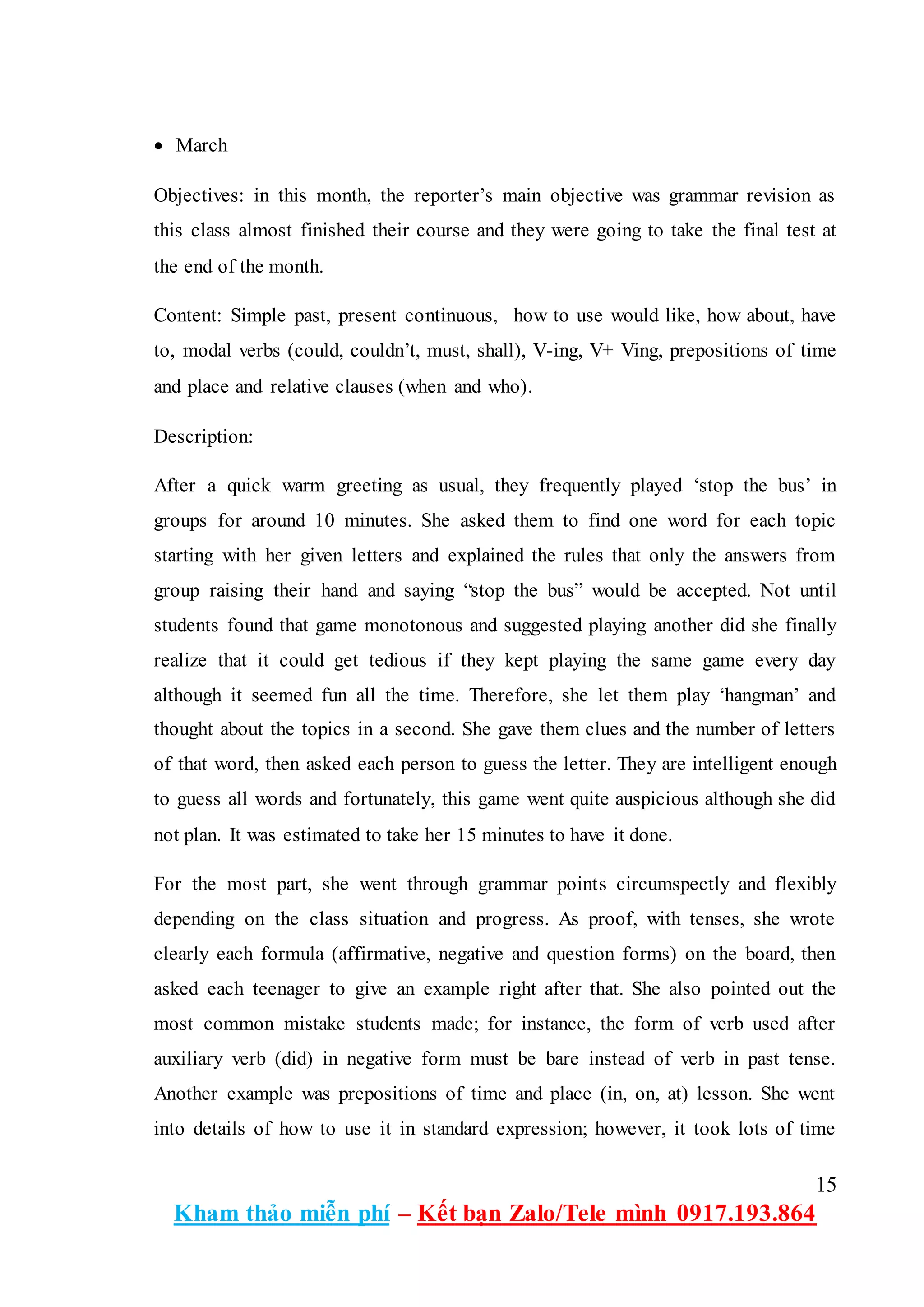 15
Kham thảo miễn phí – Kết bạn Zalo/Tele mình 0917.193.864
 March
Objectives: in this month, the reporter’s main objective was grammar revision as
this class almost finished their course and they were going to take the final test at
the end of the month.
Content: Simple past, present continuous, how to use would like, how about, have
to, modal verbs (could, couldn’t, must, shall), V-ing, V+ Ving, prepositions of time
and place and relative clauses (when and who).
Description:
After a quick warm greeting as usual, they frequently played ‘stop the bus’ in
groups for around 10 minutes. She asked them to find one word for each topic
starting with her given letters and explained the rules that only the answers from
group raising their hand and saying “stop the bus” would be accepted. Not until
students found that game monotonous and suggested playing another did she finally
realize that it could get tedious if they kept playing the same game every day
although it seemed fun all the time. Therefore, she let them play ‘hangman’ and
thought about the topics in a second. She gave them clues and the number of letters
of that word, then asked each person to guess the letter. They are intelligent enough
to guess all words and fortunately, this game went quite auspicious although she did
not plan. It was estimated to take her 15 minutes to have it done.
For the most part, she went through grammar points circumspectly and flexibly
depending on the class situation and progress. As proof, with tenses, she wrote
clearly each formula (affirmative, negative and question forms) on the board, then
asked each teenager to give an example right after that. She also pointed out the
most common mistake students made; for instance, the form of verb used after
auxiliary verb (did) in negative form must be bare instead of verb in past tense.
Another example was prepositions of time and place (in, on, at) lesson. She went
into details of how to use it in standard expression; however, it took lots of time
 