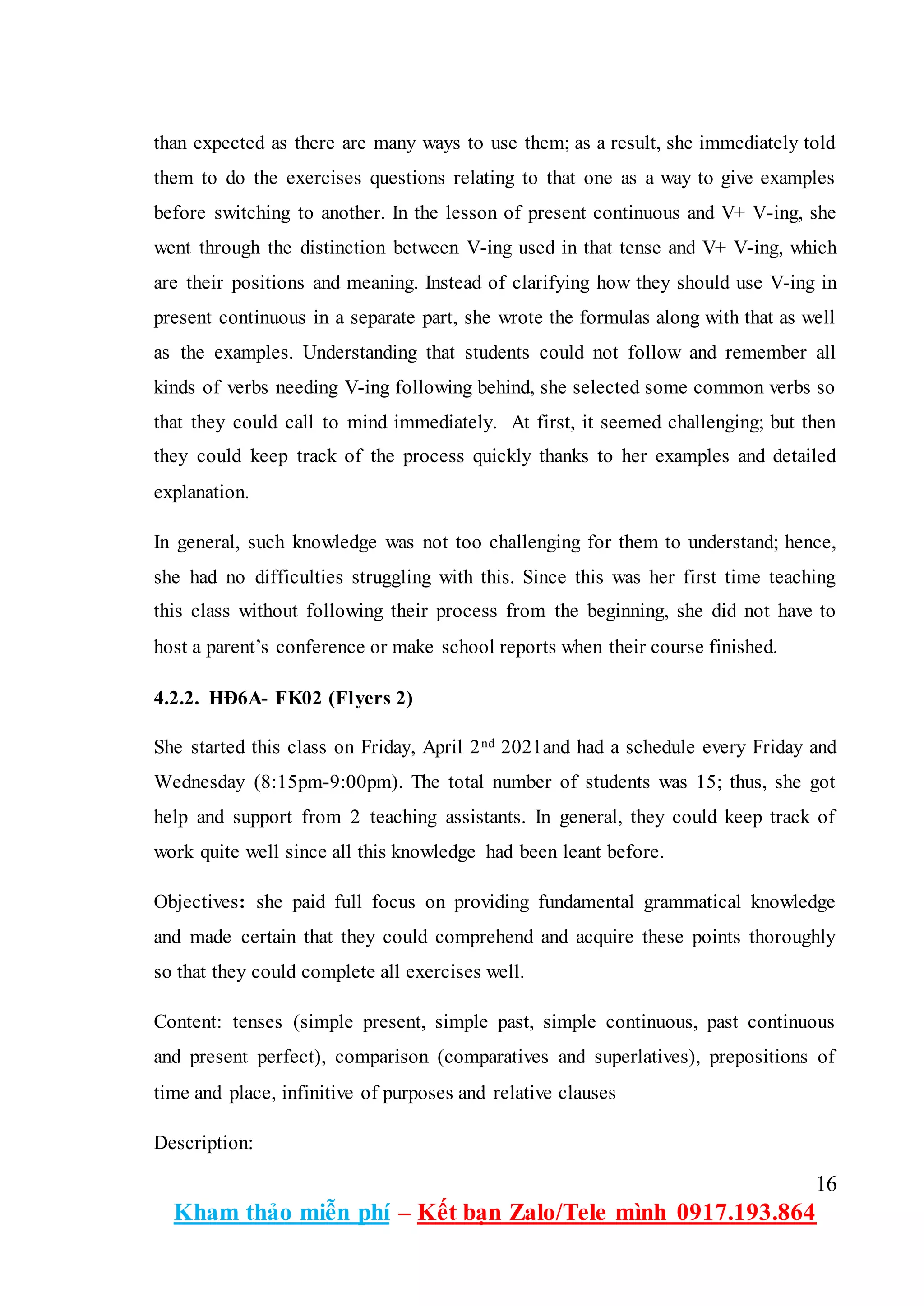 16
Kham thảo miễn phí – Kết bạn Zalo/Tele mình 0917.193.864
than expected as there are many ways to use them; as a result, she immediately told
them to do the exercises questions relating to that one as a way to give examples
before switching to another. In the lesson of present continuous and V+ V-ing, she
went through the distinction between V-ing used in that tense and V+ V-ing, which
are their positions and meaning. Instead of clarifying how they should use V-ing in
present continuous in a separate part, she wrote the formulas along with that as well
as the examples. Understanding that students could not follow and remember all
kinds of verbs needing V-ing following behind, she selected some common verbs so
that they could call to mind immediately. At first, it seemed challenging; but then
they could keep track of the process quickly thanks to her examples and detailed
explanation.
In general, such knowledge was not too challenging for them to understand; hence,
she had no difficulties struggling with this. Since this was her first time teaching
this class without following their process from the beginning, she did not have to
host a parent’s conference or make school reports when their course finished.
4.2.2. HĐ6A- FK02 (Flyers 2)
She started this class on Friday, April 2nd 2021and had a schedule every Friday and
Wednesday (8:15pm-9:00pm). The total number of students was 15; thus, she got
help and support from 2 teaching assistants. In general, they could keep track of
work quite well since all this knowledge had been leant before.
Objectives: she paid full focus on providing fundamental grammatical knowledge
and made certain that they could comprehend and acquire these points thoroughly
so that they could complete all exercises well.
Content: tenses (simple present, simple past, simple continuous, past continuous
and present perfect), comparison (comparatives and superlatives), prepositions of
time and place, infinitive of purposes and relative clauses
Description:
 