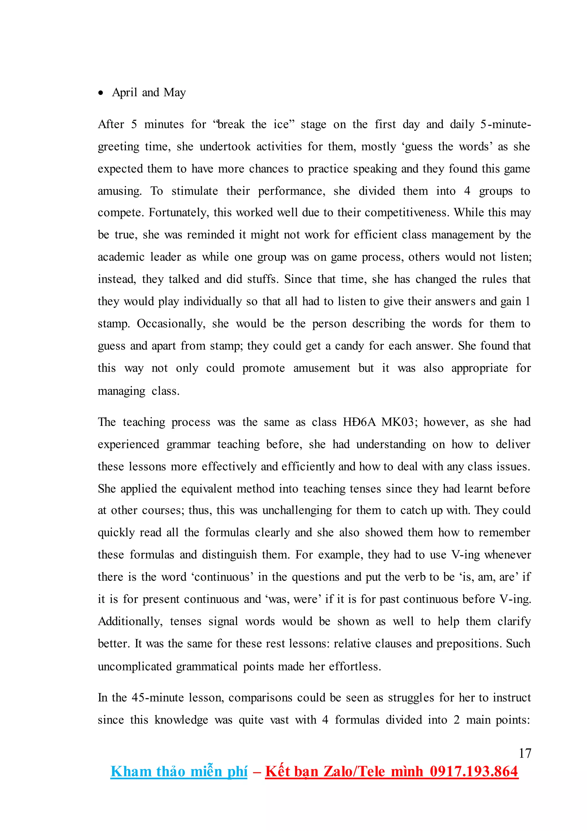 17
Kham thảo miễn phí – Kết bạn Zalo/Tele mình 0917.193.864
 April and May
After 5 minutes for “break the ice” stage on the first day and daily 5-minute-
greeting time, she undertook activities for them, mostly ‘guess the words’ as she
expected them to have more chances to practice speaking and they found this game
amusing. To stimulate their performance, she divided them into 4 groups to
compete. Fortunately, this worked well due to their competitiveness. While this may
be true, she was reminded it might not work for efficient class management by the
academic leader as while one group was on game process, others would not listen;
instead, they talked and did stuffs. Since that time, she has changed the rules that
they would play individually so that all had to listen to give their answers and gain 1
stamp. Occasionally, she would be the person describing the words for them to
guess and apart from stamp; they could get a candy for each answer. She found that
this way not only could promote amusement but it was also appropriate for
managing class.
The teaching process was the same as class HĐ6A MK03; however, as she had
experienced grammar teaching before, she had understanding on how to deliver
these lessons more effectively and efficiently and how to deal with any class issues.
She applied the equivalent method into teaching tenses since they had learnt before
at other courses; thus, this was unchallenging for them to catch up with. They could
quickly read all the formulas clearly and she also showed them how to remember
these formulas and distinguish them. For example, they had to use V-ing whenever
there is the word ‘continuous’ in the questions and put the verb to be ‘is, am, are’ if
it is for present continuous and ‘was, were’ if it is for past continuous before V-ing.
Additionally, tenses signal words would be shown as well to help them clarify
better. It was the same for these rest lessons: relative clauses and prepositions. Such
uncomplicated grammatical points made her effortless.
In the 45-minute lesson, comparisons could be seen as struggles for her to instruct
since this knowledge was quite vast with 4 formulas divided into 2 main points:
 