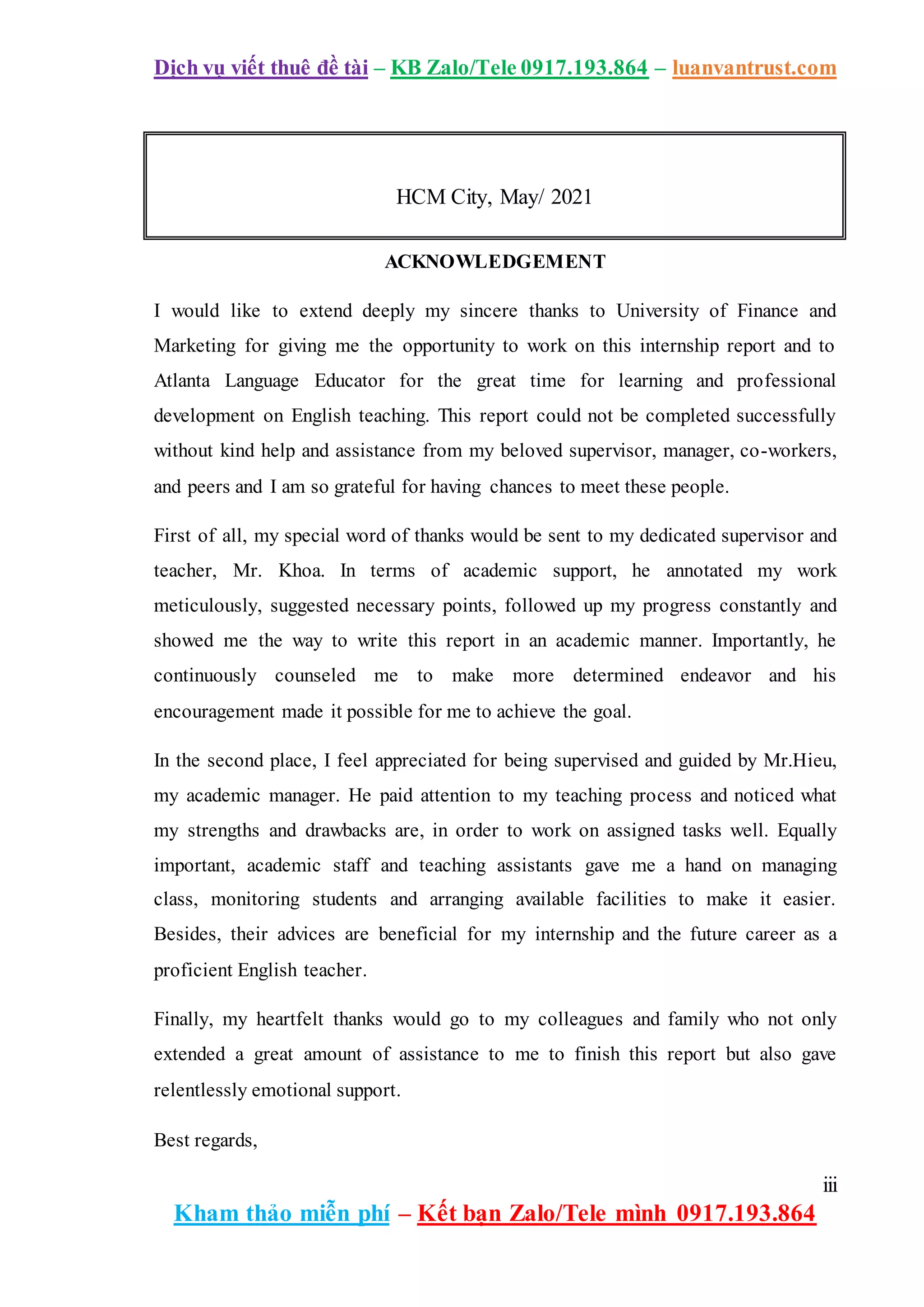 Dịch vụ viết thuê đề tài – KB Zalo/Tele 0917.193.864 – luanvantrust.com
iii
Kham thảo miễn phí – Kết bạn Zalo/Tele mình 0917.193.864
ACKNOWLEDGEMENT
I would like to extend deeply my sincere thanks to University of Finance and
Marketing for giving me the opportunity to work on this internship report and to
Atlanta Language Educator for the great time for learning and professional
development on English teaching. This report could not be completed successfully
without kind help and assistance from my beloved supervisor, manager, co-workers,
and peers and I am so grateful for having chances to meet these people.
First of all, my special word of thanks would be sent to my dedicated supervisor and
teacher, Mr. Khoa. In terms of academic support, he annotated my work
meticulously, suggested necessary points, followed up my progress constantly and
showed me the way to write this report in an academic manner. Importantly, he
continuously counseled me to make more determined endeavor and his
encouragement made it possible for me to achieve the goal.
In the second place, I feel appreciated for being supervised and guided by Mr.Hieu,
my academic manager. He paid attention to my teaching process and noticed what
my strengths and drawbacks are, in order to work on assigned tasks well. Equally
important, academic staff and teaching assistants gave me a hand on managing
class, monitoring students and arranging available facilities to make it easier.
Besides, their advices are beneficial for my internship and the future career as a
proficient English teacher.
Finally, my heartfelt thanks would go to my colleagues and family who not only
extended a great amount of assistance to me to finish this report but also gave
relentlessly emotional support.
Best regards,
HCM City, May/ 2021
 