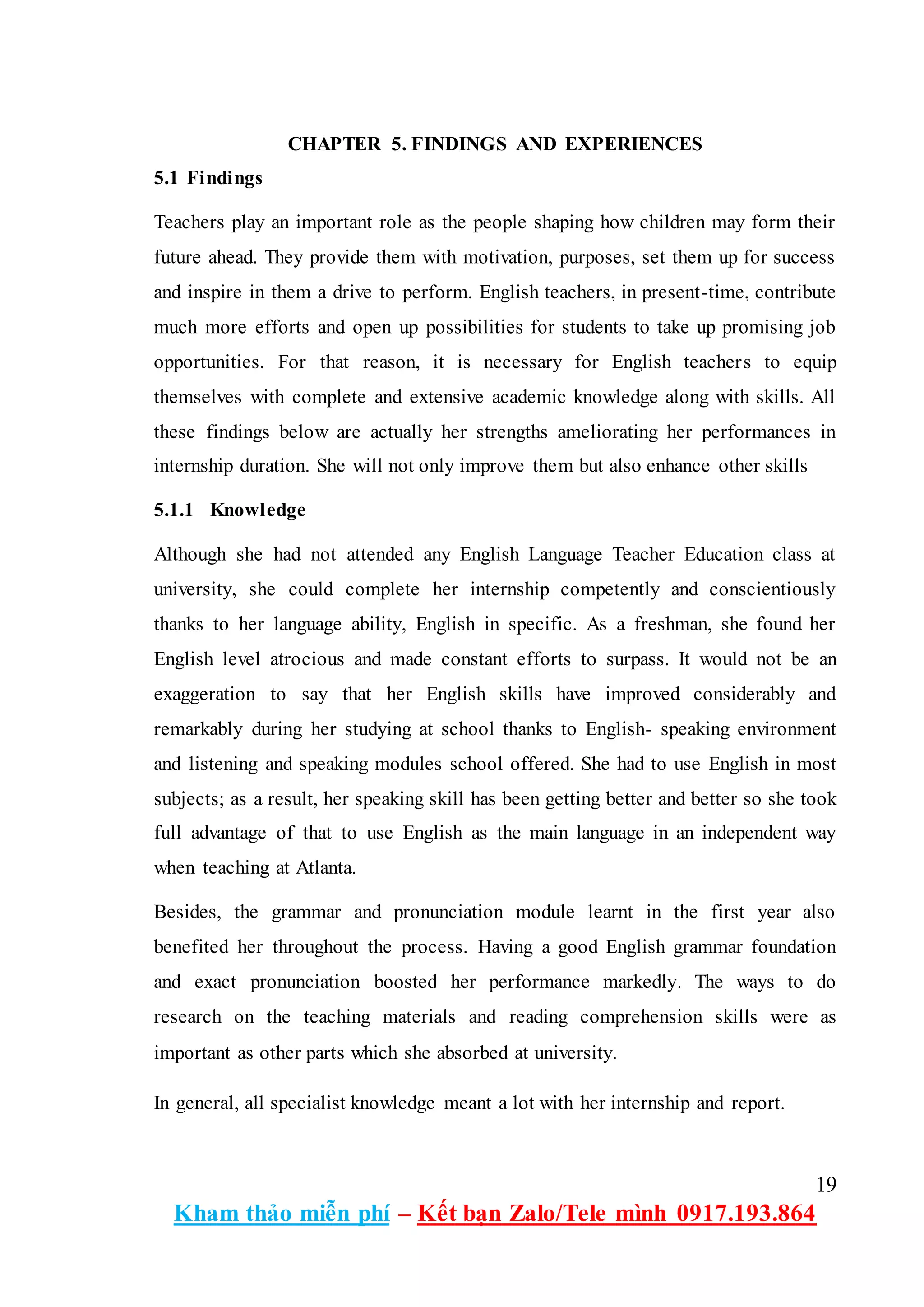 19
Kham thảo miễn phí – Kết bạn Zalo/Tele mình 0917.193.864
CHAPTER 5. FINDINGS AND EXPERIENCES
5.1 Findings
Teachers play an important role as the people shaping how children may form their
future ahead. They provide them with motivation, purposes, set them up for success
and inspire in them a drive to perform. English teachers, in present-time, contribute
much more efforts and open up possibilities for students to take up promising job
opportunities. For that reason, it is necessary for English teachers to equip
themselves with complete and extensive academic knowledge along with skills. All
these findings below are actually her strengths ameliorating her performances in
internship duration. She will not only improve them but also enhance other skills
5.1.1 Knowledge
Although she had not attended any English Language Teacher Education class at
university, she could complete her internship competently and conscientiously
thanks to her language ability, English in specific. As a freshman, she found her
English level atrocious and made constant efforts to surpass. It would not be an
exaggeration to say that her English skills have improved considerably and
remarkably during her studying at school thanks to English- speaking environment
and listening and speaking modules school offered. She had to use English in most
subjects; as a result, her speaking skill has been getting better and better so she took
full advantage of that to use English as the main language in an independent way
when teaching at Atlanta.
Besides, the grammar and pronunciation module learnt in the first year also
benefited her throughout the process. Having a good English grammar foundation
and exact pronunciation boosted her performance markedly. The ways to do
research on the teaching materials and reading comprehension skills were as
important as other parts which she absorbed at university.
In general, all specialist knowledge meant a lot with her internship and report.
 
