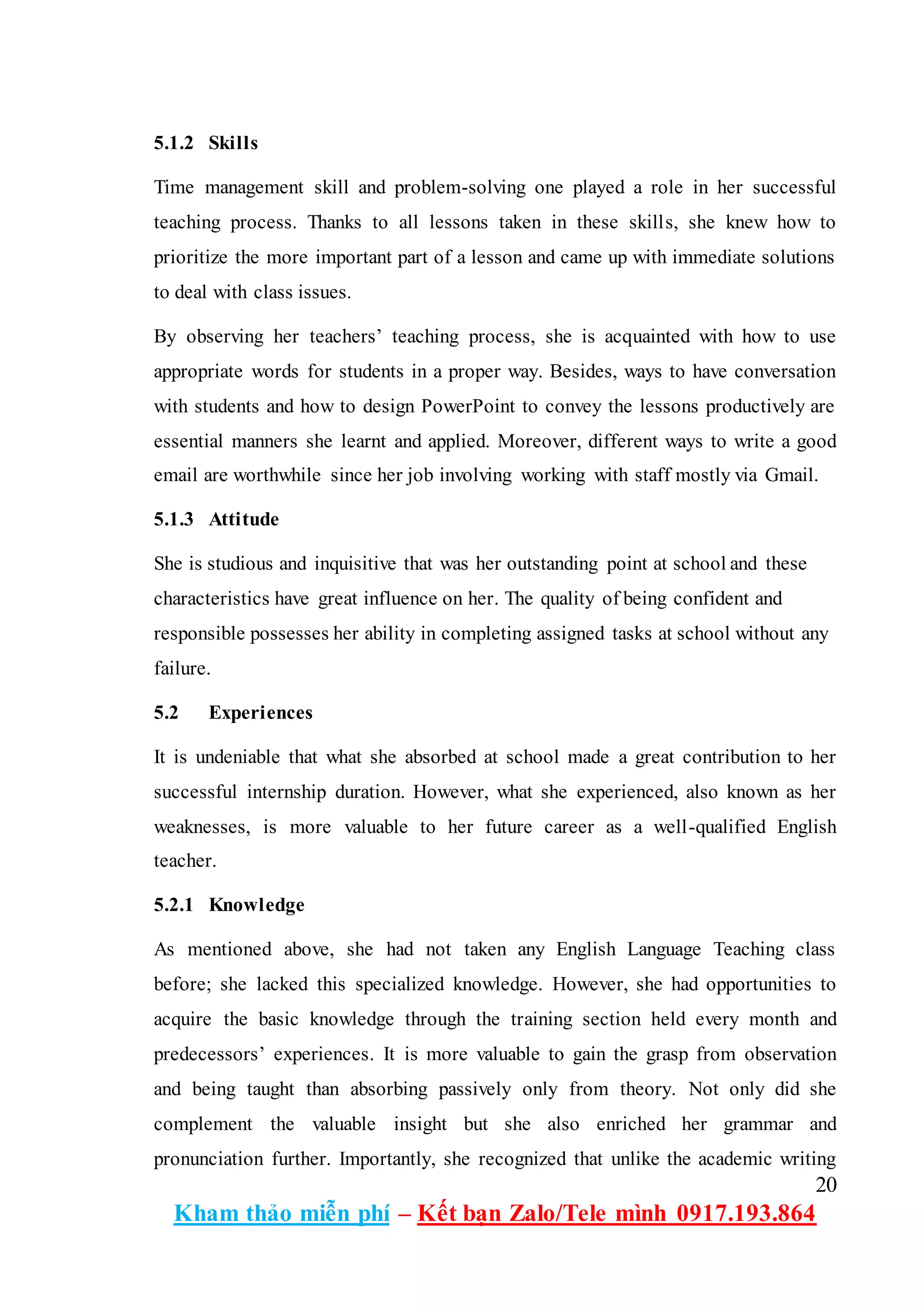 20
Kham thảo miễn phí – Kết bạn Zalo/Tele mình 0917.193.864
5.1.2 Skills
Time management skill and problem-solving one played a role in her successful
teaching process. Thanks to all lessons taken in these skills, she knew how to
prioritize the more important part of a lesson and came up with immediate solutions
to deal with class issues.
By observing her teachers’ teaching process, she is acquainted with how to use
appropriate words for students in a proper way. Besides, ways to have conversation
with students and how to design PowerPoint to convey the lessons productively are
essential manners she learnt and applied. Moreover, different ways to write a good
email are worthwhile since her job involving working with staff mostly via Gmail.
5.1.3 Attitude
She is studious and inquisitive that was her outstanding point at school and these
characteristics have great influence on her. The quality of being confident and
responsible possesses her ability in completing assigned tasks at school without any
failure.
5.2 Experiences
It is undeniable that what she absorbed at school made a great contribution to her
successful internship duration. However, what she experienced, also known as her
weaknesses, is more valuable to her future career as a well-qualified English
teacher.
5.2.1 Knowledge
As mentioned above, she had not taken any English Language Teaching class
before; she lacked this specialized knowledge. However, she had opportunities to
acquire the basic knowledge through the training section held every month and
predecessors’ experiences. It is more valuable to gain the grasp from observation
and being taught than absorbing passively only from theory. Not only did she
complement the valuable insight but she also enriched her grammar and
pronunciation further. Importantly, she recognized that unlike the academic writing
 