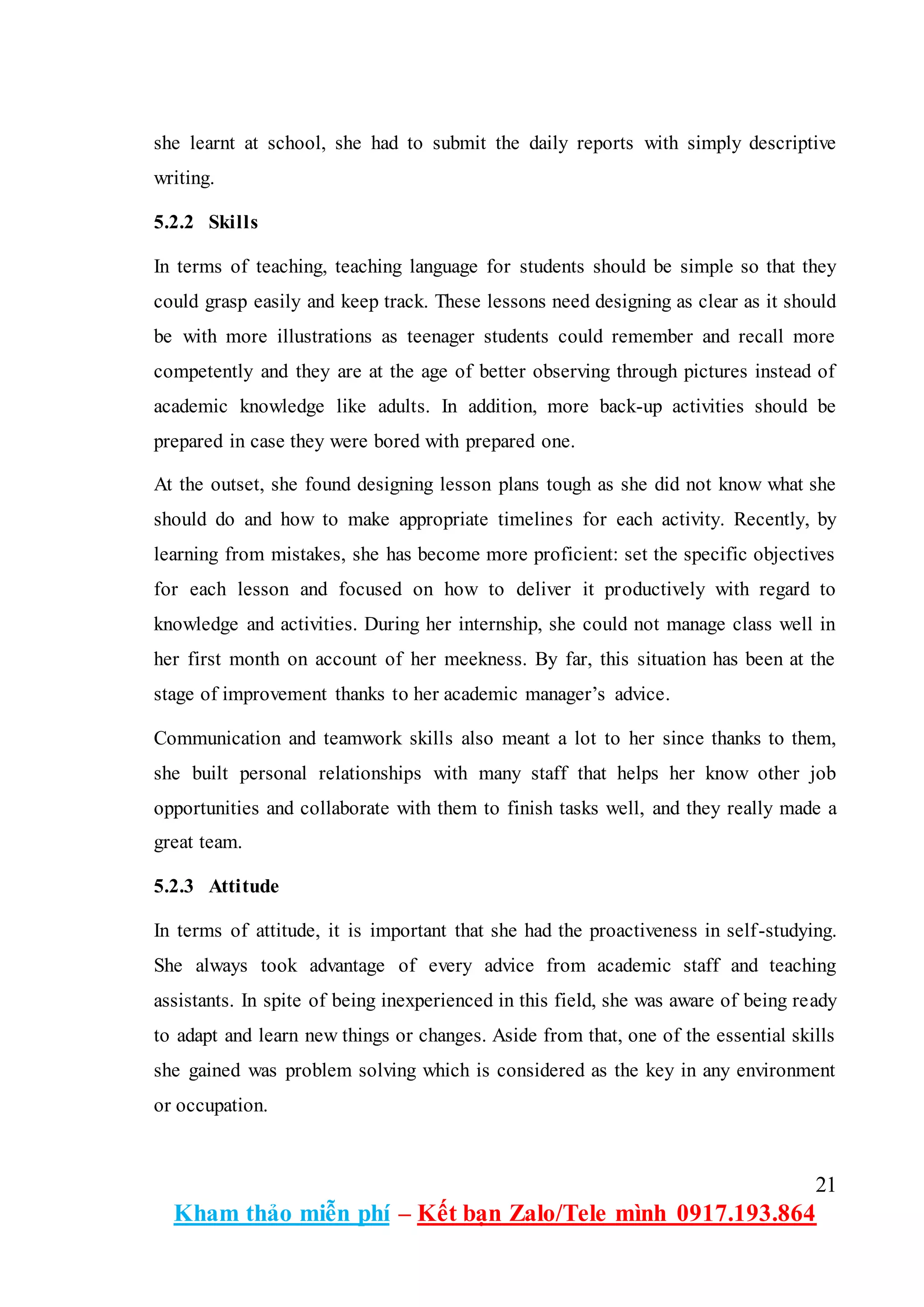 21
Kham thảo miễn phí – Kết bạn Zalo/Tele mình 0917.193.864
she learnt at school, she had to submit the daily reports with simply descriptive
writing.
5.2.2 Skills
In terms of teaching, teaching language for students should be simple so that they
could grasp easily and keep track. These lessons need designing as clear as it should
be with more illustrations as teenager students could remember and recall more
competently and they are at the age of better observing through pictures instead of
academic knowledge like adults. In addition, more back-up activities should be
prepared in case they were bored with prepared one.
At the outset, she found designing lesson plans tough as she did not know what she
should do and how to make appropriate timelines for each activity. Recently, by
learning from mistakes, she has become more proficient: set the specific objectives
for each lesson and focused on how to deliver it productively with regard to
knowledge and activities. During her internship, she could not manage class well in
her first month on account of her meekness. By far, this situation has been at the
stage of improvement thanks to her academic manager’s advice.
Communication and teamwork skills also meant a lot to her since thanks to them,
she built personal relationships with many staff that helps her know other job
opportunities and collaborate with them to finish tasks well, and they really made a
great team.
5.2.3 Attitude
In terms of attitude, it is important that she had the proactiveness in self-studying.
She always took advantage of every advice from academic staff and teaching
assistants. In spite of being inexperienced in this field, she was aware of being ready
to adapt and learn new things or changes. Aside from that, one of the essential skills
she gained was problem solving which is considered as the key in any environment
or occupation.
 