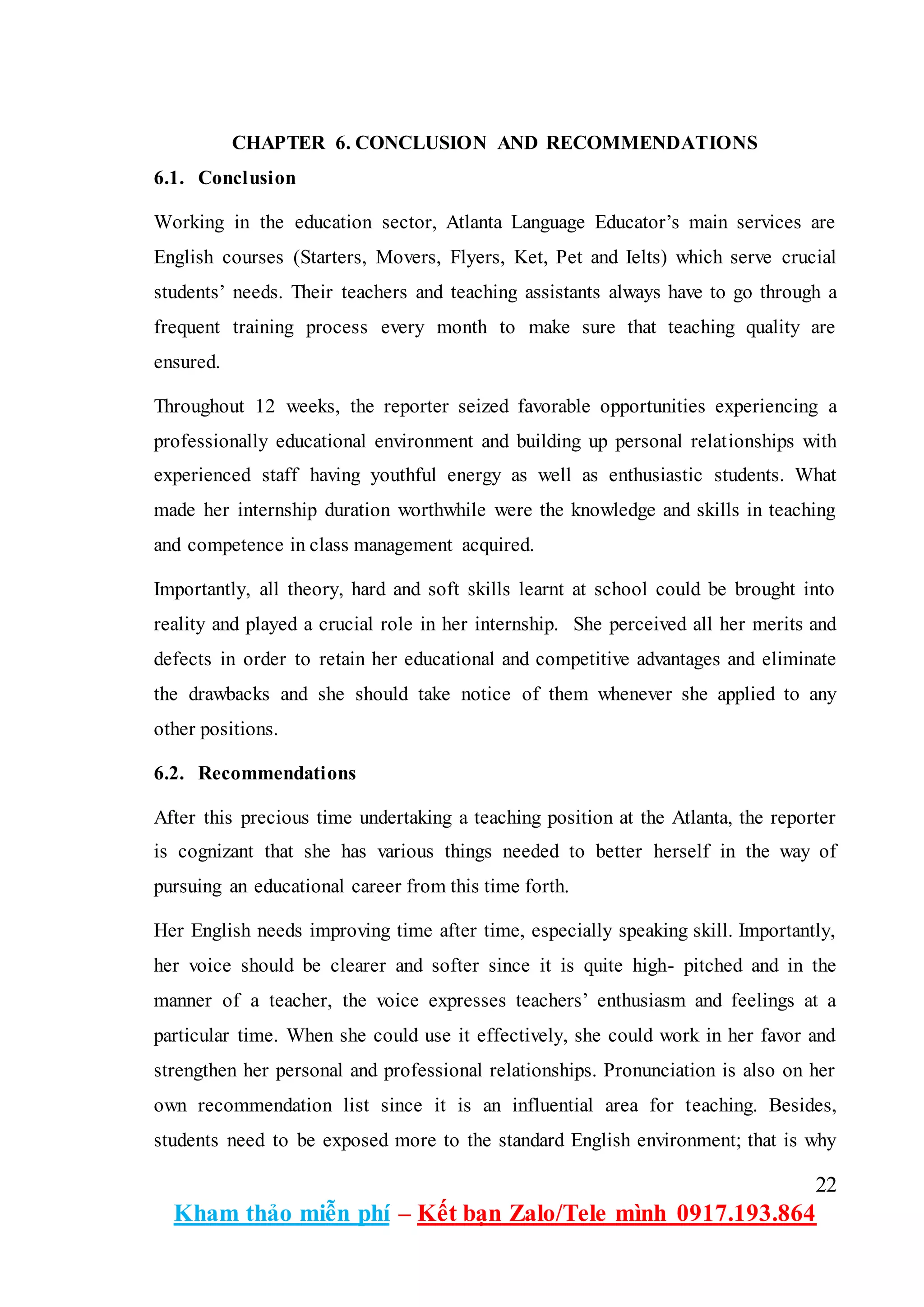 22
Kham thảo miễn phí – Kết bạn Zalo/Tele mình 0917.193.864
CHAPTER 6. CONCLUSION AND RECOMMENDATIONS
6.1. Conclusion
Working in the education sector, Atlanta Language Educator’s main services are
English courses (Starters, Movers, Flyers, Ket, Pet and Ielts) which serve crucial
students’ needs. Their teachers and teaching assistants always have to go through a
frequent training process every month to make sure that teaching quality are
ensured.
Throughout 12 weeks, the reporter seized favorable opportunities experiencing a
professionally educational environment and building up personal relationships with
experienced staff having youthful energy as well as enthusiastic students. What
made her internship duration worthwhile were the knowledge and skills in teaching
and competence in class management acquired.
Importantly, all theory, hard and soft skills learnt at school could be brought into
reality and played a crucial role in her internship. She perceived all her merits and
defects in order to retain her educational and competitive advantages and eliminate
the drawbacks and she should take notice of them whenever she applied to any
other positions.
6.2. Recommendations
After this precious time undertaking a teaching position at the Atlanta, the reporter
is cognizant that she has various things needed to better herself in the way of
pursuing an educational career from this time forth.
Her English needs improving time after time, especially speaking skill. Importantly,
her voice should be clearer and softer since it is quite high- pitched and in the
manner of a teacher, the voice expresses teachers’ enthusiasm and feelings at a
particular time. When she could use it effectively, she could work in her favor and
strengthen her personal and professional relationships. Pronunciation is also on her
own recommendation list since it is an influential area for teaching. Besides,
students need to be exposed more to the standard English environment; that is why
 