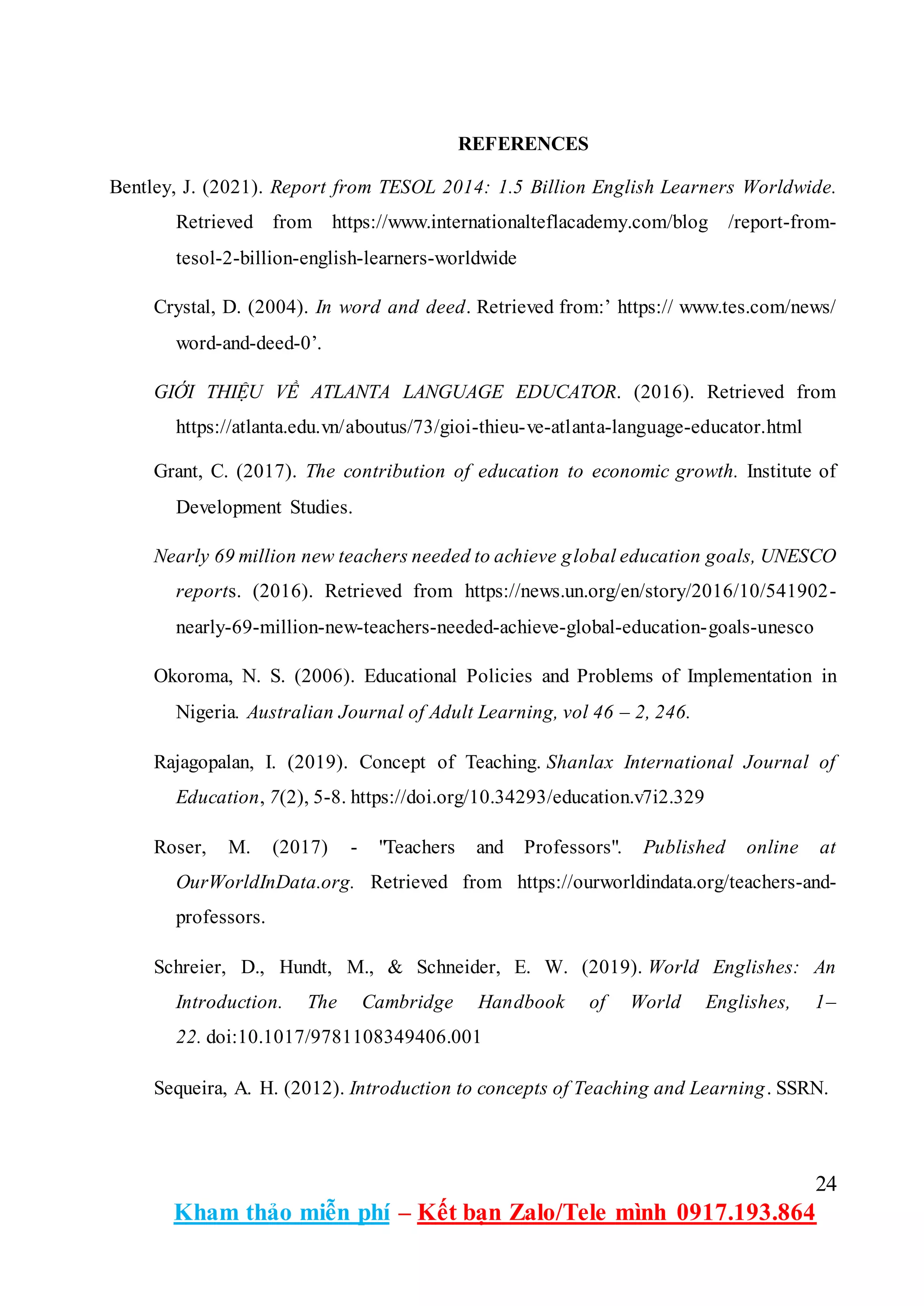 24
Kham thảo miễn phí – Kết bạn Zalo/Tele mình 0917.193.864
REFERENCES
Bentley, J. (2021). Report from TESOL 2014: 1.5 Billion English Learners Worldwide.
Retrieved from https://www.internationalteflacademy.com/blog /report-from-
tesol-2-billion-english-learners-worldwide
Crystal, D. (2004). In word and deed. Retrieved from:’ https:// www.tes.com/news/
word-and-deed-0’.
GIỚI THIỆU VỀ ATLANTA LANGUAGE EDUCATOR. (2016). Retrieved from
https://atlanta.edu.vn/aboutus/73/gioi-thieu-ve-atlanta-language-educator.html
Grant, C. (2017). The contribution of education to economic growth. Institute of
Development Studies.
Nearly 69 million new teachers needed to achieve global education goals, UNESCO
reports. (2016). Retrieved from https://news.un.org/en/story/2016/10/541902-
nearly-69-million-new-teachers-needed-achieve-global-education-goals-unesco
Okoroma, N. S. (2006). Educational Policies and Problems of Implementation in
Nigeria. Australian Journal of Adult Learning, vol 46 – 2, 246.
Rajagopalan, I. (2019). Concept of Teaching. Shanlax International Journal of
Education, 7(2), 5-8. https://doi.org/10.34293/education.v7i2.329
Roser, M. (2017) - "Teachers and Professors". Published online at
OurWorldInData.org. Retrieved from https://ourworldindata.org/teachers-and-
professors.
Schreier, D., Hundt, M., & Schneider, E. W. (2019). World Englishes: An
Introduction. The Cambridge Handbook of World Englishes, 1–
22. doi:10.1017/9781108349406.001
Sequeira, A. H. (2012). Introduction to concepts of Teaching and Learning. SSRN.
 
