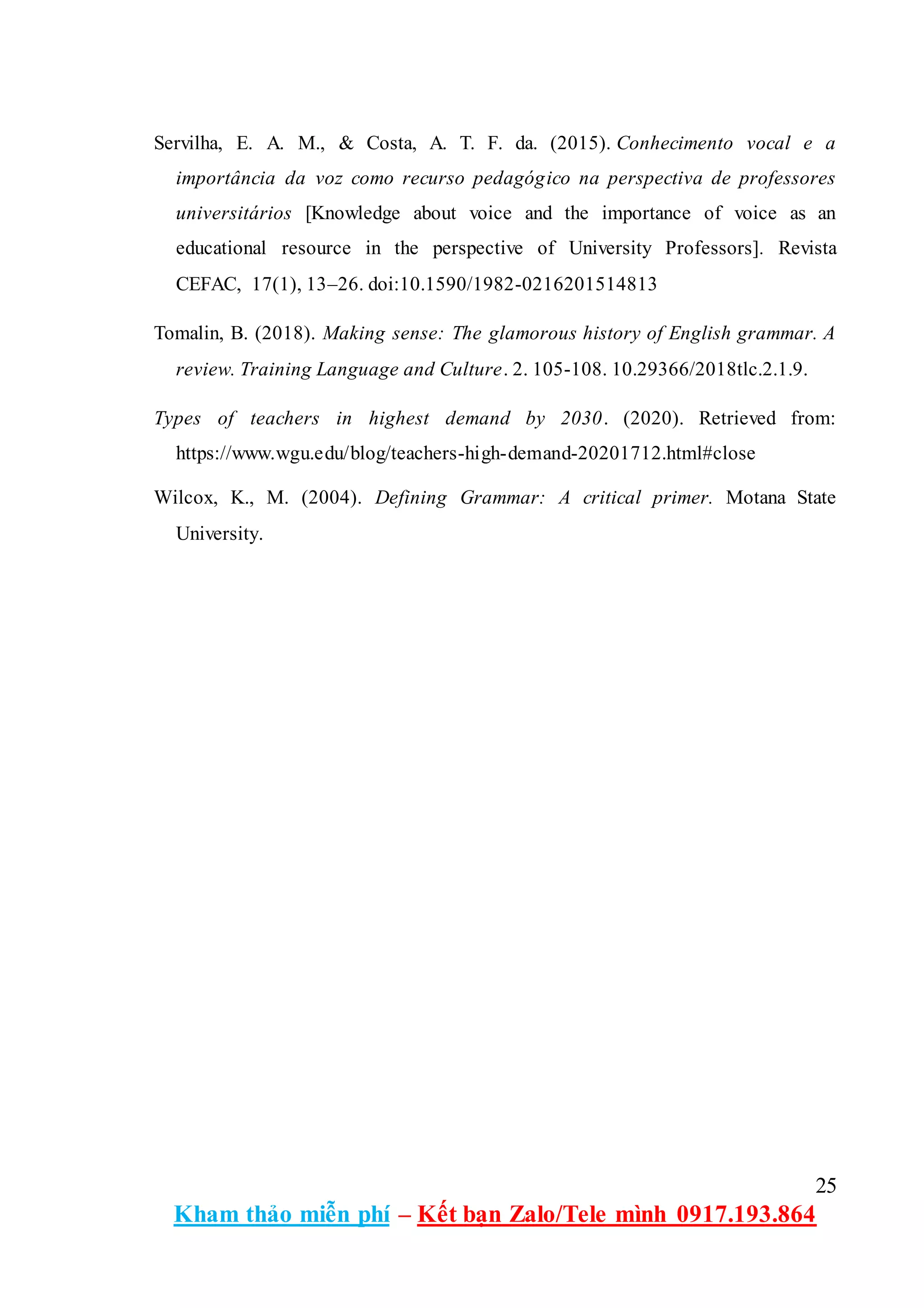 25
Kham thảo miễn phí – Kết bạn Zalo/Tele mình 0917.193.864
Servilha, E. A. M., & Costa, A. T. F. da. (2015). Conhecimento vocal e a
importância da voz como recurso pedagógico na perspectiva de professores
universitários [Knowledge about voice and the importance of voice as an
educational resource in the perspective of University Professors]. Revista
CEFAC, 17(1), 13–26. doi:10.1590/1982-0216201514813
Tomalin, B. (2018). Making sense: The glamorous history of English grammar. A
review. Training Language and Culture. 2. 105-108. 10.29366/2018tlc.2.1.9.
Types of teachers in highest demand by 2030. (2020). Retrieved from:
https://www.wgu.edu/blog/teachers-high-demand-20201712.html#close
Wilcox, K., M. (2004). Defining Grammar: A critical primer. Motana State
University.
 