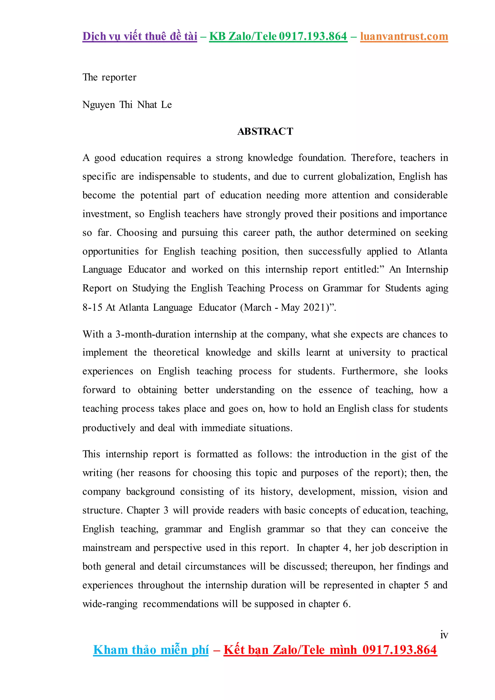 Dịch vụ viết thuê đề tài – KB Zalo/Tele 0917.193.864 – luanvantrust.com
iv
Kham thảo miễn phí – Kết bạn Zalo/Tele mình 0917.193.864
The reporter
Nguyen Thi Nhat Le
ABSTRACT
A good education requires a strong knowledge foundation. Therefore, teachers in
specific are indispensable to students, and due to current globalization, English has
become the potential part of education needing more attention and considerable
investment, so English teachers have strongly proved their positions and importance
so far. Choosing and pursuing this career path, the author determined on seeking
opportunities for English teaching position, then successfully applied to Atlanta
Language Educator and worked on this internship report entitled:” An Internship
Report on Studying the English Teaching Process on Grammar for Students aging
8-15 At Atlanta Language Educator (March - May 2021)”.
With a 3-month-duration internship at the company, what she expects are chances to
implement the theoretical knowledge and skills learnt at university to practical
experiences on English teaching process for students. Furthermore, she looks
forward to obtaining better understanding on the essence of teaching, how a
teaching process takes place and goes on, how to hold an English class for students
productively and deal with immediate situations.
This internship report is formatted as follows: the introduction in the gist of the
writing (her reasons for choosing this topic and purposes of the report); then, the
company background consisting of its history, development, mission, vision and
structure. Chapter 3 will provide readers with basic concepts of education, teaching,
English teaching, grammar and English grammar so that they can conceive the
mainstream and perspective used in this report. In chapter 4, her job description in
both general and detail circumstances will be discussed; thereupon, her findings and
experiences throughout the internship duration will be represented in chapter 5 and
wide-ranging recommendations will be supposed in chapter 6.
 