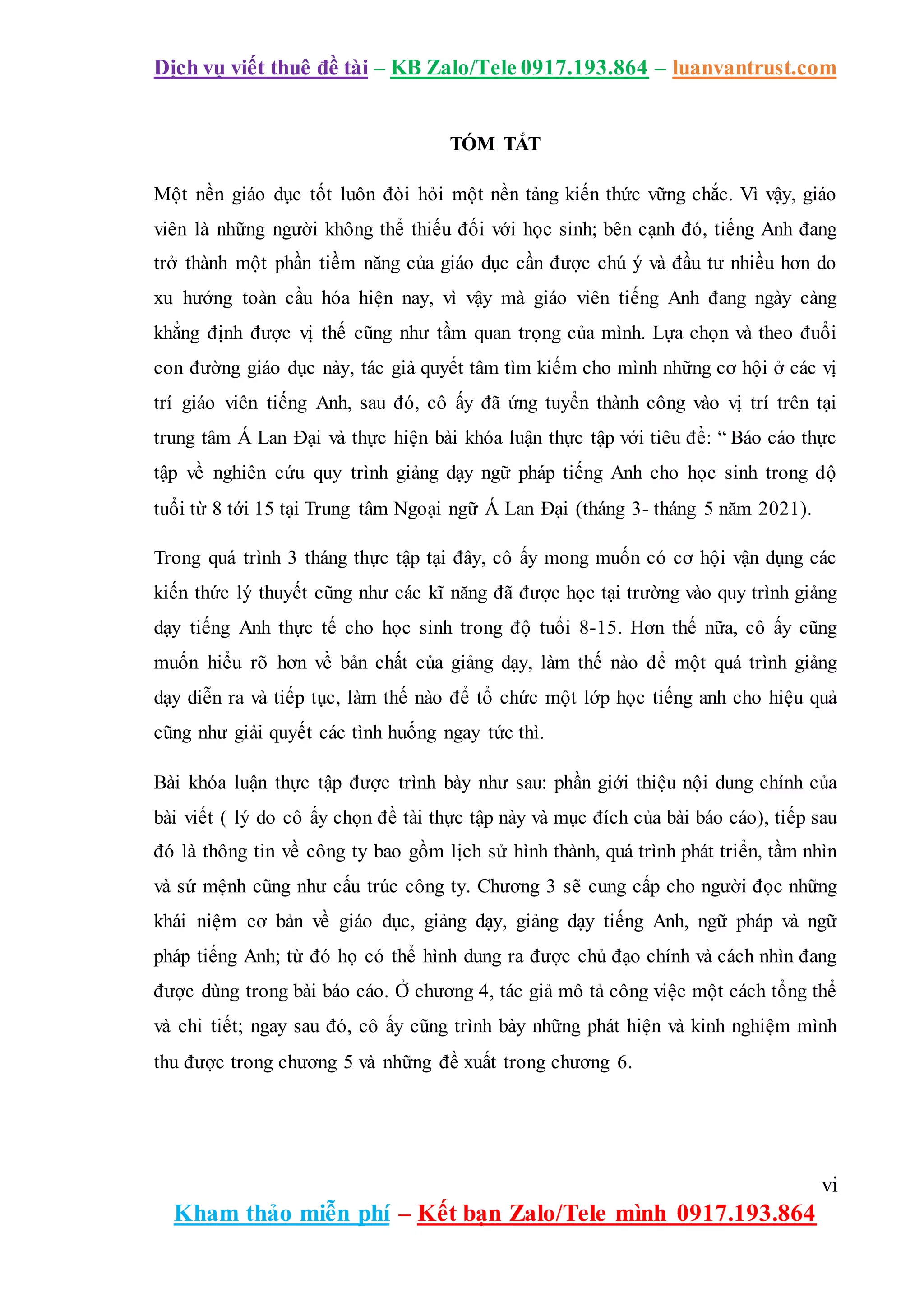Dịch vụ viết thuê đề tài – KB Zalo/Tele 0917.193.864 – luanvantrust.com
vi
Kham thảo miễn phí – Kết bạn Zalo/Tele mình 0917.193.864
TÓM TẮT
Một nền giáo dục tốt luôn đòi hỏi một nền tảng kiến thức vững chắc. Vì vậy, giáo
viên là những người không thể thiếu đối với học sinh; bên cạnh đó, tiếng Anh đang
trở thành một phần tiềm năng của giáo dục cần được chú ý và đầu tư nhiều hơn do
xu hướng toàn cầu hóa hiện nay, vì vậy mà giáo viên tiếng Anh đang ngày càng
khẳng định được vị thế cũng như tầm quan trọng của mình. Lựa chọn và theo đuổi
con đường giáo dục này, tác giả quyết tâm tìm kiếm cho mình những cơ hội ở các vị
trí giáo viên tiếng Anh, sau đó, cô ấy đã ứng tuyển thành công vào vị trí trên tại
trung tâm Á Lan Đại và thực hiện bài khóa luận thực tập với tiêu đề: “ Báo cáo thực
tập về nghiên cứu quy trình giảng dạy ngữ pháp tiếng Anh cho học sinh trong độ
tuổi từ 8 tới 15 tại Trung tâm Ngoại ngữ Á Lan Đại (tháng 3- tháng 5 năm 2021).
Trong quá trình 3 tháng thực tập tại đây, cô ấy mong muốn có cơ hội vận dụng các
kiến thức lý thuyết cũng như các kĩ năng đã được học tại trường vào quy trình giảng
dạy tiếng Anh thực tế cho học sinh trong độ tuổi 8-15. Hơn thế nữa, cô ấy cũng
muốn hiểu rõ hơn về bản chất của giảng dạy, làm thế nào để một quá trình giảng
dạy diễn ra và tiếp tục, làm thế nào để tổ chức một lớp học tiếng anh cho hiệu quả
cũng như giải quyết các tình huống ngay tức thì.
Bài khóa luận thực tập được trình bày như sau: phần giới thiệu nội dung chính của
bài viết ( lý do cô ấy chọn đề tài thực tập này và mục đích của bài báo cáo), tiếp sau
đó là thông tin về công ty bao gồm lịch sử hình thành, quá trình phát triển, tầm nhìn
và sứ mệnh cũng như cấu trúc công ty. Chương 3 sẽ cung cấp cho người đọc những
khái niệm cơ bản về giáo dục, giảng dạy, giảng dạy tiếng Anh, ngữ pháp và ngữ
pháp tiếng Anh; từ đó họ có thể hình dung ra được chủ đạo chính và cách nhìn đang
được dùng trong bài báo cáo. Ở chương 4, tác giả mô tả công việc một cách tổng thể
và chi tiết; ngay sau đó, cô ấy cũng trình bày những phát hiện và kinh nghiệm mình
thu được trong chương 5 và những đề xuất trong chương 6.
 