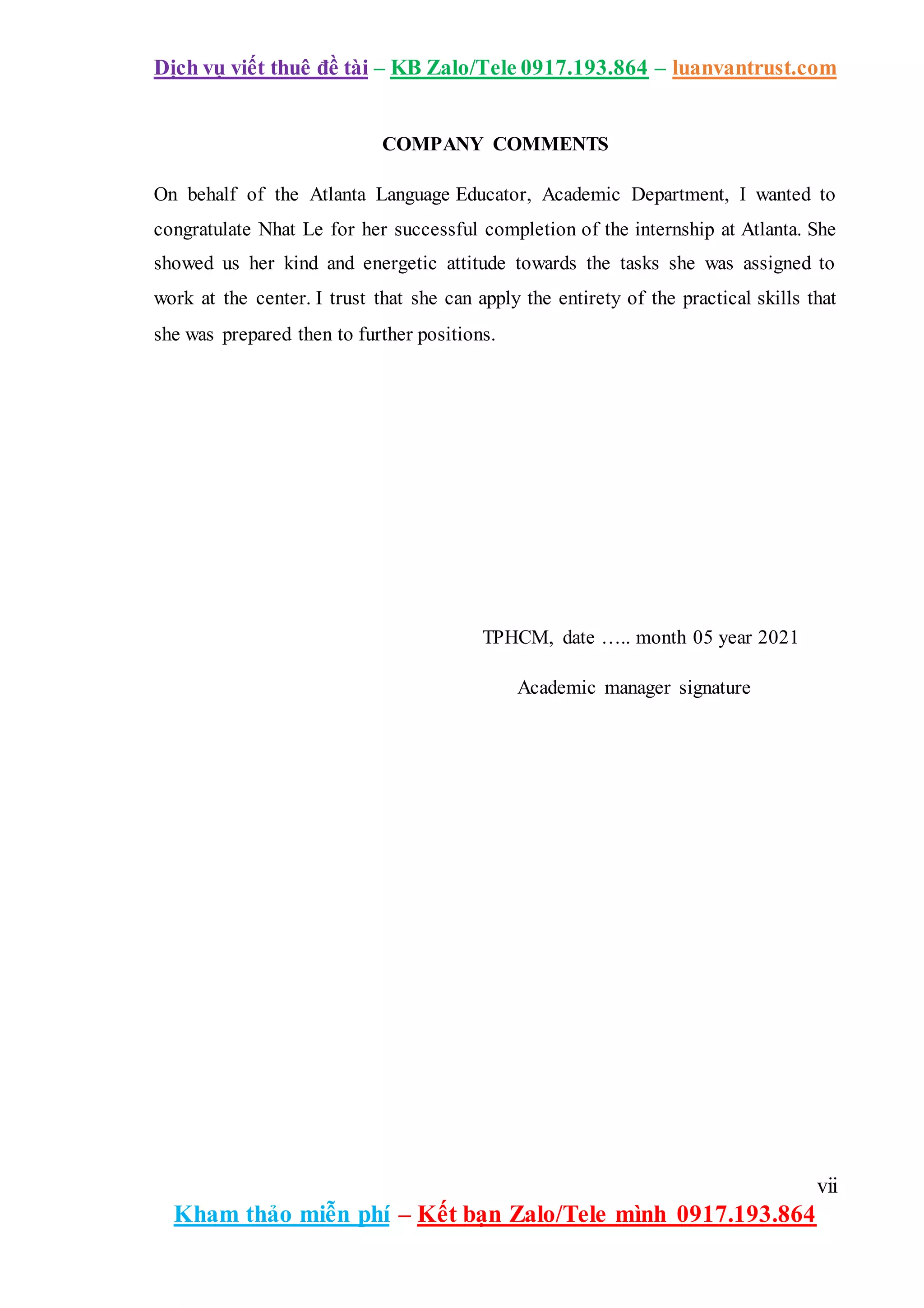 Dịch vụ viết thuê đề tài – KB Zalo/Tele 0917.193.864 – luanvantrust.com
vii
Kham thảo miễn phí – Kết bạn Zalo/Tele mình 0917.193.864
COMPANY COMMENTS
On behalf of the Atlanta Language Educator, Academic Department, I wanted to
congratulate Nhat Le for her successful completion of the internship at Atlanta. She
showed us her kind and energetic attitude towards the tasks she was assigned to
work at the center. I trust that she can apply the entirety of the practical skills that
she was prepared then to further positions.
TPHCM, date ….. month 05 year 2021
Academic manager signature
 