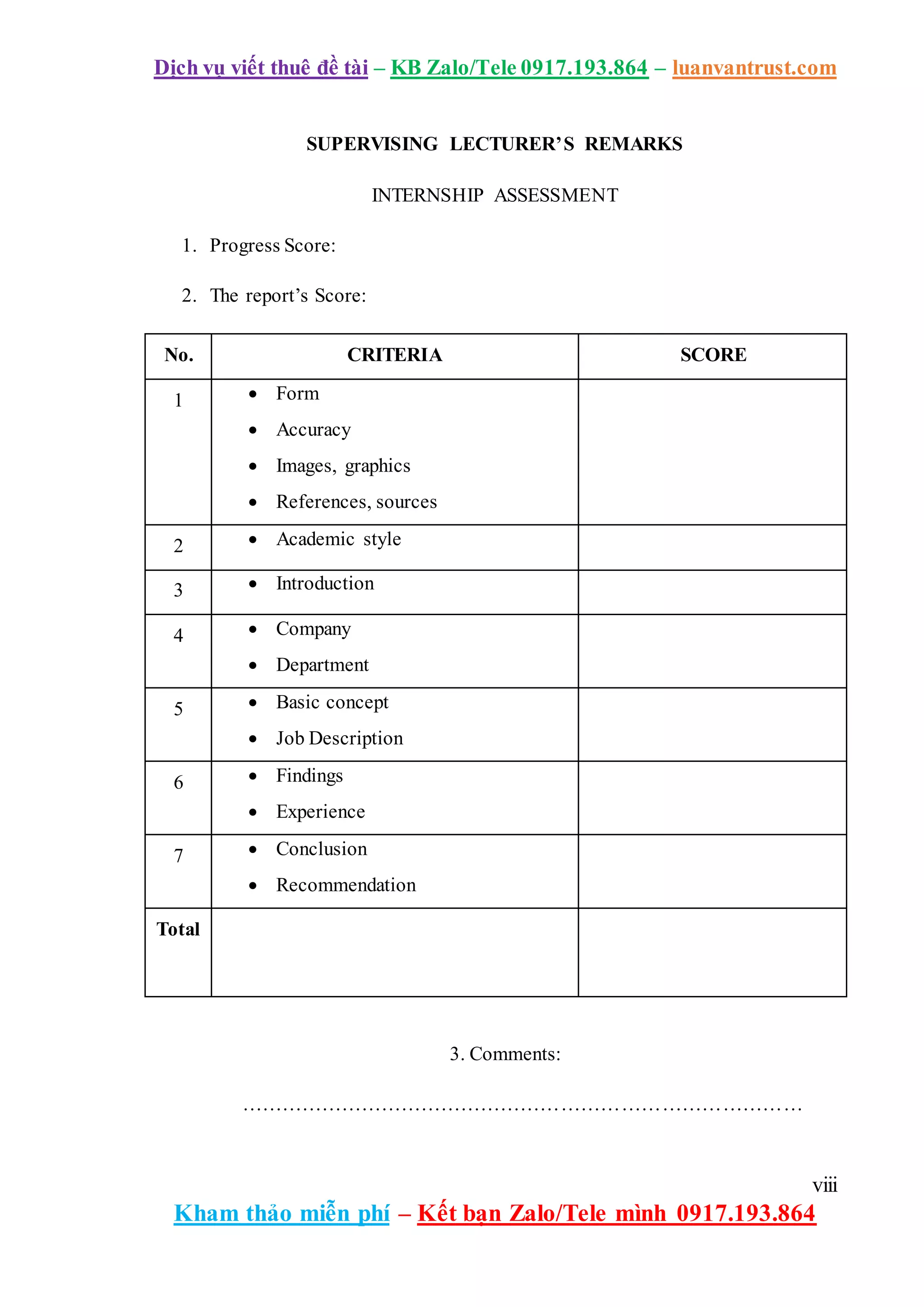 Dịch vụ viết thuê đề tài – KB Zalo/Tele 0917.193.864 – luanvantrust.com
viii
Kham thảo miễn phí – Kết bạn Zalo/Tele mình 0917.193.864
SUPERVISING LECTURER’S REMARKS
INTERNSHIP ASSESSMENT
1. Progress Score:
2. The report’s Score:
No. CRITERIA SCORE
1  Form
 Accuracy
 Images, graphics
 References, sources
2  Academic style
3  Introduction
4  Company
 Department
5  Basic concept
 Job Description
6  Findings
 Experience
7  Conclusion
 Recommendation
Total
3. Comments:
…………………………………………………………………………
 