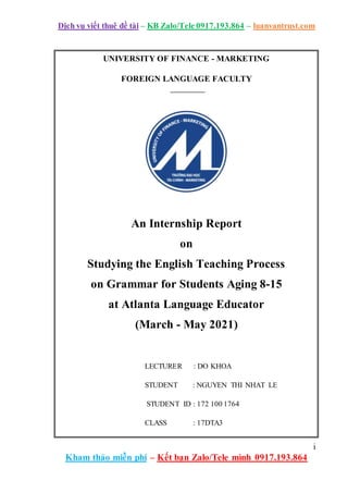 Dịch vụ viết thuê đề tài – KB Zalo/Tele 0917.193.864 – luanvantrust.com
i
Kham thảo miễn phí – Kết bạn Zalo/Tele mình 0917.193.864
UNIVERSITY OF FINANCE - MARKETING
FOREIGN LANGUAGE FACULTY
An Internship Report
on
Studying the English Teaching Process
on Grammar for Students Aging 8-15
at Atlanta Language Educator
(March - May 2021)
LECTURER : DO KHOA
STUDENT : NGUYEN THI NHAT LE
STUDENT ID : 172 100 1764
CLASS : 17DTA3
 
