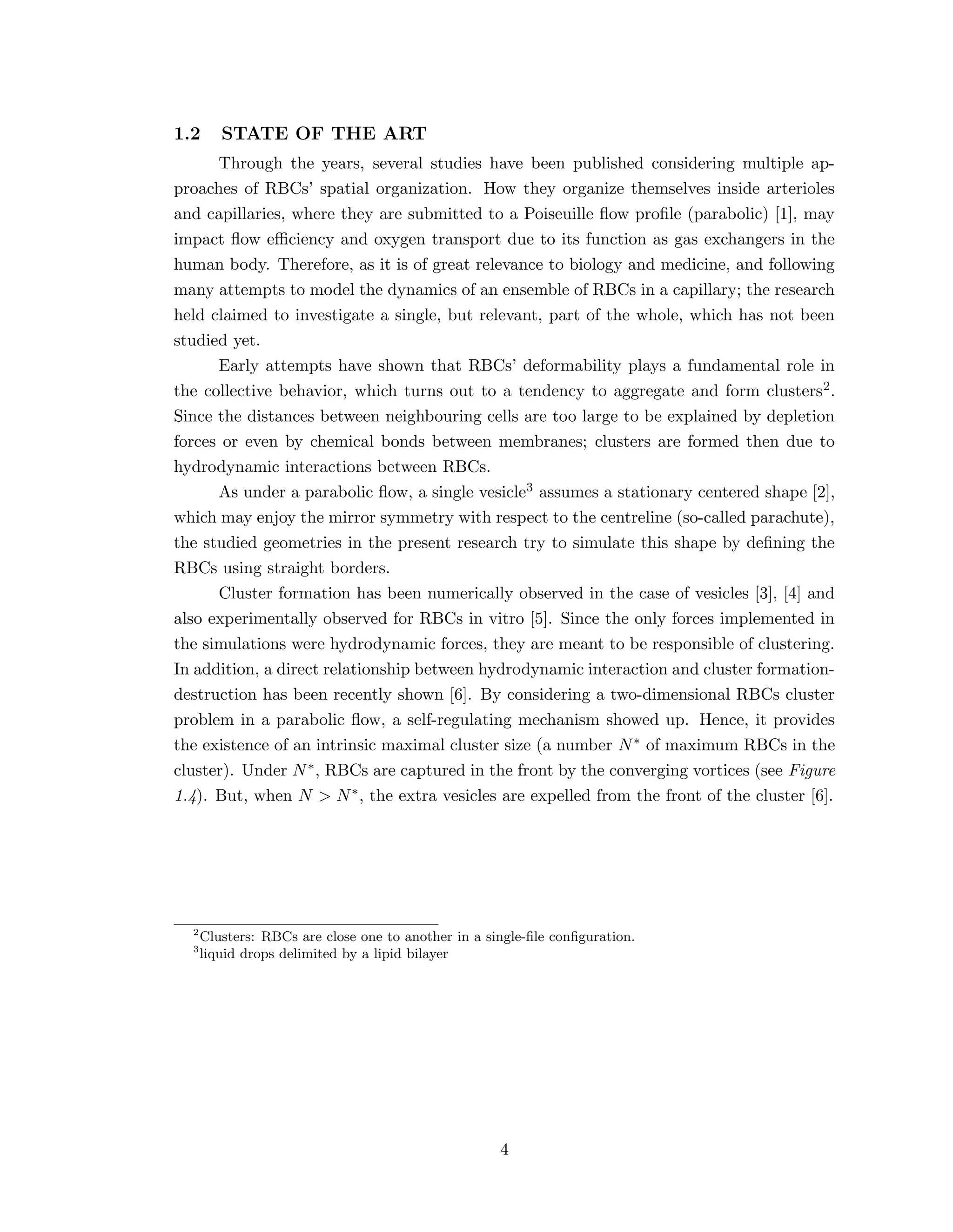1.2 STATE OF THE ART
Through the years, several studies have been published considering multiple ap-
proaches of RBCs’ spatial organization. How they organize themselves inside arterioles
and capillaries, where they are submitted to a Poiseuille ﬂow proﬁle (parabolic) [1], may
impact ﬂow eﬃciency and oxygen transport due to its function as gas exchangers in the
human body. Therefore, as it is of great relevance to biology and medicine, and following
many attempts to model the dynamics of an ensemble of RBCs in a capillary; the research
held claimed to investigate a single, but relevant, part of the whole, which has not been
studied yet.
Early attempts have shown that RBCs’ deformability plays a fundamental role in
the collective behavior, which turns out to a tendency to aggregate and form clusters2.
Since the distances between neighbouring cells are too large to be explained by depletion
forces or even by chemical bonds between membranes; clusters are formed then due to
hydrodynamic interactions between RBCs.
As under a parabolic ﬂow, a single vesicle3 assumes a stationary centered shape [2],
which may enjoy the mirror symmetry with respect to the centreline (so-called parachute),
the studied geometries in the present research try to simulate this shape by deﬁning the
RBCs using straight borders.
Cluster formation has been numerically observed in the case of vesicles [3], [4] and
also experimentally observed for RBCs in vitro [5]. Since the only forces implemented in
the simulations were hydrodynamic forces, they are meant to be responsible of clustering.
In addition, a direct relationship between hydrodynamic interaction and cluster formation-
destruction has been recently shown [6]. By considering a two-dimensional RBCs cluster
problem in a parabolic ﬂow, a self-regulating mechanism showed up. Hence, it provides
the existence of an intrinsic maximal cluster size (a number N∗ of maximum RBCs in the
cluster). Under N∗, RBCs are captured in the front by the converging vortices (see Figure
1.4). But, when N > N∗, the extra vesicles are expelled from the front of the cluster [6].
2
Clusters: RBCs are close one to another in a single-ﬁle conﬁguration.
3
liquid drops delimited by a lipid bilayer
4
 