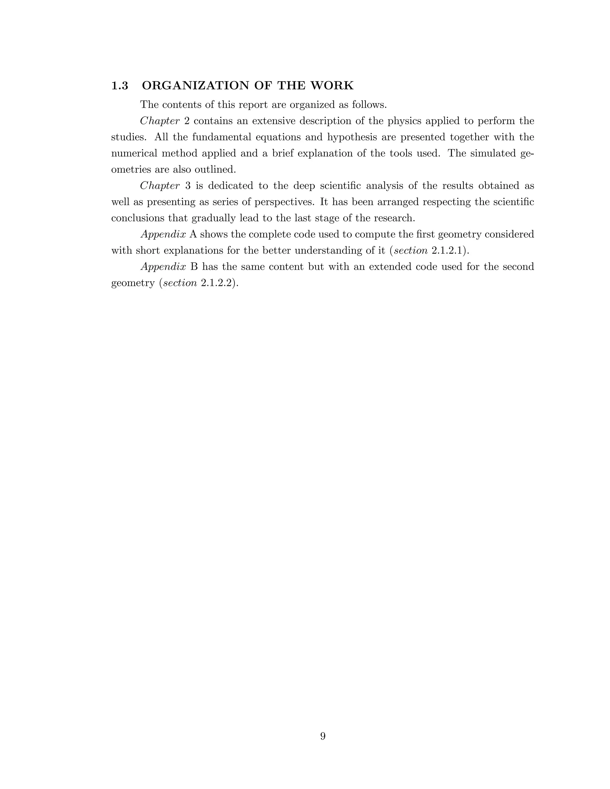 1.3 ORGANIZATION OF THE WORK
The contents of this report are organized as follows.
Chapter 2 contains an extensive description of the physics applied to perform the
studies. All the fundamental equations and hypothesis are presented together with the
numerical method applied and a brief explanation of the tools used. The simulated ge-
ometries are also outlined.
Chapter 3 is dedicated to the deep scientiﬁc analysis of the results obtained as
well as presenting as series of perspectives. It has been arranged respecting the scientiﬁc
conclusions that gradually lead to the last stage of the research.
Appendix A shows the complete code used to compute the ﬁrst geometry considered
with short explanations for the better understanding of it (section 2.1.2.1).
Appendix B has the same content but with an extended code used for the second
geometry (section 2.1.2.2).
9
 