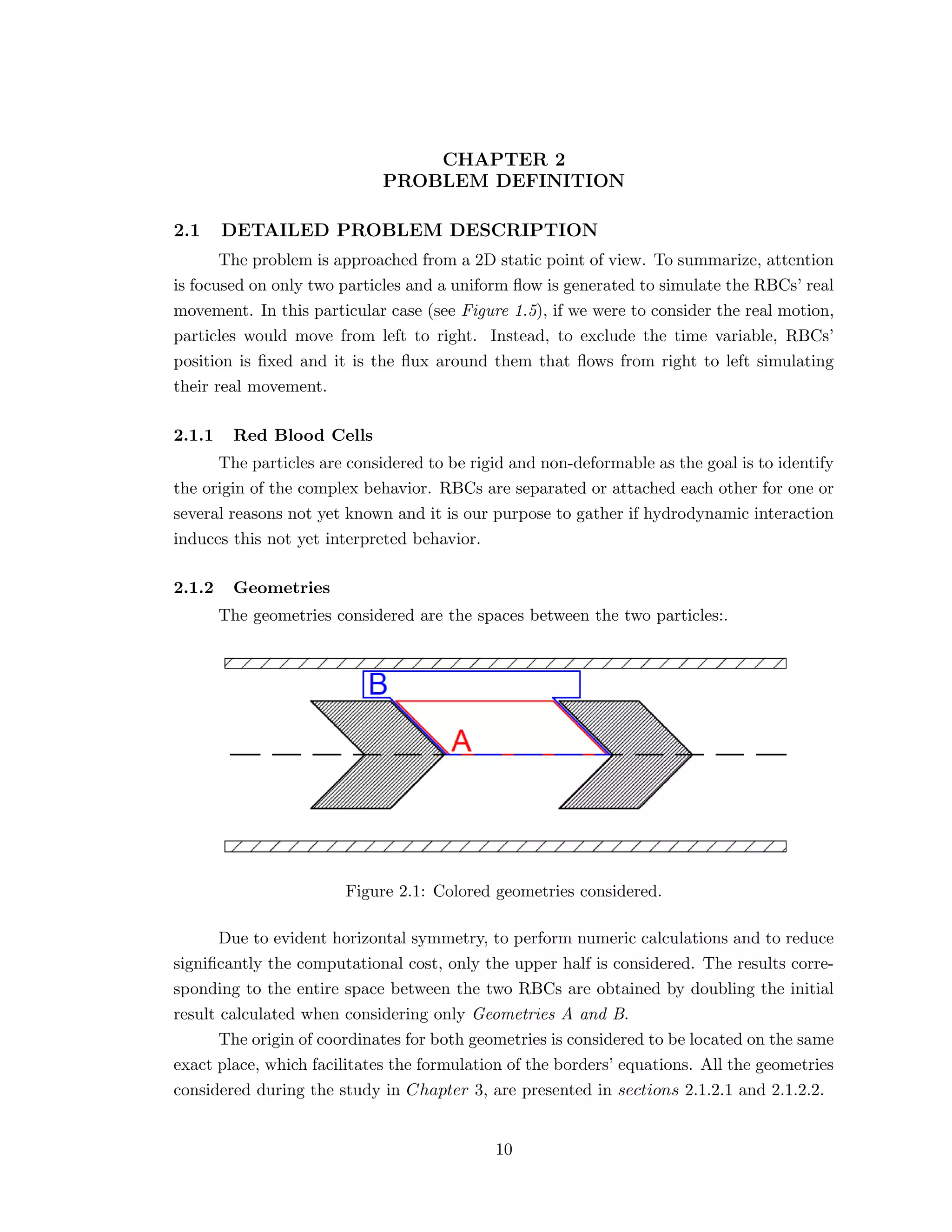CHAPTER 2
PROBLEM DEFINITION
2.1 DETAILED PROBLEM DESCRIPTION
The problem is approached from a 2D static point of view. To summarize, attention
is focused on only two particles and a uniform ﬂow is generated to simulate the RBCs’ real
movement. In this particular case (see Figure 1.5), if we were to consider the real motion,
particles would move from left to right. Instead, to exclude the time variable, RBCs’
position is ﬁxed and it is the ﬂux around them that ﬂows from right to left simulating
their real movement.
2.1.1 Red Blood Cells
The particles are considered to be rigid and non-deformable as the goal is to identify
the origin of the complex behavior. RBCs are separated or attached each other for one or
several reasons not yet known and it is our purpose to gather if hydrodynamic interaction
induces this not yet interpreted behavior.
2.1.2 Geometries
The geometries considered are the spaces between the two particles:.
Figure 2.1: Colored geometries considered.
Due to evident horizontal symmetry, to perform numeric calculations and to reduce
signiﬁcantly the computational cost, only the upper half is considered. The results corre-
sponding to the entire space between the two RBCs are obtained by doubling the initial
result calculated when considering only Geometries A and B.
The origin of coordinates for both geometries is considered to be located on the same
exact place, which facilitates the formulation of the borders’ equations. All the geometries
considered during the study in Chapter 3, are presented in sections 2.1.2.1 and 2.1.2.2.
10
 