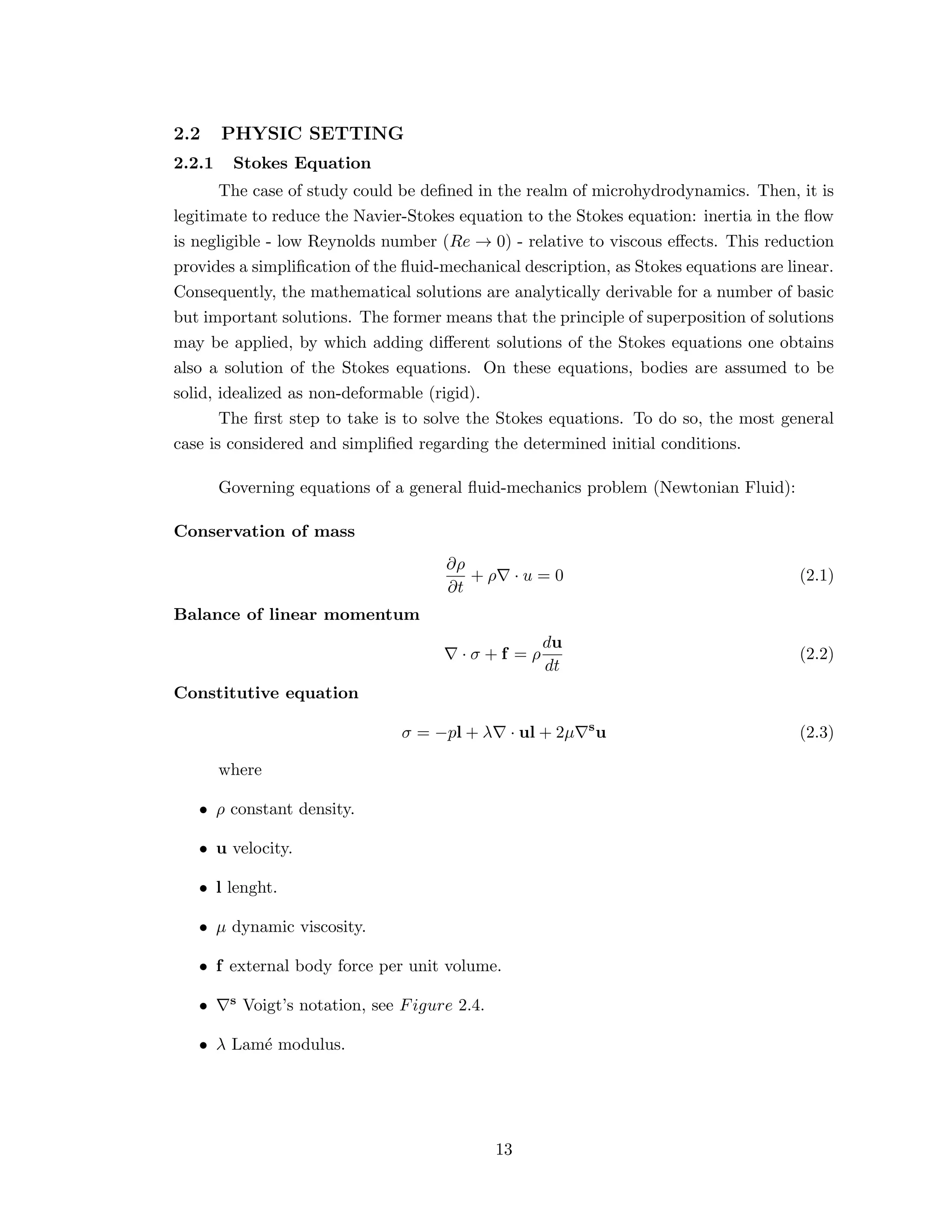 2.2 PHYSIC SETTING
2.2.1 Stokes Equation
The case of study could be deﬁned in the realm of microhydrodynamics. Then, it is
legitimate to reduce the Navier-Stokes equation to the Stokes equation: inertia in the ﬂow
is negligible - low Reynolds number (Re → 0) - relative to viscous eﬀects. This reduction
provides a simpliﬁcation of the ﬂuid-mechanical description, as Stokes equations are linear.
Consequently, the mathematical solutions are analytically derivable for a number of basic
but important solutions. The former means that the principle of superposition of solutions
may be applied, by which adding diﬀerent solutions of the Stokes equations one obtains
also a solution of the Stokes equations. On these equations, bodies are assumed to be
solid, idealized as non-deformable (rigid).
The ﬁrst step to take is to solve the Stokes equations. To do so, the most general
case is considered and simpliﬁed regarding the determined initial conditions.
Governing equations of a general ﬂuid-mechanics problem (Newtonian Fluid):
Conservation of mass
∂ρ
∂t
+ ρ · u = 0 (2.1)
Balance of linear momentum
· σ + f = ρ
du
dt
(2.2)
Constitutive equation
σ = −pl + λ · ul + 2µ s
u (2.3)
where
• ρ constant density.
• u velocity.
• l lenght.
• µ dynamic viscosity.
• f external body force per unit volume.
• s Voigt’s notation, see Figure 2.4.
• λ Lam´e modulus.
13
 