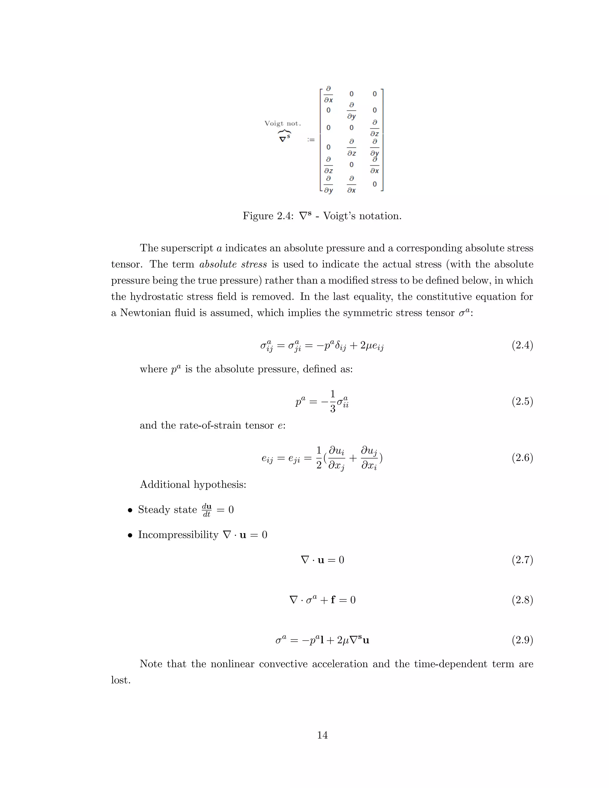 Figure 2.4: s - Voigt’s notation.
The superscript a indicates an absolute pressure and a corresponding absolute stress
tensor. The term absolute stress is used to indicate the actual stress (with the absolute
pressure being the true pressure) rather than a modiﬁed stress to be deﬁned below, in which
the hydrostatic stress ﬁeld is removed. In the last equality, the constitutive equation for
a Newtonian ﬂuid is assumed, which implies the symmetric stress tensor σa:
σa
ij = σa
ji = −pa
δij + 2µeij (2.4)
where pa is the absolute pressure, deﬁned as:
pa
= −
1
3
σa
ii (2.5)
and the rate-of-strain tensor e:
eij = eji =
1
2
(
∂ui
∂xj
+
∂uj
∂xi
) (2.6)
Additional hypothesis:
• Steady state du
dt = 0
• Incompressibility · u = 0
· u = 0 (2.7)
· σa
+ f = 0 (2.8)
σa
= −pa
l + 2µ s
u (2.9)
Note that the nonlinear convective acceleration and the time-dependent term are
lost.
14
 
