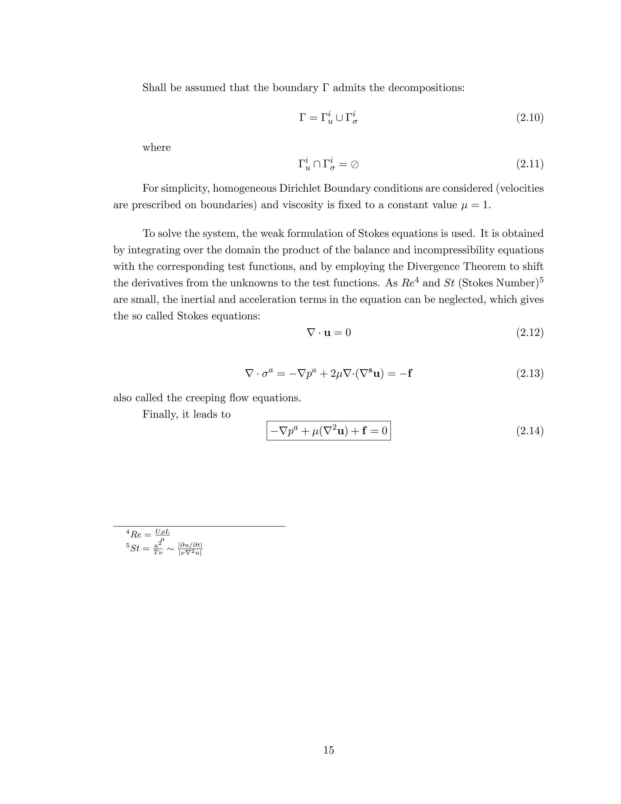 Shall be assumed that the boundary Γ admits the decompositions:
Γ = Γi
u ∪ Γi
σ (2.10)
where
Γi
u ∩ Γi
σ = (2.11)
For simplicity, homogeneous Dirichlet Boundary conditions are considered (velocities
are prescribed on boundaries) and viscosity is ﬁxed to a constant value µ = 1.
To solve the system, the weak formulation of Stokes equations is used. It is obtained
by integrating over the domain the product of the balance and incompressibility equations
with the corresponding test functions, and by employing the Divergence Theorem to shift
the derivatives from the unknowns to the test functions. As Re4 and St (Stokes Number)5
are small, the inertial and acceleration terms in the equation can be neglected, which gives
the so called Stokes equations:
· u = 0 (2.12)
· σa
= − pa
+ 2µ ·( s
u) = −f (2.13)
also called the creeping ﬂow equations.
Finally, it leads to
− pa
+ µ( 2
u) + f = 0 (2.14)
4
Re = UρL
µ
5
St = a2
T ν
∼ |∂u/∂t|
|ν 2u|
15
 