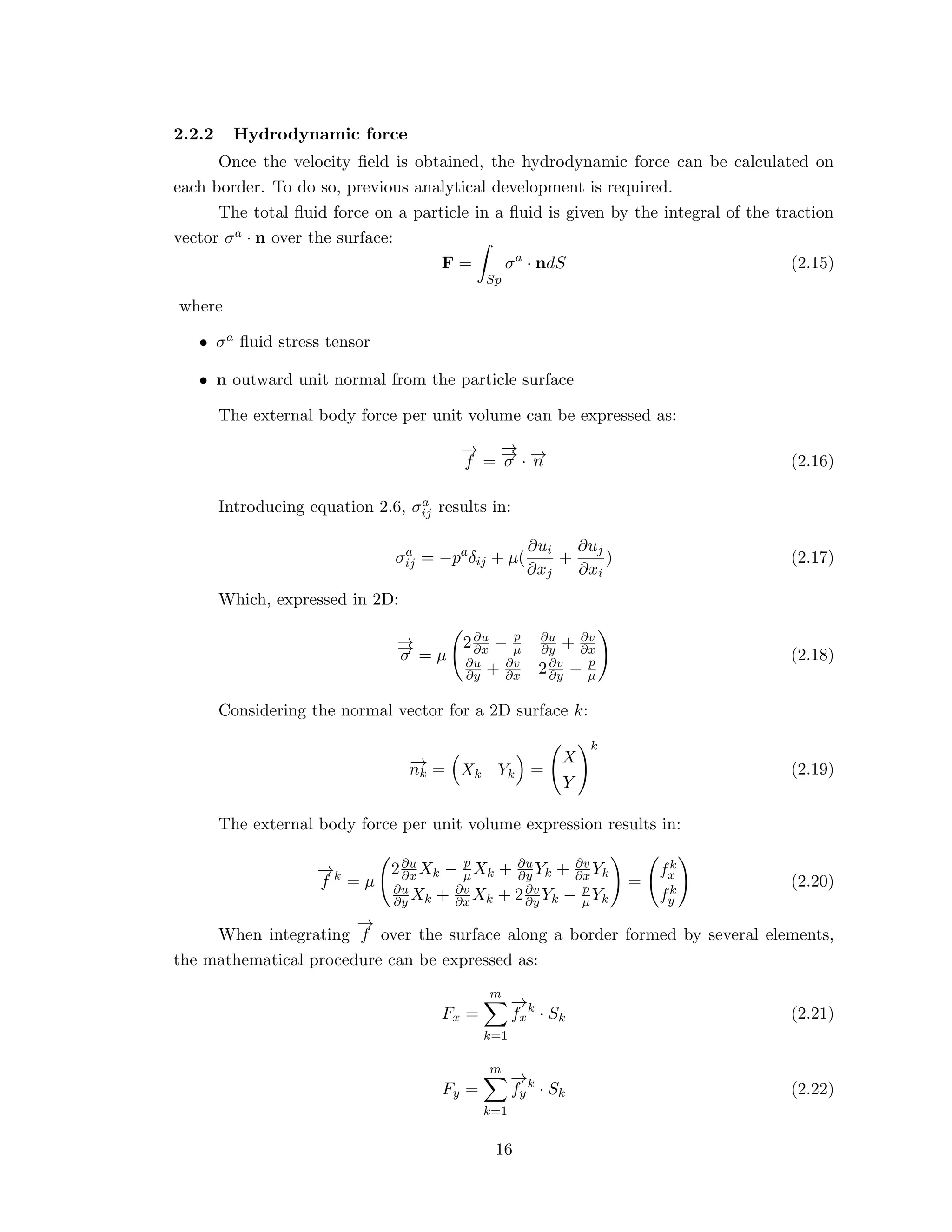 2.2.2 Hydrodynamic force
Once the velocity ﬁeld is obtained, the hydrodynamic force can be calculated on
each border. To do so, previous analytical development is required.
The total ﬂuid force on a particle in a ﬂuid is given by the integral of the traction
vector σa · n over the surface:
F =
Sp
σa
· ndS (2.15)
where
• σa ﬂuid stress tensor
• n outward unit normal from the particle surface
The external body force per unit volume can be expressed as:
−→
f =
−→−→σ · −→n (2.16)
Introducing equation 2.6, σa
ij results in:
σa
ij = −pa
δij + µ(
∂ui
∂xj
+
∂uj
∂xi
) (2.17)
Which, expressed in 2D:
−→−→σ = µ
2∂u
∂x − p
µ
∂u
∂y + ∂v
∂x
∂u
∂y + ∂v
∂x 2∂v
∂y − p
µ
(2.18)
Considering the normal vector for a 2D surface k:
−→nk = Xk Yk =
X
Y
k
(2.19)
The external body force per unit volume expression results in:
−→
f k
= µ
2∂u
∂x Xk − p
µXk + ∂u
∂y Yk + ∂v
∂x Yk
∂u
∂y Xk + ∂v
∂x Xk + 2∂v
∂y Yk − p
µYk
=
fk
x
fk
y
(2.20)
When integrating
−→
f over the surface along a border formed by several elements,
the mathematical procedure can be expressed as:
Fx =
m
k=1
−→
fx
k
· Sk (2.21)
Fy =
m
k=1
−→
fy
k
· Sk (2.22)
16
 