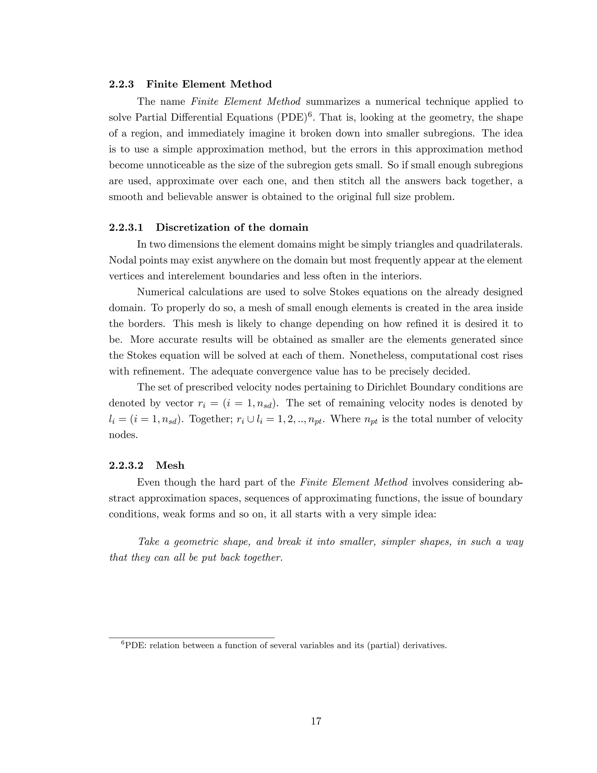 2.2.3 Finite Element Method
The name Finite Element Method summarizes a numerical technique applied to
solve Partial Diﬀerential Equations (PDE)6. That is, looking at the geometry, the shape
of a region, and immediately imagine it broken down into smaller subregions. The idea
is to use a simple approximation method, but the errors in this approximation method
become unnoticeable as the size of the subregion gets small. So if small enough subregions
are used, approximate over each one, and then stitch all the answers back together, a
smooth and believable answer is obtained to the original full size problem.
2.2.3.1 Discretization of the domain
In two dimensions the element domains might be simply triangles and quadrilaterals.
Nodal points may exist anywhere on the domain but most frequently appear at the element
vertices and interelement boundaries and less often in the interiors.
Numerical calculations are used to solve Stokes equations on the already designed
domain. To properly do so, a mesh of small enough elements is created in the area inside
the borders. This mesh is likely to change depending on how reﬁned it is desired it to
be. More accurate results will be obtained as smaller are the elements generated since
the Stokes equation will be solved at each of them. Nonetheless, computational cost rises
with reﬁnement. The adequate convergence value has to be precisely decided.
The set of prescribed velocity nodes pertaining to Dirichlet Boundary conditions are
denoted by vector ri = (i = 1, nsd). The set of remaining velocity nodes is denoted by
li = (i = 1, nsd). Together; ri ∪ li = 1, 2, .., npt. Where npt is the total number of velocity
nodes.
2.2.3.2 Mesh
Even though the hard part of the Finite Element Method involves considering ab-
stract approximation spaces, sequences of approximating functions, the issue of boundary
conditions, weak forms and so on, it all starts with a very simple idea:
Take a geometric shape, and break it into smaller, simpler shapes, in such a way
that they can all be put back together.
6
PDE: relation between a function of several variables and its (partial) derivatives.
17
 
