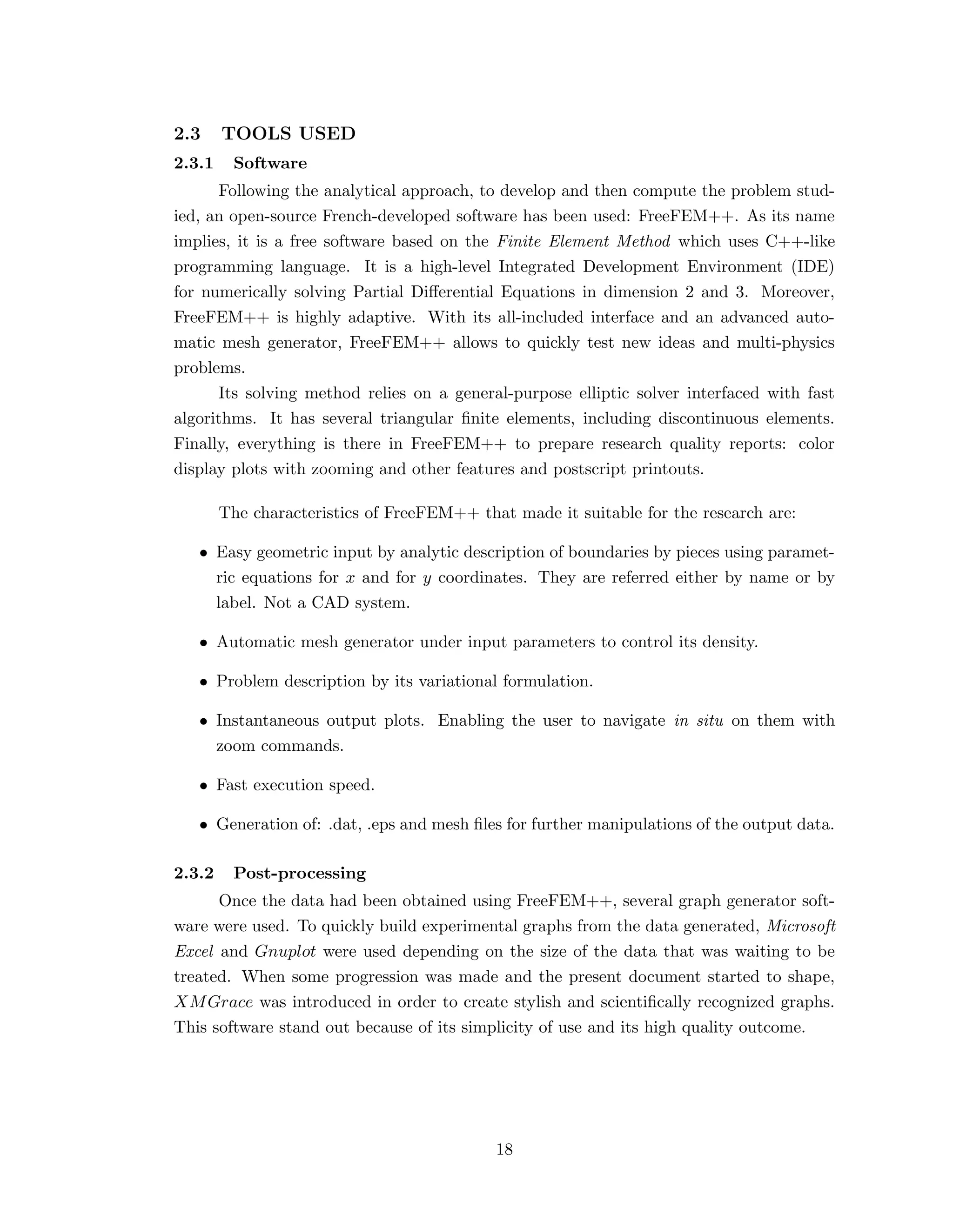 2.3 TOOLS USED
2.3.1 Software
Following the analytical approach, to develop and then compute the problem stud-
ied, an open-source French-developed software has been used: FreeFEM++. As its name
implies, it is a free software based on the Finite Element Method which uses C++-like
programming language. It is a high-level Integrated Development Environment (IDE)
for numerically solving Partial Diﬀerential Equations in dimension 2 and 3. Moreover,
FreeFEM++ is highly adaptive. With its all-included interface and an advanced auto-
matic mesh generator, FreeFEM++ allows to quickly test new ideas and multi-physics
problems.
Its solving method relies on a general-purpose elliptic solver interfaced with fast
algorithms. It has several triangular ﬁnite elements, including discontinuous elements.
Finally, everything is there in FreeFEM++ to prepare research quality reports: color
display plots with zooming and other features and postscript printouts.
The characteristics of FreeFEM++ that made it suitable for the research are:
• Easy geometric input by analytic description of boundaries by pieces using paramet-
ric equations for x and for y coordinates. They are referred either by name or by
label. Not a CAD system.
• Automatic mesh generator under input parameters to control its density.
• Problem description by its variational formulation.
• Instantaneous output plots. Enabling the user to navigate in situ on them with
zoom commands.
• Fast execution speed.
• Generation of: .dat, .eps and mesh ﬁles for further manipulations of the output data.
2.3.2 Post-processing
Once the data had been obtained using FreeFEM++, several graph generator soft-
ware were used. To quickly build experimental graphs from the data generated, Microsoft
Excel and Gnuplot were used depending on the size of the data that was waiting to be
treated. When some progression was made and the present document started to shape,
XMGrace was introduced in order to create stylish and scientiﬁcally recognized graphs.
This software stand out because of its simplicity of use and its high quality outcome.
18
 