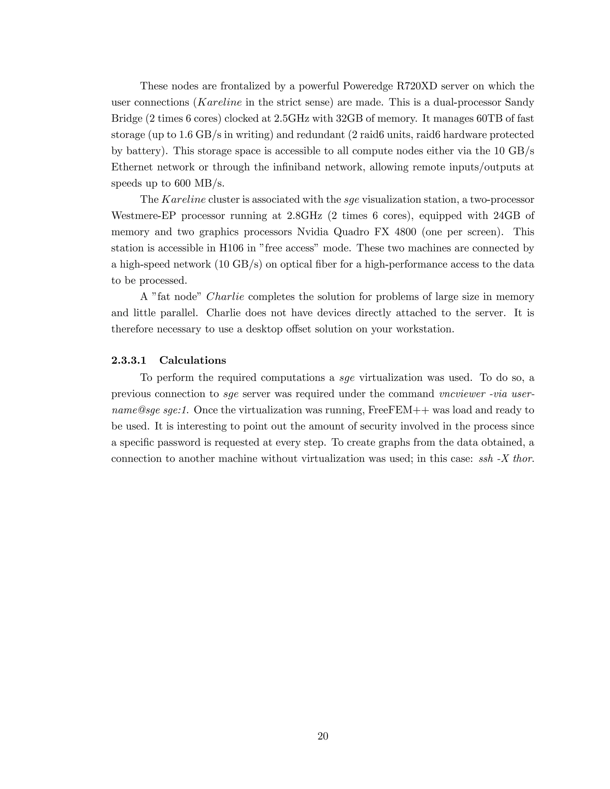 These nodes are frontalized by a powerful Poweredge R720XD server on which the
user connections (Kareline in the strict sense) are made. This is a dual-processor Sandy
Bridge (2 times 6 cores) clocked at 2.5GHz with 32GB of memory. It manages 60TB of fast
storage (up to 1.6 GB/s in writing) and redundant (2 raid6 units, raid6 hardware protected
by battery). This storage space is accessible to all compute nodes either via the 10 GB/s
Ethernet network or through the inﬁniband network, allowing remote inputs/outputs at
speeds up to 600 MB/s.
The Kareline cluster is associated with the sge visualization station, a two-processor
Westmere-EP processor running at 2.8GHz (2 times 6 cores), equipped with 24GB of
memory and two graphics processors Nvidia Quadro FX 4800 (one per screen). This
station is accessible in H106 in ”free access” mode. These two machines are connected by
a high-speed network (10 GB/s) on optical ﬁber for a high-performance access to the data
to be processed.
A ”fat node” Charlie completes the solution for problems of large size in memory
and little parallel. Charlie does not have devices directly attached to the server. It is
therefore necessary to use a desktop oﬀset solution on your workstation.
2.3.3.1 Calculations
To perform the required computations a sge virtualization was used. To do so, a
previous connection to sge server was required under the command vncviewer -via user-
name@sge sge:1. Once the virtualization was running, FreeFEM++ was load and ready to
be used. It is interesting to point out the amount of security involved in the process since
a speciﬁc password is requested at every step. To create graphs from the data obtained, a
connection to another machine without virtualization was used; in this case: ssh -X thor.
20
 
