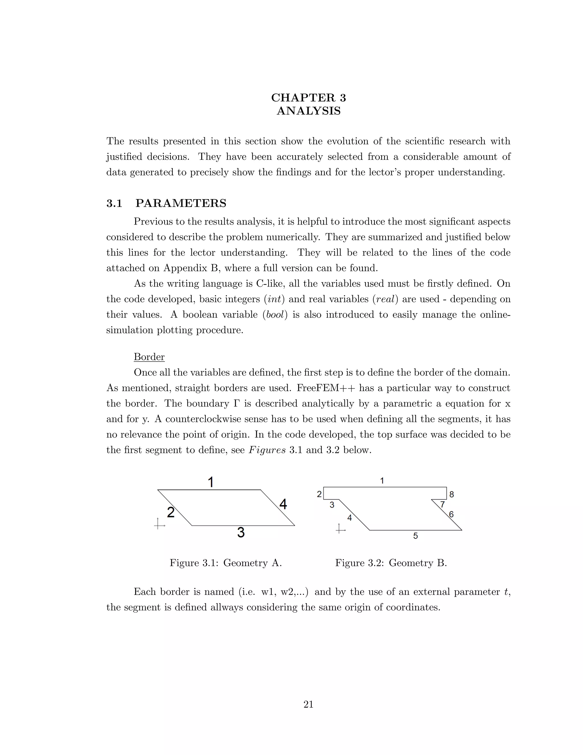 CHAPTER 3
ANALYSIS
The results presented in this section show the evolution of the scientiﬁc research with
justiﬁed decisions. They have been accurately selected from a considerable amount of
data generated to precisely show the ﬁndings and for the lector’s proper understanding.
3.1 PARAMETERS
Previous to the results analysis, it is helpful to introduce the most signiﬁcant aspects
considered to describe the problem numerically. They are summarized and justiﬁed below
this lines for the lector understanding. They will be related to the lines of the code
attached on Appendix B, where a full version can be found.
As the writing language is C-like, all the variables used must be ﬁrstly deﬁned. On
the code developed, basic integers (int) and real variables (real) are used - depending on
their values. A boolean variable (bool) is also introduced to easily manage the online-
simulation plotting procedure.
Border
Once all the variables are deﬁned, the ﬁrst step is to deﬁne the border of the domain.
As mentioned, straight borders are used. FreeFEM++ has a particular way to construct
the border. The boundary Γ is described analytically by a parametric a equation for x
and for y. A counterclockwise sense has to be used when deﬁning all the segments, it has
no relevance the point of origin. In the code developed, the top surface was decided to be
the ﬁrst segment to deﬁne, see Figures 3.1 and 3.2 below.
Figure 3.1: Geometry A. Figure 3.2: Geometry B.
Each border is named (i.e. w1, w2,...) and by the use of an external parameter t,
the segment is deﬁned allways considering the same origin of coordinates.
21
 