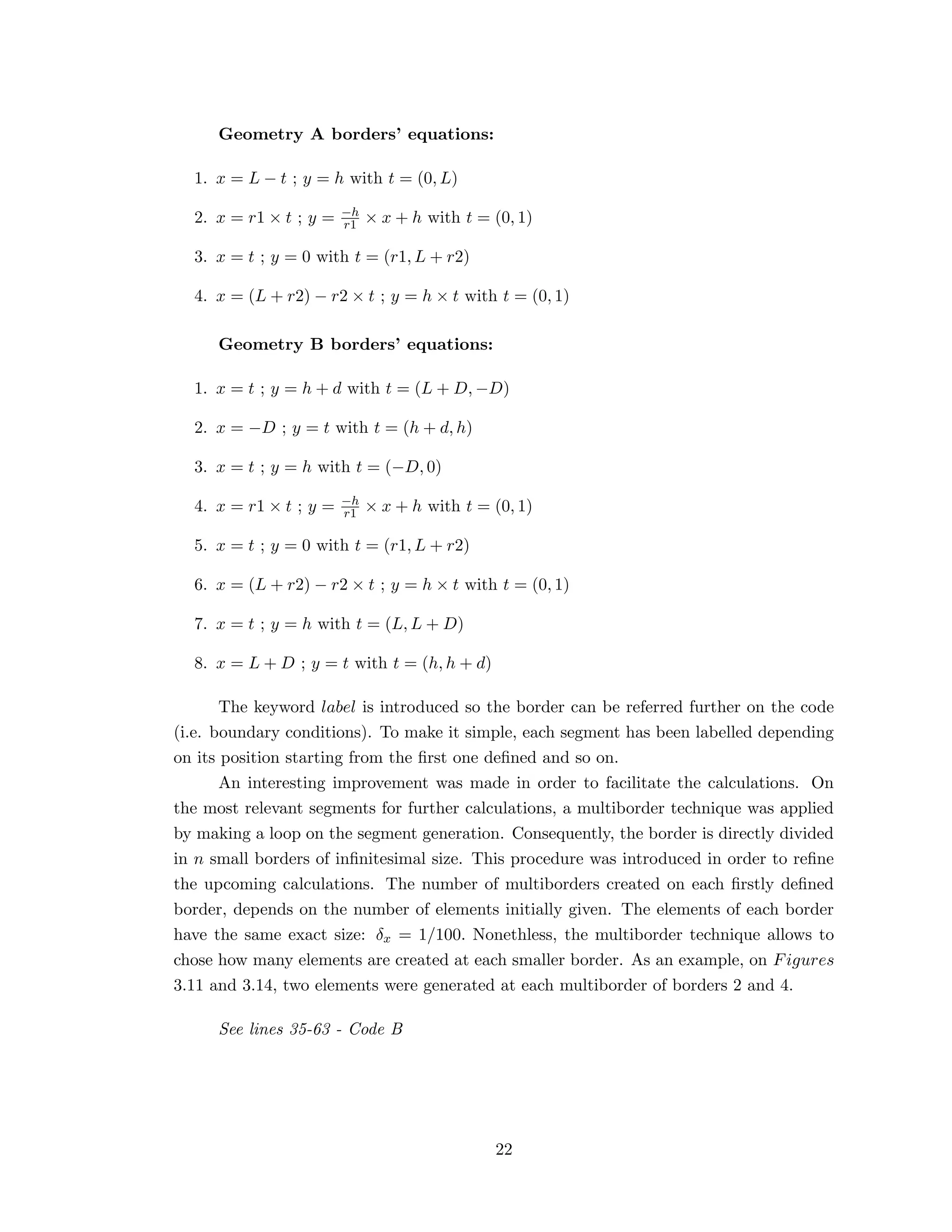 Geometry A borders’ equations:
1. x = L − t ; y = h with t = (0, L)
2. x = r1 × t ; y = −h
r1 × x + h with t = (0, 1)
3. x = t ; y = 0 with t = (r1, L + r2)
4. x = (L + r2) − r2 × t ; y = h × t with t = (0, 1)
Geometry B borders’ equations:
1. x = t ; y = h + d with t = (L + D, −D)
2. x = −D ; y = t with t = (h + d, h)
3. x = t ; y = h with t = (−D, 0)
4. x = r1 × t ; y = −h
r1 × x + h with t = (0, 1)
5. x = t ; y = 0 with t = (r1, L + r2)
6. x = (L + r2) − r2 × t ; y = h × t with t = (0, 1)
7. x = t ; y = h with t = (L, L + D)
8. x = L + D ; y = t with t = (h, h + d)
The keyword label is introduced so the border can be referred further on the code
(i.e. boundary conditions). To make it simple, each segment has been labelled depending
on its position starting from the ﬁrst one deﬁned and so on.
An interesting improvement was made in order to facilitate the calculations. On
the most relevant segments for further calculations, a multiborder technique was applied
by making a loop on the segment generation. Consequently, the border is directly divided
in n small borders of inﬁnitesimal size. This procedure was introduced in order to reﬁne
the upcoming calculations. The number of multiborders created on each ﬁrstly deﬁned
border, depends on the number of elements initially given. The elements of each border
have the same exact size: δx = 1/100. Nonethless, the multiborder technique allows to
chose how many elements are created at each smaller border. As an example, on Figures
3.11 and 3.14, two elements were generated at each multiborder of borders 2 and 4.
See lines 35-63 - Code B
22
 