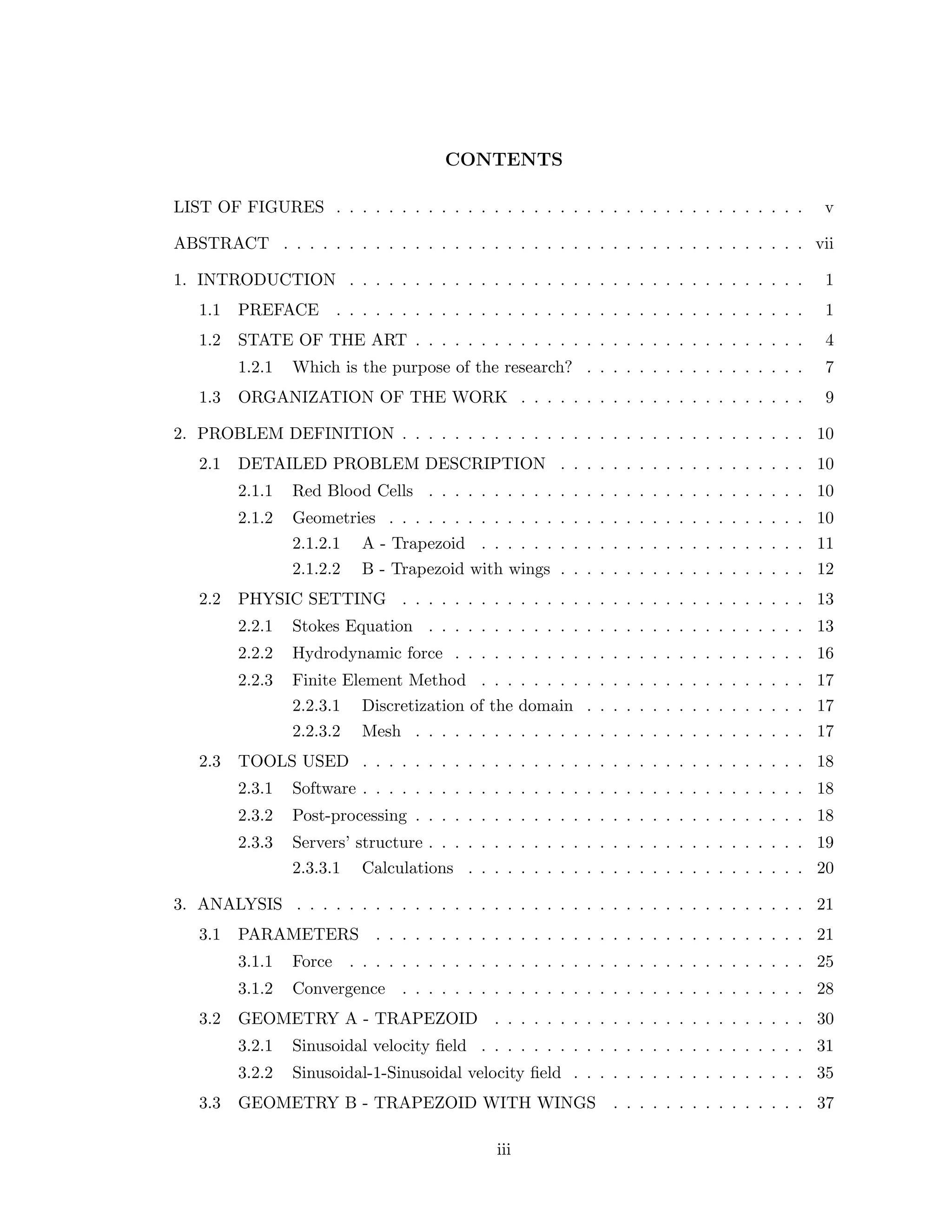 CONTENTS
LIST OF FIGURES . . . . . . . . . . . . . . . . . . . . . . . . . . . . . . . . . . . . v
ABSTRACT . . . . . . . . . . . . . . . . . . . . . . . . . . . . . . . . . . . . . . . . vii
1. INTRODUCTION . . . . . . . . . . . . . . . . . . . . . . . . . . . . . . . . . . . 1
1.1 PREFACE . . . . . . . . . . . . . . . . . . . . . . . . . . . . . . . . . . . . 1
1.2 STATE OF THE ART . . . . . . . . . . . . . . . . . . . . . . . . . . . . . . 4
1.2.1 Which is the purpose of the research? . . . . . . . . . . . . . . . . . 7
1.3 ORGANIZATION OF THE WORK . . . . . . . . . . . . . . . . . . . . . . 9
2. PROBLEM DEFINITION . . . . . . . . . . . . . . . . . . . . . . . . . . . . . . . 10
2.1 DETAILED PROBLEM DESCRIPTION . . . . . . . . . . . . . . . . . . . 10
2.1.1 Red Blood Cells . . . . . . . . . . . . . . . . . . . . . . . . . . . . . 10
2.1.2 Geometries . . . . . . . . . . . . . . . . . . . . . . . . . . . . . . . . 10
2.1.2.1 A - Trapezoid . . . . . . . . . . . . . . . . . . . . . . . . . 11
2.1.2.2 B - Trapezoid with wings . . . . . . . . . . . . . . . . . . . 12
2.2 PHYSIC SETTING . . . . . . . . . . . . . . . . . . . . . . . . . . . . . . . 13
2.2.1 Stokes Equation . . . . . . . . . . . . . . . . . . . . . . . . . . . . . 13
2.2.2 Hydrodynamic force . . . . . . . . . . . . . . . . . . . . . . . . . . . 16
2.2.3 Finite Element Method . . . . . . . . . . . . . . . . . . . . . . . . . 17
2.2.3.1 Discretization of the domain . . . . . . . . . . . . . . . . . 17
2.2.3.2 Mesh . . . . . . . . . . . . . . . . . . . . . . . . . . . . . . 17
2.3 TOOLS USED . . . . . . . . . . . . . . . . . . . . . . . . . . . . . . . . . . 18
2.3.1 Software . . . . . . . . . . . . . . . . . . . . . . . . . . . . . . . . . . 18
2.3.2 Post-processing . . . . . . . . . . . . . . . . . . . . . . . . . . . . . . 18
2.3.3 Servers’ structure . . . . . . . . . . . . . . . . . . . . . . . . . . . . . 19
2.3.3.1 Calculations . . . . . . . . . . . . . . . . . . . . . . . . . . 20
3. ANALYSIS . . . . . . . . . . . . . . . . . . . . . . . . . . . . . . . . . . . . . . . 21
3.1 PARAMETERS . . . . . . . . . . . . . . . . . . . . . . . . . . . . . . . . . 21
3.1.1 Force . . . . . . . . . . . . . . . . . . . . . . . . . . . . . . . . . . . 25
3.1.2 Convergence . . . . . . . . . . . . . . . . . . . . . . . . . . . . . . . 28
3.2 GEOMETRY A - TRAPEZOID . . . . . . . . . . . . . . . . . . . . . . . . 30
3.2.1 Sinusoidal velocity ﬁeld . . . . . . . . . . . . . . . . . . . . . . . . . 31
3.2.2 Sinusoidal-1-Sinusoidal velocity ﬁeld . . . . . . . . . . . . . . . . . . 35
3.3 GEOMETRY B - TRAPEZOID WITH WINGS . . . . . . . . . . . . . . . 37
iii
 