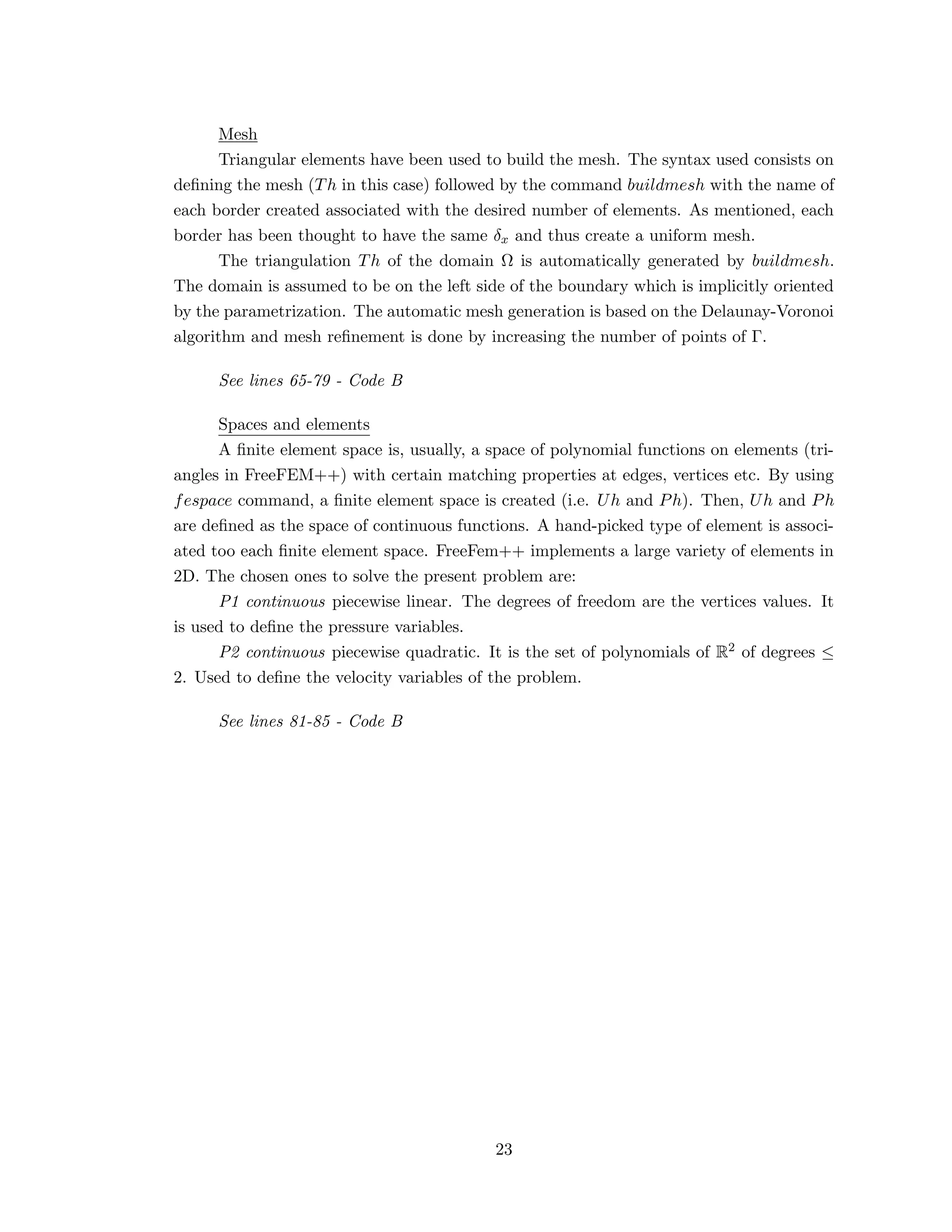 Mesh
Triangular elements have been used to build the mesh. The syntax used consists on
deﬁning the mesh (Th in this case) followed by the command buildmesh with the name of
each border created associated with the desired number of elements. As mentioned, each
border has been thought to have the same δx and thus create a uniform mesh.
The triangulation Th of the domain Ω is automatically generated by buildmesh.
The domain is assumed to be on the left side of the boundary which is implicitly oriented
by the parametrization. The automatic mesh generation is based on the Delaunay-Voronoi
algorithm and mesh reﬁnement is done by increasing the number of points of Γ.
See lines 65-79 - Code B
Spaces and elements
A ﬁnite element space is, usually, a space of polynomial functions on elements (tri-
angles in FreeFEM++) with certain matching properties at edges, vertices etc. By using
fespace command, a ﬁnite element space is created (i.e. Uh and Ph). Then, Uh and Ph
are deﬁned as the space of continuous functions. A hand-picked type of element is associ-
ated too each ﬁnite element space. FreeFem++ implements a large variety of elements in
2D. The chosen ones to solve the present problem are:
P1 continuous piecewise linear. The degrees of freedom are the vertices values. It
is used to deﬁne the pressure variables.
P2 continuous piecewise quadratic. It is the set of polynomials of R2 of degrees ≤
2. Used to deﬁne the velocity variables of the problem.
See lines 81-85 - Code B
23
 