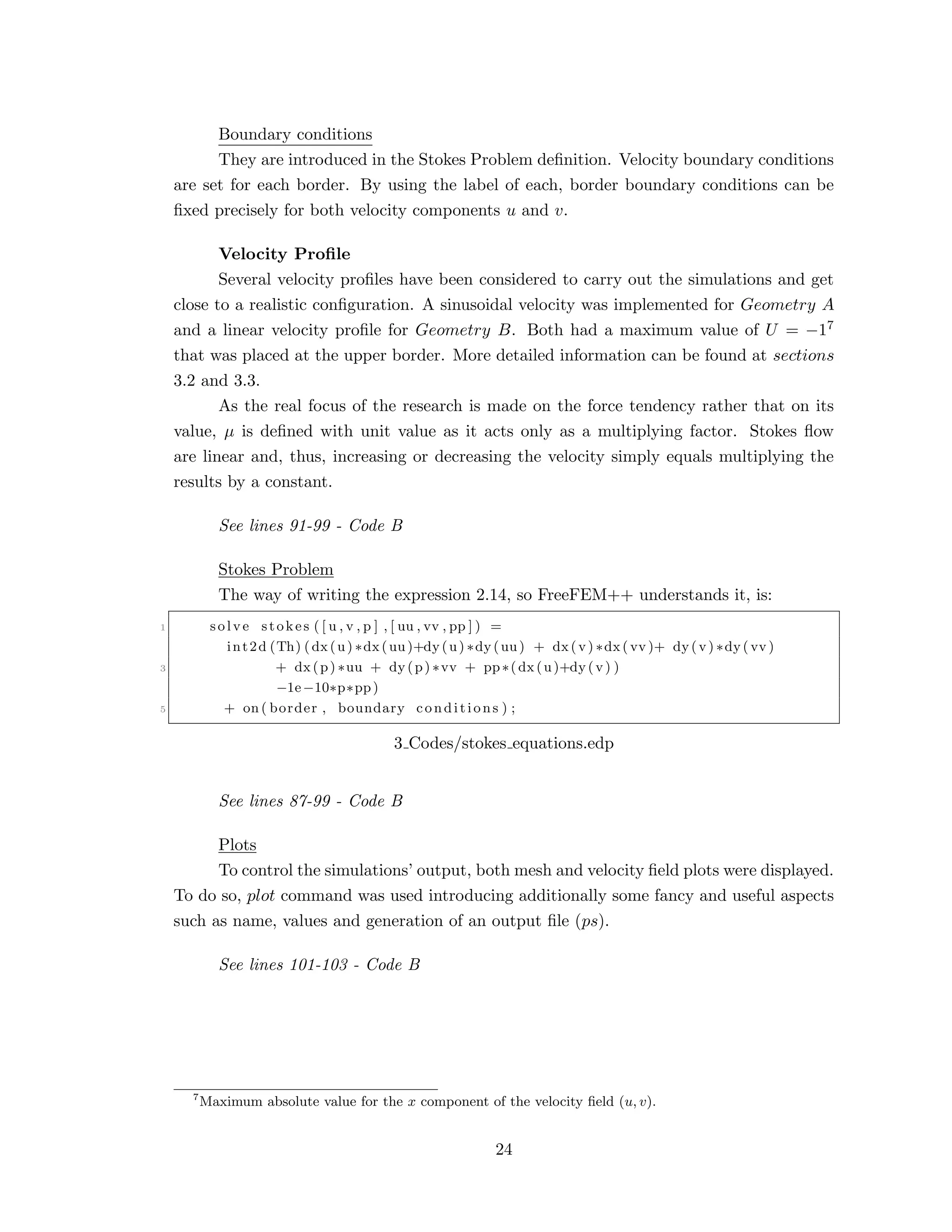 Boundary conditions
They are introduced in the Stokes Problem deﬁnition. Velocity boundary conditions
are set for each border. By using the label of each, border boundary conditions can be
ﬁxed precisely for both velocity components u and v.
Velocity Proﬁle
Several velocity proﬁles have been considered to carry out the simulations and get
close to a realistic conﬁguration. A sinusoidal velocity was implemented for Geometry A
and a linear velocity proﬁle for Geometry B. Both had a maximum value of U = −17
that was placed at the upper border. More detailed information can be found at sections
3.2 and 3.3.
As the real focus of the research is made on the force tendency rather that on its
value, µ is deﬁned with unit value as it acts only as a multiplying factor. Stokes ﬂow
are linear and, thus, increasing or decreasing the velocity simply equals multiplying the
results by a constant.
See lines 91-99 - Code B
Stokes Problem
The way of writing the expression 2.14, so FreeFEM++ understands it, is:
1 solve stokes ( [ u , v , p ] , [ uu , vv , pp ] ) =
int2d (Th) (dx(u) ∗dx(uu)+dy(u) ∗dy(uu) + dx(v) ∗dx( vv )+ dy(v) ∗dy( vv )
3 + dx(p) ∗uu + dy(p) ∗vv + pp∗(dx(u)+dy(v) )
−1e−10∗p∗pp)
5 + on ( border , boundary conditions ) ;
3 Codes/stokes equations.edp
See lines 87-99 - Code B
Plots
To control the simulations’ output, both mesh and velocity ﬁeld plots were displayed.
To do so, plot command was used introducing additionally some fancy and useful aspects
such as name, values and generation of an output ﬁle (ps).
See lines 101-103 - Code B
7
Maximum absolute value for the x component of the velocity ﬁeld (u, v).
24
 