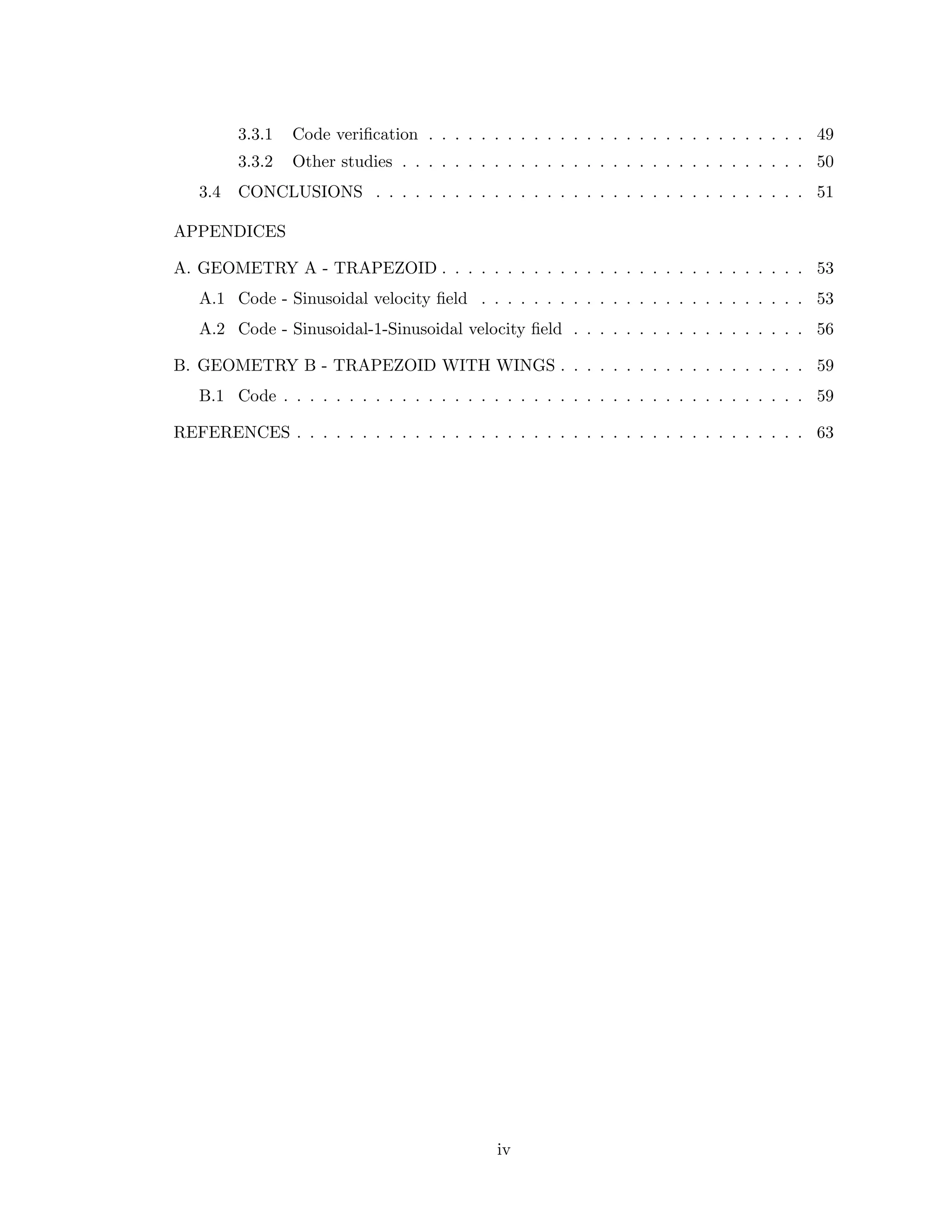 3.3.1 Code veriﬁcation . . . . . . . . . . . . . . . . . . . . . . . . . . . . . 49
3.3.2 Other studies . . . . . . . . . . . . . . . . . . . . . . . . . . . . . . . 50
3.4 CONCLUSIONS . . . . . . . . . . . . . . . . . . . . . . . . . . . . . . . . . 51
APPENDICES
A. GEOMETRY A - TRAPEZOID . . . . . . . . . . . . . . . . . . . . . . . . . . . . 53
A.1 Code - Sinusoidal velocity ﬁeld . . . . . . . . . . . . . . . . . . . . . . . . . 53
A.2 Code - Sinusoidal-1-Sinusoidal velocity ﬁeld . . . . . . . . . . . . . . . . . . 56
B. GEOMETRY B - TRAPEZOID WITH WINGS . . . . . . . . . . . . . . . . . . . 59
B.1 Code . . . . . . . . . . . . . . . . . . . . . . . . . . . . . . . . . . . . . . . . 59
REFERENCES . . . . . . . . . . . . . . . . . . . . . . . . . . . . . . . . . . . . . . . 63
iv
 
