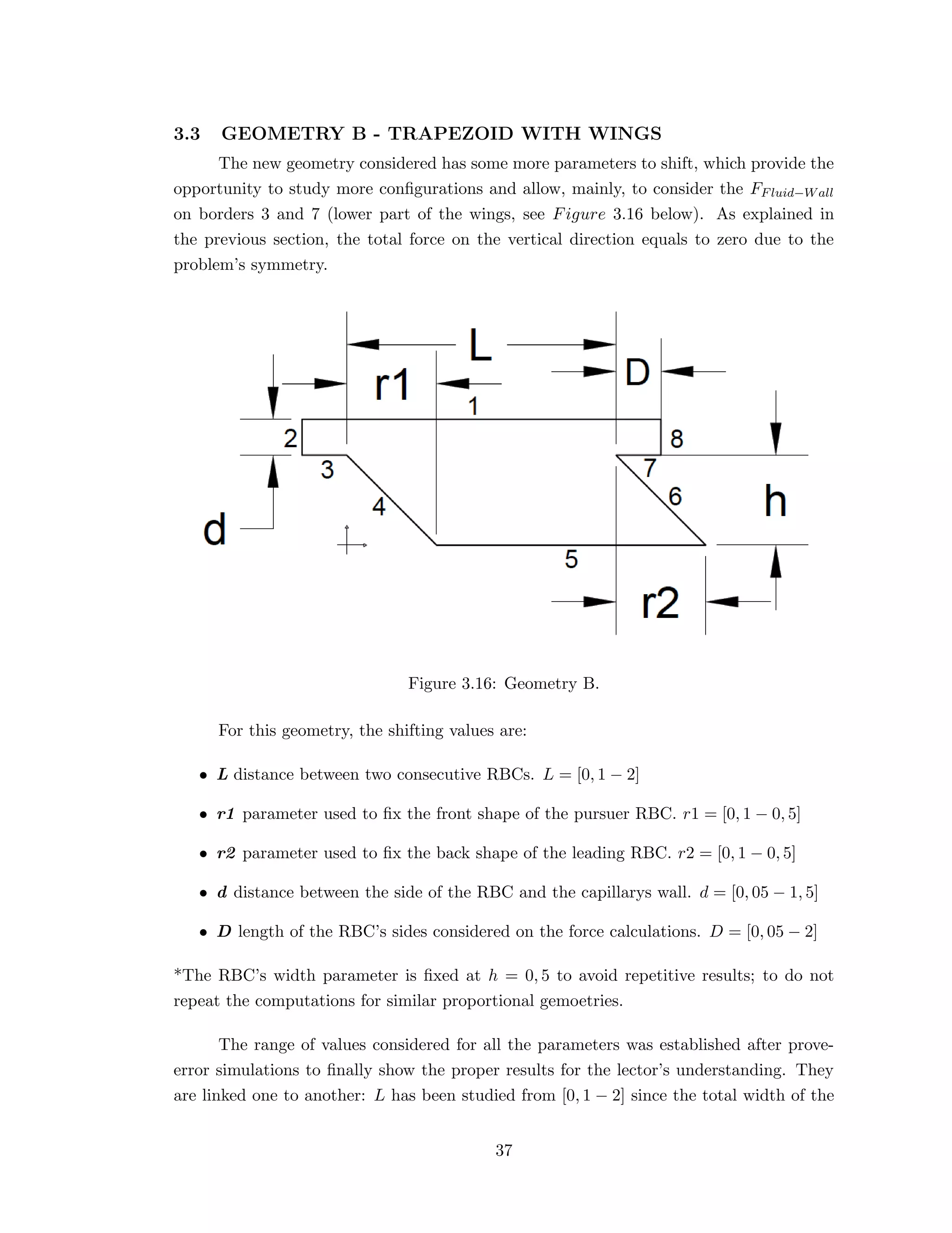 3.3 GEOMETRY B - TRAPEZOID WITH WINGS
The new geometry considered has some more parameters to shift, which provide the
opportunity to study more conﬁgurations and allow, mainly, to consider the FFluid−Wall
on borders 3 and 7 (lower part of the wings, see Figure 3.16 below). As explained in
the previous section, the total force on the vertical direction equals to zero due to the
problem’s symmetry.
Figure 3.16: Geometry B.
For this geometry, the shifting values are:
• L distance between two consecutive RBCs. L = [0, 1 − 2]
• r1 parameter used to ﬁx the front shape of the pursuer RBC. r1 = [0, 1 − 0, 5]
• r2 parameter used to ﬁx the back shape of the leading RBC. r2 = [0, 1 − 0, 5]
• d distance between the side of the RBC and the capillarys wall. d = [0, 05 − 1, 5]
• D length of the RBC’s sides considered on the force calculations. D = [0, 05 − 2]
*The RBC’s width parameter is ﬁxed at h = 0, 5 to avoid repetitive results; to do not
repeat the computations for similar proportional gemoetries.
The range of values considered for all the parameters was established after prove-
error simulations to ﬁnally show the proper results for the lector’s understanding. They
are linked one to another: L has been studied from [0, 1 − 2] since the total width of the
37
 