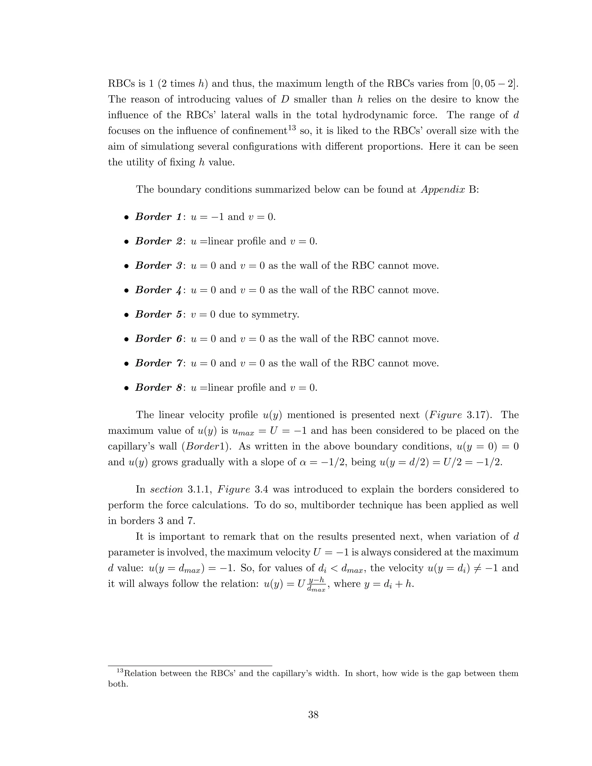 RBCs is 1 (2 times h) and thus, the maximum length of the RBCs varies from [0, 05 − 2].
The reason of introducing values of D smaller than h relies on the desire to know the
inﬂuence of the RBCs’ lateral walls in the total hydrodynamic force. The range of d
focuses on the inﬂuence of conﬁnement13 so, it is liked to the RBCs’ overall size with the
aim of simulationg several conﬁgurations with diﬀerent proportions. Here it can be seen
the utility of ﬁxing h value.
The boundary conditions summarized below can be found at Appendix B:
• Border 1: u = −1 and v = 0.
• Border 2: u =linear proﬁle and v = 0.
• Border 3: u = 0 and v = 0 as the wall of the RBC cannot move.
• Border 4: u = 0 and v = 0 as the wall of the RBC cannot move.
• Border 5: v = 0 due to symmetry.
• Border 6: u = 0 and v = 0 as the wall of the RBC cannot move.
• Border 7: u = 0 and v = 0 as the wall of the RBC cannot move.
• Border 8: u =linear proﬁle and v = 0.
The linear velocity proﬁle u(y) mentioned is presented next (Figure 3.17). The
maximum value of u(y) is umax = U = −1 and has been considered to be placed on the
capillary’s wall (Border1). As written in the above boundary conditions, u(y = 0) = 0
and u(y) grows gradually with a slope of α = −1/2, being u(y = d/2) = U/2 = −1/2.
In section 3.1.1, Figure 3.4 was introduced to explain the borders considered to
perform the force calculations. To do so, multiborder technique has been applied as well
in borders 3 and 7.
It is important to remark that on the results presented next, when variation of d
parameter is involved, the maximum velocity U = −1 is always considered at the maximum
d value: u(y = dmax) = −1. So, for values of di < dmax, the velocity u(y = di) = −1 and
it will always follow the relation: u(y) = U y−h
dmax
, where y = di + h.
13
Relation between the RBCs’ and the capillary’s width. In short, how wide is the gap between them
both.
38
 