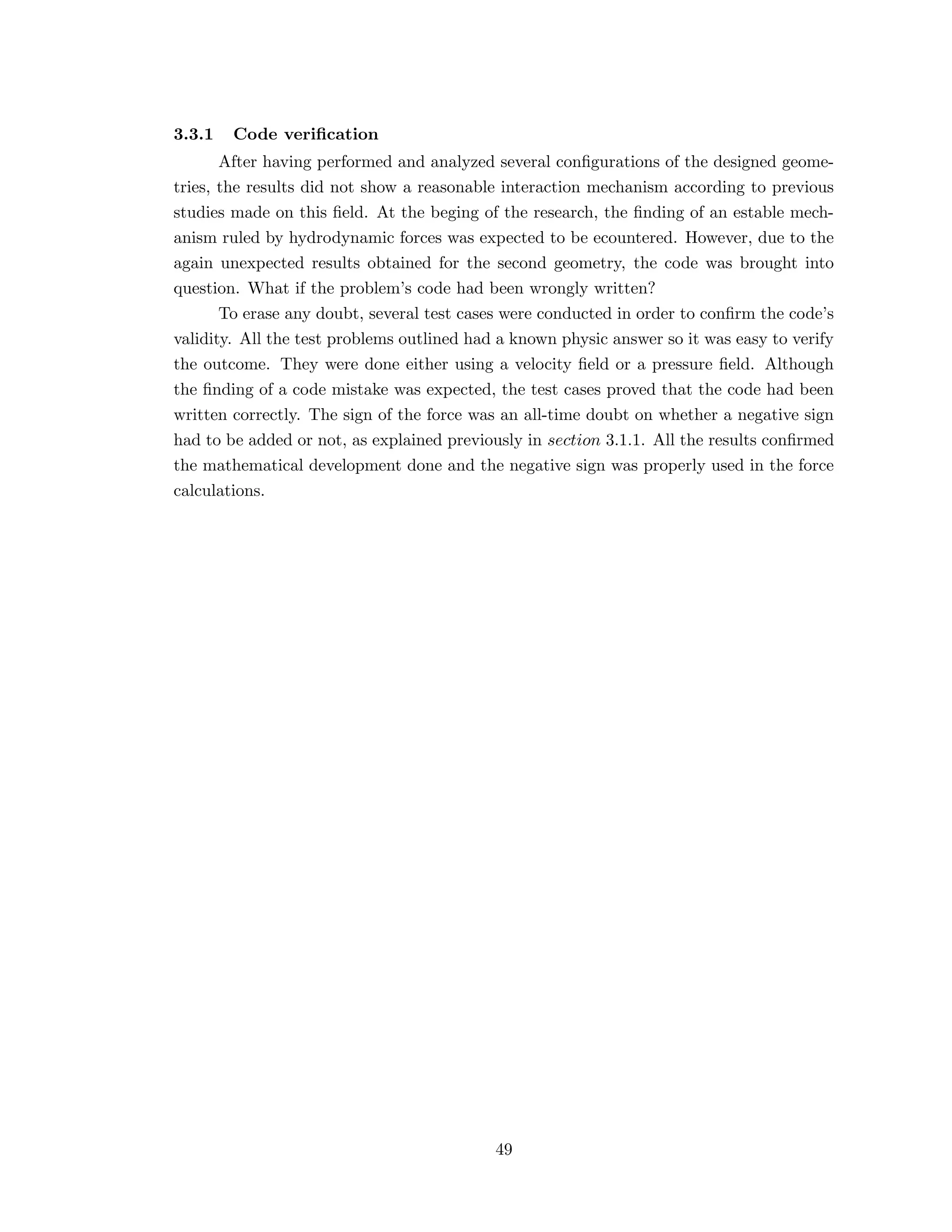 3.3.1 Code veriﬁcation
After having performed and analyzed several conﬁgurations of the designed geome-
tries, the results did not show a reasonable interaction mechanism according to previous
studies made on this ﬁeld. At the beging of the research, the ﬁnding of an estable mech-
anism ruled by hydrodynamic forces was expected to be ecountered. However, due to the
again unexpected results obtained for the second geometry, the code was brought into
question. What if the problem’s code had been wrongly written?
To erase any doubt, several test cases were conducted in order to conﬁrm the code’s
validity. All the test problems outlined had a known physic answer so it was easy to verify
the outcome. They were done either using a velocity ﬁeld or a pressure ﬁeld. Although
the ﬁnding of a code mistake was expected, the test cases proved that the code had been
written correctly. The sign of the force was an all-time doubt on whether a negative sign
had to be added or not, as explained previously in section 3.1.1. All the results conﬁrmed
the mathematical development done and the negative sign was properly used in the force
calculations.
49
 