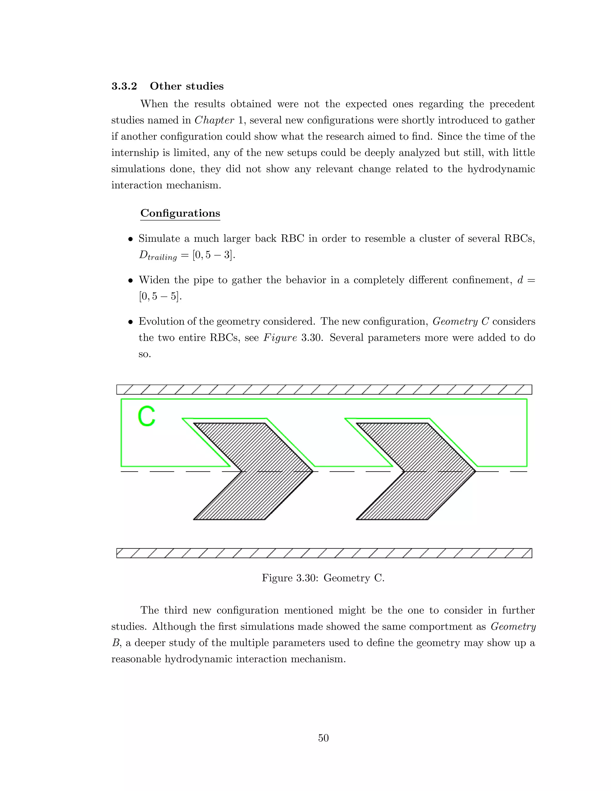 3.3.2 Other studies
When the results obtained were not the expected ones regarding the precedent
studies named in Chapter 1, several new conﬁgurations were shortly introduced to gather
if another conﬁguration could show what the research aimed to ﬁnd. Since the time of the
internship is limited, any of the new setups could be deeply analyzed but still, with little
simulations done, they did not show any relevant change related to the hydrodynamic
interaction mechanism.
Conﬁgurations
• Simulate a much larger back RBC in order to resemble a cluster of several RBCs,
Dtrailing = [0, 5 − 3].
• Widen the pipe to gather the behavior in a completely diﬀerent conﬁnement, d =
[0, 5 − 5].
• Evolution of the geometry considered. The new conﬁguration, Geometry C considers
the two entire RBCs, see Figure 3.30. Several parameters more were added to do
so.
Figure 3.30: Geometry C.
The third new conﬁguration mentioned might be the one to consider in further
studies. Although the ﬁrst simulations made showed the same comportment as Geometry
B, a deeper study of the multiple parameters used to deﬁne the geometry may show up a
reasonable hydrodynamic interaction mechanism.
50
 