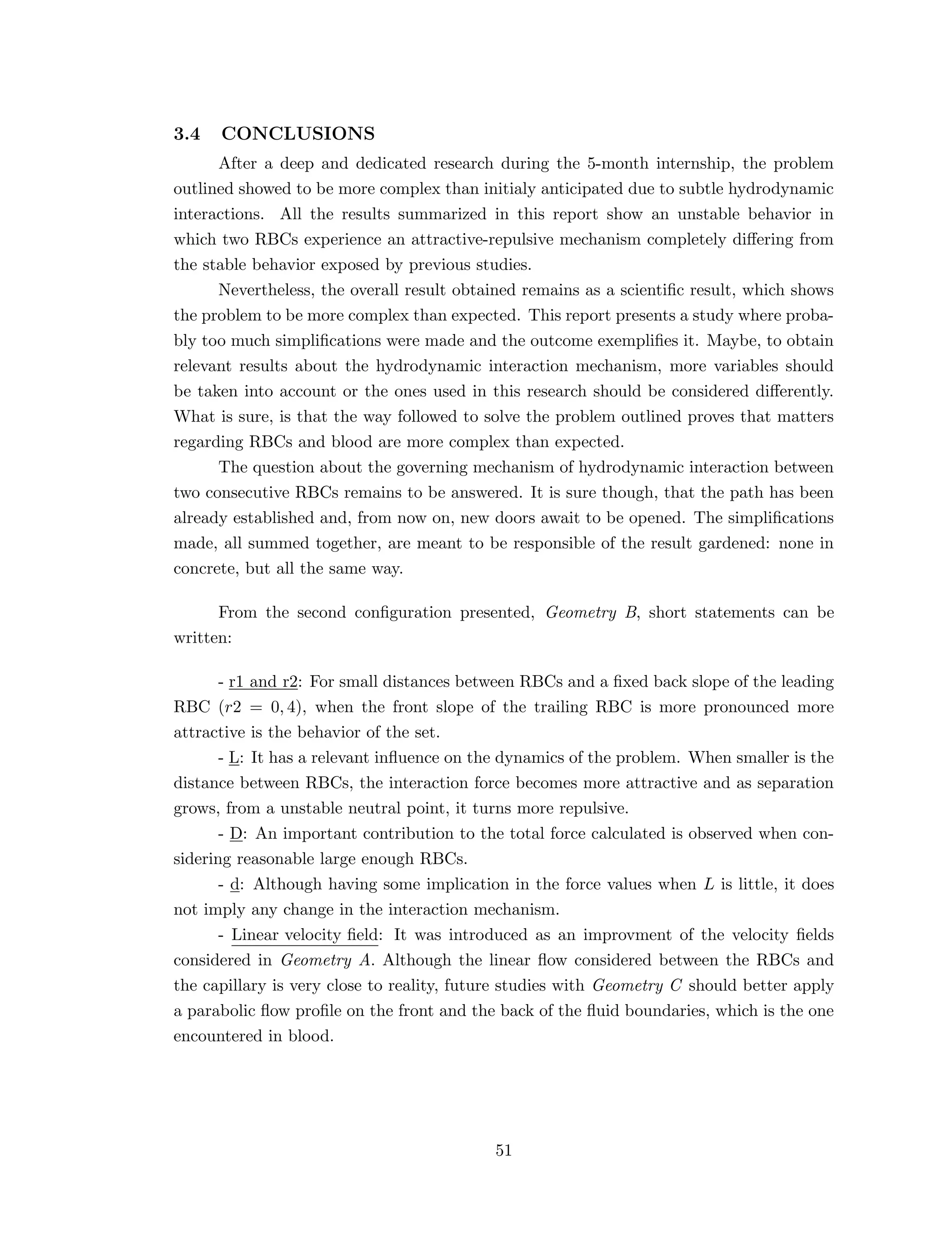 3.4 CONCLUSIONS
After a deep and dedicated research during the 5-month internship, the problem
outlined showed to be more complex than initialy anticipated due to subtle hydrodynamic
interactions. All the results summarized in this report show an unstable behavior in
which two RBCs experience an attractive-repulsive mechanism completely diﬀering from
the stable behavior exposed by previous studies.
Nevertheless, the overall result obtained remains as a scientiﬁc result, which shows
the problem to be more complex than expected. This report presents a study where proba-
bly too much simpliﬁcations were made and the outcome exempliﬁes it. Maybe, to obtain
relevant results about the hydrodynamic interaction mechanism, more variables should
be taken into account or the ones used in this research should be considered diﬀerently.
What is sure, is that the way followed to solve the problem outlined proves that matters
regarding RBCs and blood are more complex than expected.
The question about the governing mechanism of hydrodynamic interaction between
two consecutive RBCs remains to be answered. It is sure though, that the path has been
already established and, from now on, new doors await to be opened. The simpliﬁcations
made, all summed together, are meant to be responsible of the result gardened: none in
concrete, but all the same way.
From the second conﬁguration presented, Geometry B, short statements can be
written:
- r1 and r2: For small distances between RBCs and a ﬁxed back slope of the leading
RBC (r2 = 0, 4), when the front slope of the trailing RBC is more pronounced more
attractive is the behavior of the set.
- L: It has a relevant inﬂuence on the dynamics of the problem. When smaller is the
distance between RBCs, the interaction force becomes more attractive and as separation
grows, from a unstable neutral point, it turns more repulsive.
- D: An important contribution to the total force calculated is observed when con-
sidering reasonable large enough RBCs.
- d: Although having some implication in the force values when L is little, it does
not imply any change in the interaction mechanism.
- Linear velocity ﬁeld: It was introduced as an improvment of the velocity ﬁelds
considered in Geometry A. Although the linear ﬂow considered between the RBCs and
the capillary is very close to reality, future studies with Geometry C should better apply
a parabolic ﬂow proﬁle on the front and the back of the ﬂuid boundaries, which is the one
encountered in blood.
51
 