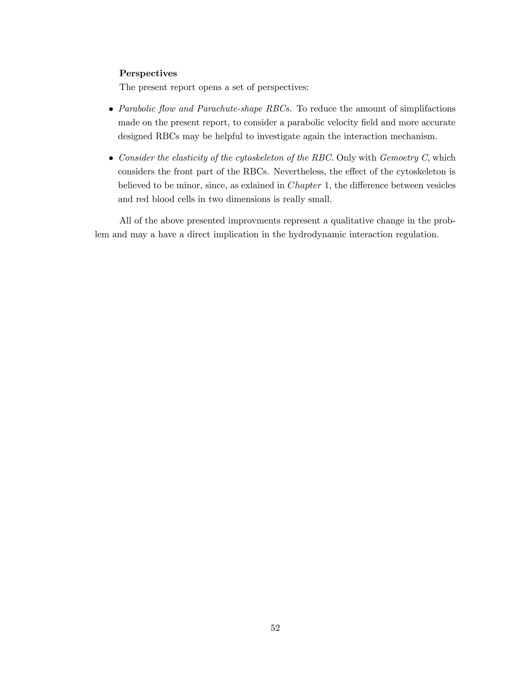 Perspectives
The present report opens a set of perspectives:
• Parabolic ﬂow and Parachute-shape RBCs. To reduce the amount of simplifactions
made on the present report, to consider a parabolic velocity ﬁeld and more accurate
designed RBCs may be helpful to investigate again the interaction mechanism.
• Consider the elasticity of the cytoskeleton of the RBC. Only with Gemoetry C, which
considers the front part of the RBCs. Nevertheless, the eﬀect of the cytoskeleton is
believed to be minor, since, as exlained in Chapter 1, the diﬀerence between vesicles
and red blood cells in two dimensions is really small.
All of the above presented improvments represent a qualitative change in the prob-
lem and may a have a direct implication in the hydrodynamic interaction regulation.
52
 