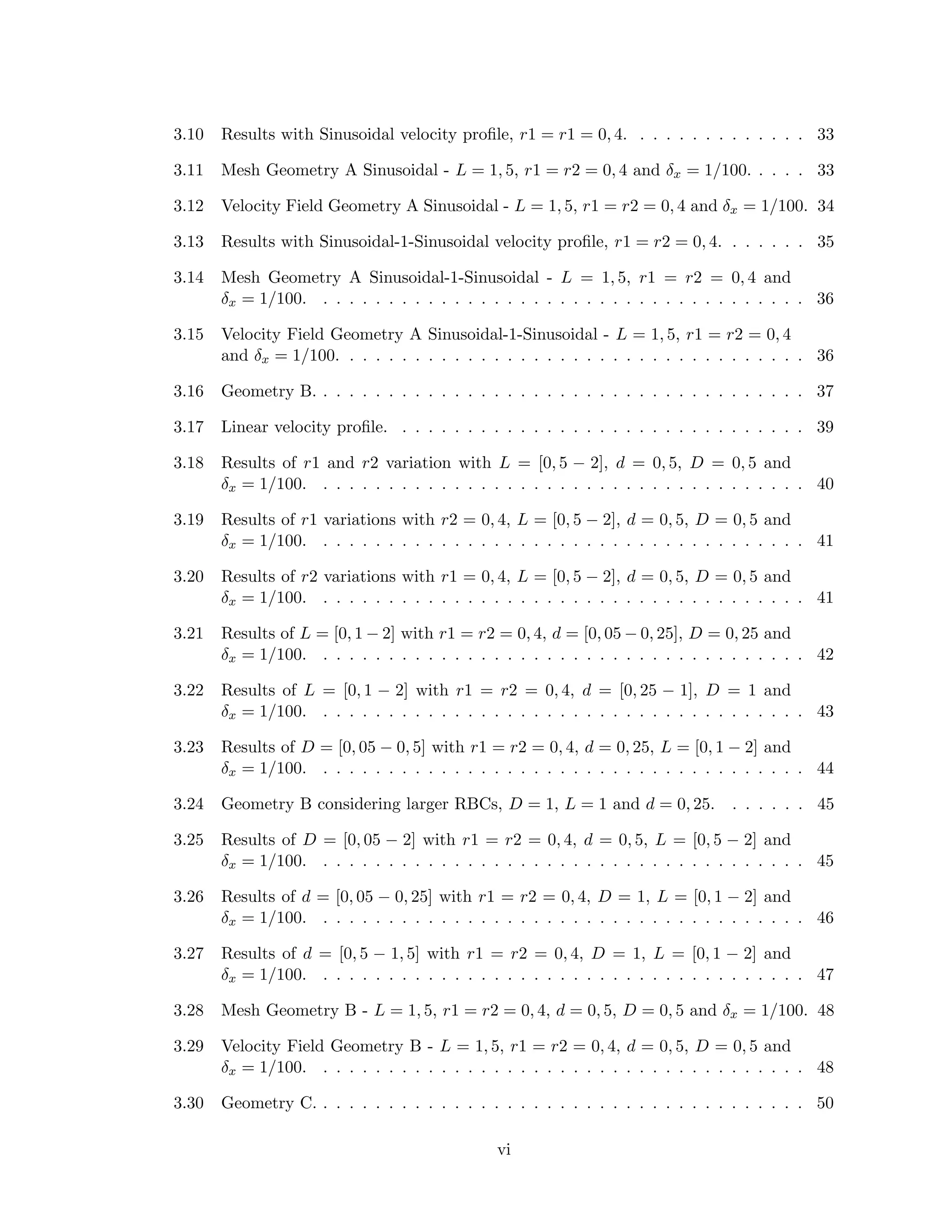 3.10 Results with Sinusoidal velocity proﬁle, r1 = r1 = 0, 4. . . . . . . . . . . . . . 33
3.11 Mesh Geometry A Sinusoidal - L = 1, 5, r1 = r2 = 0, 4 and δx = 1/100. . . . . 33
3.12 Velocity Field Geometry A Sinusoidal - L = 1, 5, r1 = r2 = 0, 4 and δx = 1/100. 34
3.13 Results with Sinusoidal-1-Sinusoidal velocity proﬁle, r1 = r2 = 0, 4. . . . . . . 35
3.14 Mesh Geometry A Sinusoidal-1-Sinusoidal - L = 1, 5, r1 = r2 = 0, 4 and
δx = 1/100. . . . . . . . . . . . . . . . . . . . . . . . . . . . . . . . . . . . . . 36
3.15 Velocity Field Geometry A Sinusoidal-1-Sinusoidal - L = 1, 5, r1 = r2 = 0, 4
and δx = 1/100. . . . . . . . . . . . . . . . . . . . . . . . . . . . . . . . . . . . 36
3.16 Geometry B. . . . . . . . . . . . . . . . . . . . . . . . . . . . . . . . . . . . . . 37
3.17 Linear velocity proﬁle. . . . . . . . . . . . . . . . . . . . . . . . . . . . . . . . 39
3.18 Results of r1 and r2 variation with L = [0, 5 − 2], d = 0, 5, D = 0, 5 and
δx = 1/100. . . . . . . . . . . . . . . . . . . . . . . . . . . . . . . . . . . . . . 40
3.19 Results of r1 variations with r2 = 0, 4, L = [0, 5 − 2], d = 0, 5, D = 0, 5 and
δx = 1/100. . . . . . . . . . . . . . . . . . . . . . . . . . . . . . . . . . . . . . 41
3.20 Results of r2 variations with r1 = 0, 4, L = [0, 5 − 2], d = 0, 5, D = 0, 5 and
δx = 1/100. . . . . . . . . . . . . . . . . . . . . . . . . . . . . . . . . . . . . . 41
3.21 Results of L = [0, 1 − 2] with r1 = r2 = 0, 4, d = [0, 05 − 0, 25], D = 0, 25 and
δx = 1/100. . . . . . . . . . . . . . . . . . . . . . . . . . . . . . . . . . . . . . 42
3.22 Results of L = [0, 1 − 2] with r1 = r2 = 0, 4, d = [0, 25 − 1], D = 1 and
δx = 1/100. . . . . . . . . . . . . . . . . . . . . . . . . . . . . . . . . . . . . . 43
3.23 Results of D = [0, 05 − 0, 5] with r1 = r2 = 0, 4, d = 0, 25, L = [0, 1 − 2] and
δx = 1/100. . . . . . . . . . . . . . . . . . . . . . . . . . . . . . . . . . . . . . 44
3.24 Geometry B considering larger RBCs, D = 1, L = 1 and d = 0, 25. . . . . . . 45
3.25 Results of D = [0, 05 − 2] with r1 = r2 = 0, 4, d = 0, 5, L = [0, 5 − 2] and
δx = 1/100. . . . . . . . . . . . . . . . . . . . . . . . . . . . . . . . . . . . . . 45
3.26 Results of d = [0, 05 − 0, 25] with r1 = r2 = 0, 4, D = 1, L = [0, 1 − 2] and
δx = 1/100. . . . . . . . . . . . . . . . . . . . . . . . . . . . . . . . . . . . . . 46
3.27 Results of d = [0, 5 − 1, 5] with r1 = r2 = 0, 4, D = 1, L = [0, 1 − 2] and
δx = 1/100. . . . . . . . . . . . . . . . . . . . . . . . . . . . . . . . . . . . . . 47
3.28 Mesh Geometry B - L = 1, 5, r1 = r2 = 0, 4, d = 0, 5, D = 0, 5 and δx = 1/100. 48
3.29 Velocity Field Geometry B - L = 1, 5, r1 = r2 = 0, 4, d = 0, 5, D = 0, 5 and
δx = 1/100. . . . . . . . . . . . . . . . . . . . . . . . . . . . . . . . . . . . . . 48
3.30 Geometry C. . . . . . . . . . . . . . . . . . . . . . . . . . . . . . . . . . . . . . 50
vi
 