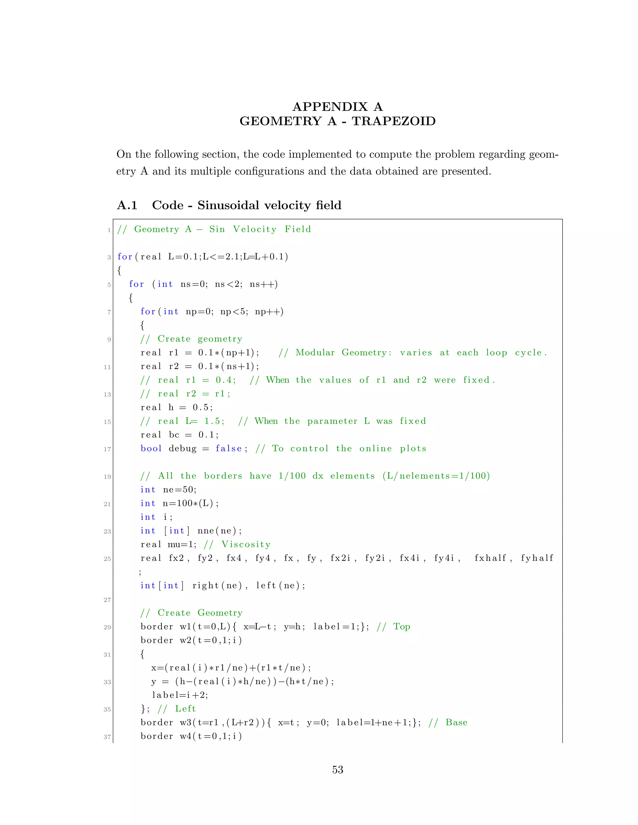 APPENDIX A
GEOMETRY A - TRAPEZOID
On the following section, the code implemented to compute the problem regarding geom-
etry A and its multiple conﬁgurations and the data obtained are presented.
A.1 Code - Sinusoidal velocity ﬁeld
1 // Geometry A − Sin Velocity Field
3 f o r ( r e a l L=0.1;L<=2.1;L=L+0.1)
{
5 f o r ( int ns=0; ns <2; ns++)
{
7 f o r ( int np=0; np<5; np++)
{
9 // Create geometry
r e a l r1 = 0.1∗( np+1) ; // Modular Geometry : v a r i e s at each loop cycle .
11 r e a l r2 = 0.1∗( ns+1) ;
// r e a l r1 = 0 . 4 ; // When the values of r1 and r2 were f i x e d .
13 // r e a l r2 = r1 ;
r e a l h = 0 . 5 ;
15 // r e a l L= 1 . 5 ; // When the parameter L was f i x e d
r e a l bc = 0 . 1 ;
17 bool debug = f a l s e ; // To control the online p l o t s
19 // All the borders have 1/100 dx elements (L/ nelements =1/100)
int ne=50;
21 int n=100∗(L) ;
int i ;
23 int [ int ] nne ( ne ) ;
r e a l mu=1; // Viscosity
25 r e a l fx2 , fy2 , fx4 , fy4 , fx , fy , fx2i , fy2i , fx4i , fy4i , fxhalf , f y h a l f
;
int [ int ] r i g h t ( ne ) , l e f t ( ne ) ;
27
// Create Geometry
29 border w1( t =0,L) { x=L−t ; y=h ; l a b e l =1;}; // Top
border w2( t =0 ,1; i )
31 {
x=( r e a l ( i ) ∗ r1 /ne )+(r1 ∗ t /ne ) ;
33 y = (h−( r e a l ( i ) ∗h/ne ) )−(h∗ t /ne ) ;
l a b e l=i +2;
35 }; // Left
border w3( t=r1 , ( L+r2 ) ) { x=t ; y=0; l a b e l=1+ne +1;}; // Base
37 border w4( t =0 ,1; i )
53
 